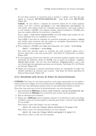 100                                   MySQL Technical Reference for Version 5.0.0-alpha



   Se vocˆ desja converter os caracteres entre o servidor e o cliente, vocˆ deve dar uma
          e                                                               e
   olhada no comando SET OPTION CHARACTER SET. Veja Se¸˜o 5.5.6 [SET OPTION],
                                                                  ca
   P´gina 461.
     a
   Cuidado: Se vocˆ alterar o conjunto de caracteres depois de ter criado qualquer
                       e
   tabela, vocˆ deve executar myisamchk -r -q --set-character--set=charset em
                e
   cada tabela. Seus ´  indices podem ser ordenados incorretamente. (Isto pode acontecer
   se vocˆ instalar o MySQL, criar algumas tabelas, depois reconﬁgurar o MySQL para
          e
   usar um conjunto diferente de caracteres e reinstal´-lo).
                                                        a
   Com a op¸˜o --with-extra-charset=LISTA vocˆ pode deﬁnir qual conjunto de car-
             ca                                       e
   acteres adicionais deve ser compilado no servidor.
   Aqui LISTA ´ uma lista de conjuntos de caracteres separados por espa¸os, complex
                  e                                                          c
   para incluir todos caracteres que n˜o podem ser carregados dinamicamente ou all
                                         a
   para incluir todos os conjuntos nos bin´rios.
                                            a
 • Para conﬁgurar o MySQL com c´digo para depura¸˜o, use a op¸˜o --with-debug:
                                       o                ca          ca
          shell> ./configure --with-debug
   Isto inclui uma aloca¸˜o segura de mem´ria que pode encontrar alguns erros e
                            ca                  o
              ´ sobre o que est´ acontecendo. Veja Se¸˜o D.1 [Depurando o servidor],
   fornecer saida                    a                     ca
   P´gina 1070.
     a
 • Se seus programas clientes usam threads, vocˆ precisar´ tamb´m compilar uma vers˜o
                                                  e         a     e                      a
   thread-safe da biblioteca cliente do MySQL com as op¸˜es do conﬁgure --enable-
                                                              co
   thread-safe-client. Isto ir´ criar uma biblioteca libmysqlclient_r com o qual
                                     a
   vocˆ dever´ ligar suas aplica¸˜es que fazem uso de threads. Veja Se¸˜o 12.1.14 [Clientes
       e      a                   co                                   ca
   em threads], P´gina 859.
                    a
 • Op¸˜es que perten¸am a sistemas particulares podem ser encontrados na se¸˜o com
       co                c                                                        ca
   detalhes espec´  iﬁcos de sistemas neste manual. Veja Se¸˜o 2.6 [Notas espec´
                                                              ca                  iﬁcas do
   Sistema Operacional], P´gina 132.
                             a

2.3.4 Instalando pela ´rvore de fontes do desenvolvimento
                      a

CUIDADO: Vocˆ deve ler esta se¸˜o somente se vocˆ estiver interessado em nos ajudar a
                  e                 ca                 e
testar nossos novos c´digos. Se vocˆ s´ deseja deixar o MySQL funcionando em seus sistema,
                       o            e o
vocˆ deve usar uma distribui¸˜o padr˜o (pode ser uma distribui¸˜o bin´ria ou fonte).
    e                          ca      a                         ca     a
Para obter noss mais nova ´rvore de desenvolvimento, use estas instru¸˜es:
                             a                                         co
 1. Fa¸a download do BitKeeper em http://www.bitmover.com/cgi-bin/download.cgi.
         c
      Vocˆ precisar´ do Bitkeeper 3.0 ou posterior para acessar nosso reposit´rio.
           e        a                                                        o
 2. Siga as instru¸˜es para instal´-lo.
                    co              a
 3. Depois que o BitKeeper estiver instalado, primeiro v´ ao diret´rio no qual vocˆ deseja
                                                          a         o              e
      trabalhar e ent˜o use um dos seguintes comandos para clonar o ramo da vers˜o MySQL
                      a                                                          a
      de sua escolha:
      Para clonar o ramo 3.23 (antigo), use este comando:
             shell> bk clone bk://mysql.bkbits.net/mysql-3.23 mysql-3.23
      Para clonar o ramo 4.0 (est´vel/produ¸˜o), use este comando:
                                  a          ca
             shell> bk clone bk://mysql.bkbits.net/mysql-4.0 mysql-4.0
      Para clonar o ramo 4.1 alfa, use este comando:
 
