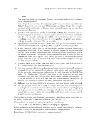 102                                    MySQL Technical Reference for Version 5.0.0-alpha



           make
      Caso apare¸am alguns erros estranhos durantes este est´gio, conﬁra se vocˆ realmente
                c                                           a                  e
      tem a libtool instalada!
      Uma cole¸˜o de nossos scripts de conﬁgura¸˜o padr˜es est´ localizada no subdiret´rio
               ca                                 ca     o    a                       o
      ‘BUILD/’. Se preferir, vocˆ pode usar ‘BUILD/compile-pentium-debug’. Para compilar
                                e
      em uma arquitetura diferente, modiﬁque o script removendo op¸˜es que s˜o espec´
                                                                   co        a       iﬁcas
      da arquitetura Pentium.
 5. Quando a constru¸˜o estiver pronta, execute make install. Seja cuidadoso com isto
                      ca
    em uma m´quina de produ¸˜o; o comando pode sobrescrever sua vers˜o atual insta-
                a              ca                                         a
    lada. Se vocˆ tem outra instala¸˜o do MySQL, n´s recomendamos que vocˆ execute
                  e                 ca                 o                       e
    ./configure com valores diferentes para as op¸˜es prefix, tcp-port e unix-socket-
                                                  co
    path que as usadas pelo seu servidor em produ¸˜o.
                                                   ca
 6. Seja r´igido com sua nova instala¸˜o e tente fazer com que os novos recursos falhem.
                                     ca
    Inicie executando make test. Veja Se¸˜o 14.1.2 [MySQL test suite], P´gina 892.
                                         ca                              a
 7. Se vocˆ chegar ao est´gio make e a distribui¸˜o n˜o compilar, por favor relate-o para
           e               a                    ca a
    bugs@lists.mysql.com. Se vocˆ instalou as ultimas vers˜es das ferramentas GNU
                                     e             ´          o
    exigidas, e elas falharam tentando processar nossos arquivos de conﬁgura¸˜o, por fa-
                                                                             ca
    vor informe isto tamb´m. Entretanto, se vocˆ executar aclocal e obtˆm um erro de
                           e                     e                        e
    command not found n˜o o reporte.Tenha certeza que todas as ferramentas necess´rias
                           a                                                         a
    estejam instaladas e que sua vari´vel PATH esteja corretamente conﬁgurada para que
                                     a
    sua shell possa encontr´-la.
                             a
 8. Depois da opera¸˜o inicial bk clone para obter a ´rvore fonte, vocˆ deve executar bk
                   ca                                a                e
    pull periodicamente para obter as atualiza¸˜es.
                                              co
 9. Vocˆ pode examinar o hist´rico de altera¸˜es para a ´rvore com todos os diﬀs usando bk
       e                       o              co        a
    sccstool. Se vocˆ ver alguns diﬀs estranhos ou c´digo sobre o qual vocˆ tenha alguma
                      e                              o                      e
    d´vida, n˜o hesite em enviar um e-mail para lista de email “internals” do MySQL. Veja
     u       a
    Se¸˜o 1.7.1.1 [Mailing-list], P´gina 33. Al´m disso, se vocˆ pensar que tem uma id´ia
      ca                           a            e              e                       e
    melhor em como fazer algo, envie um email para o mesmo endere¸o com um patch. bk
                                                                      c
    diffs ir´ produzir um patch para vocˆ ap´s fazer as altera¸˜es no c´digo fonte. Se
            a                                e o                  co        o
    vocˆ n˜o tiver tempo para codiﬁcar sua id´ia, apenas envie uma descri¸˜o.
       e a                                       e                          ca
10. BitKeeper tem um ´timo utilit´rio de ajudar que vocˆ pode acessar via bk helptool.
                     o           a                     e
11. Note que qualquer commit (bk ci ou bk citool) ir´ disparar o envio da mensagem com
                                                       a
    as altera¸˜es paa nossa lista de email internos, bem como a submiss˜o openlogging.org
             co                                                        a
    usual apenas com os coment´rios da altera¸˜o. Geralmente vocˆ n˜o precisar usar
                                   a              ca                  e a
    commit (j´ que o ´rvore p´blica n˜o permitir´ bk push), mas ´ prefer´ usar o m´todo
              a       a        u      a           a              e      ivel        e
    bk diffs descrito arteriormente.
Vocˆ tamb´m pode procurar altera¸˜es, coment´rios e c´digo fonte online procurando por
    e     e                     co          a        o
ex. http://mysql.bkbits.net:8080/mysql-4.1 para MySQL 4.1.
O manual est´ em uma ´rvore separad que pode ser clonada com:
            a        a
       shell> bk clone bk://mysql.bkbits.net/mysqldoc mysqldoc
Existe tamb´m um ´rvore p´blica do BitKeeper para o MySQL Control Center e Connec-
           e     a       u
tor/ODBC. Eles podem ser clonados da seguintes forma, respectivamente:
Para clonar o MySQL Control center, use o seguinte comando:
 