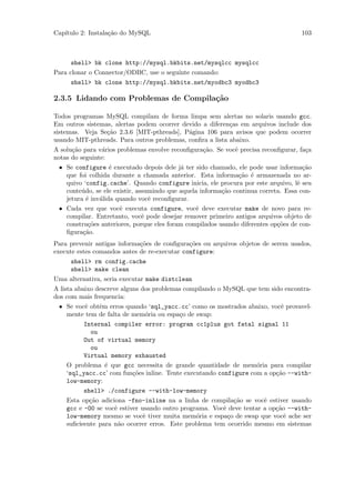 Cap´
   ıtulo 2: Instala¸˜o do MySQL
                   ca                                                               103



     shell> bk clone http://mysql.bkbits.net/mysqlcc mysqlcc
Para clonar o Connector/ODBC, use o seguinte comando:
     shell> bk clone http://mysql.bkbits.net/myodbc3 myodbc3

2.3.5 Lidando com Problemas de Compila¸˜o
                                      ca

Todos programas MySQL compilam de forma limpa sem alertas no solaris usando gcc.
Em outros sistemas, alertas podem ocorrer devido a diferen¸as em arquivos include dos
                                                           c
sistemas. Veja Se¸˜o 2.3.6 [MIT-pthreads], P´gina 106 para avisos que podem ocorrer
                 ca                         a
usando MIT-pthreads. Para outros problemas, conﬁra a lista abaixo.
A solu¸˜o para v´rios problemas envolve reconﬁgura¸˜o. Se vocˆ precisa reconﬁgurar, fa¸a
      ca         a                                ca         e                        c
notas do seguinte:
 • Se configure ´ executado depois dele j´ ter sido chamado, ele pode usar informa¸˜o
                   e                       a                                         ca
   que foi colhida durante a chamada anterior. Esta informa¸˜o ´ armazenada no ar-
                                                               ca e
   quivo ‘config.cache’. Quando configure inicia, ele procura por este arquivo, lˆ seu
                                                                                   e
   conte´do, se ele existir, assumindo que aquela informa¸˜o continua correta. Essa con-
        u                                                ca
   jetura ´ inv´lida quando vocˆ reconﬁgurar.
          e    a                 e
 • Cada vez que vocˆ executa configure, vocˆ deve executar make de novo para re-
                      e                         e
   compilar. Entretanto, vocˆ pode desejar remover primeiro antigos arquivos objeto de
                               e
   constru¸˜es anteriores, porque eles foram compilados usando diferentes op¸˜es de con-
           co                                                               co
   ﬁgura¸˜o.
         ca
Para prevenir antigas informa¸˜es de conﬁgura¸˜es ou arquivos objetos de serem usados,
                             co               co
execute estes comandos antes de re-executar configure:
     shell> rm config.cache
     shell> make clean
Uma alternativa, seria executar make distclean
A lista abaixo descreve alguns dos problemas compilando o MySQL que tem sido encontra-
dos com mais frequencia:
 • Se vocˆ obtˆm erros quando ‘sql_yacc.cc’ como os mostrados abaixo, vocˆ provavel-
         e    e                                                            e
   mente tem de falta de mem´ria ou espa¸o de swap:
                               o          c
         Internal compiler error: program cc1plus got fatal signal 11
           ou
         Out of virtual memory
           ou
         Virtual memory exhausted
   O problema ´ que gcc necessita de grande quantidade de mem´ria para compilar
                e                                                 o
   ‘sql_yacc.cc’ com fun¸˜es inline. Tente executando configure com a op¸˜o --with-
                          co                                             ca
   low-memory:
         shell> ./configure --with-low-memory
   Esta op¸˜o adiciona -fno-inline na a linha de compila¸˜o se vocˆ estiver usando
           ca                                               ca       e
   gcc e -O0 se vocˆ estiver usando outro programa. Vocˆ deve tentar a op¸˜o --with-
                   e                                    e                ca
   low-memory mesmo se vocˆ tiver muita mem´ria e espa¸o de swap que vocˆ ache ser
                              e                o          c                 e
   suﬁcieente para n˜o ocorrer erros. Este problema tem ocorrido mesmo em sistemas
                     a
 