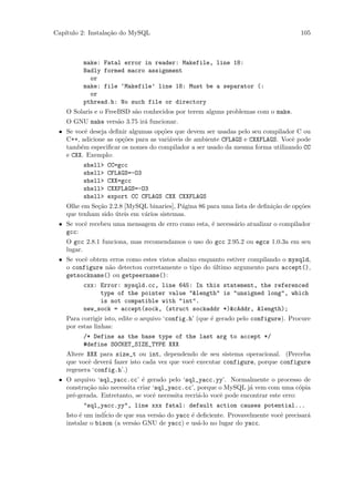 Cap´
   ıtulo 2: Instala¸˜o do MySQL
                   ca                                                                105



         make: Fatal error in reader: Makefile, line 18:
         Badly formed macro assignment
           or
         make: file ‘Makefile’ line 18: Must be a separator (:
           or
         pthread.h: No such file or directory
    O Solaris e o FreeBSD s˜o conhecidos por terem alguns problemas com o make.
                           a
    O GNU make vers˜o 3.75 ir´ funcionar.
                   a         a
 • Se vocˆ deseja deﬁnir algumas op¸˜es que devem ser usadas pelo seu compilador C ou
          e                         co
   C++, adicione as op¸˜es para as vari´veis de ambiente CFLAGS e CXXFLAGS. Vocˆ pode
                      co               a                                       e
   tamb´m especiﬁcar os nomes do compilador a ser usado da mesma forma utilizando CC
        e
   e CXX. Exemplo:
         shell>   CC=gcc
         shell>   CFLAGS=-O3
         shell>   CXX=gcc
         shell>   CXXFLAGS=-O3
         shell>   export CC CFLAGS CXX CXXFLAGS
    Olhe em Se¸˜o 2.2.8 [MySQL binaries], P´gina 86 para uma lista de deﬁni¸˜o de op¸˜es
              ca                           a                               ca       co
    que tenham sido uteis em v´rios sistemas.
                    ´         a
 • Se vocˆ recebeu uma mensagem de erro como esta, ´ necess´rio atualizar o compilador
         e                                         e       a
   gcc:
    O gcc 2.8.1 funciona, mas recomendamos o uso do gcc 2.95.2 ou egcs 1.0.3a em seu
    lugar.
 • Se vocˆ obtem erros como estes vistos abaixo enquanto estiver compilando o mysqld,
         e
   o configure n˜o detectou corretamente o tipo do ultimo argumento para accept(),
                a                                   ´
   getsockname() ou getpeername():
         cxx: Error: mysqld.cc, line 645: In this statement, the referenced
              type of the pointer value "&length" is "unsigned long", which
              is not compatible with "int".
         new_sock = accept(sock, (struct sockaddr *)&cAddr, &length);
    Para corrigir isto, edite o arquivo ‘config.h’ (que ´ gerado pelo configure). Procure
                                                        e
    por estas linhas:
         /* Define as the base type of the last arg to accept */
         #define SOCKET_SIZE_TYPE XXX
    Altere XXX para size_t ou int, dependendo de seu sistema operacional. (Perceba
    que vocˆ dever´ fazer isto cada vez que vocˆ executar configure, porque configure
           e      a                            e
    regenera ‘config.h’.)
 • O arquivo ‘sql_yacc.cc’ ´ gerado pelo ‘sql_yacc.yy’. Normalmente o processo de
                              e
   constru¸˜o n˜o necessita criar ‘sql_yacc.cc’, porque o MySQL j´ vem com uma c´pia
          ca a                                                      a                 o
   pr´-gerada. Entretanto, se vocˆ necessita recri´-lo vocˆ pode encontrar este erro:
     e                            e               a       e
           "sql_yacc.yy", line xxx fatal: default action causes potential...
    Isto ´ um ind´ de que sua vers˜o do yacc ´ deﬁciente. Provavelmente vocˆ precisar´
         e        icio             a          e                            e         a
    instalar o bison (a vers˜o GNU de yacc) e us´-lo no lugar do yacc.
                            a                   a
 