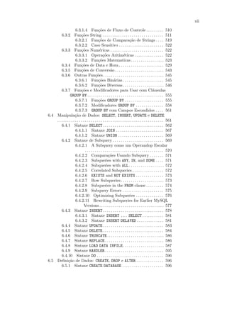 xii

                      6.3.1.4 Fun¸˜es de Fluxo de Controle . . . . . . . . . 510
                                              co
        6.3.2 Fun¸˜es String . . . . . . . . . . . . . . . . . . . . . . . . . . . . . . . 511
                            co
                      6.3.2.1 Fun¸˜es de Compara¸˜o de Strings . . . . 519
                                              co                             ca
                      6.3.2.2 Caso Sensitivo . . . . . . . . . . . . . . . . . . . . . . . 522
        6.3.3 Fun¸˜es Num´ricas . . . . . . . . . . . . . . . . . . . . . . . . . . . 522
                            co                e
                      6.3.3.1 Opera¸˜es Aritim´ticas . . . . . . . . . . . . . . . 522
                                                  co                   e
                      6.3.3.2 Fun¸˜es Matematicas. . . . . . . . . . . . . . . . . 523
                                              co
        6.3.4 Fun¸˜es de Data e Hora . . . . . . . . . . . . . . . . . . . . . . . 529
                            co
        6.3.5 Fun¸˜es de Convers˜o . . . . . . . . . . . . . . . . . . . . . . . . . 543
                            co                            a
        6.3.6 Outras Fun¸˜es . . . . . . . . . . . . . . . . . . . . . . . . . . . . . . . 545
                                           co
                      6.3.6.1 Fun¸˜es Bin´rias . . . . . . . . . . . . . . . . . . . . . 545
                                              co             a
                      6.3.6.2 Fun¸˜es Diversas . . . . . . . . . . . . . . . . . . . . . 546
                                              co
        6.3.7 Fun¸˜es e Modiﬁcadores para Usar com Cl´usulas
                            co                                                                      a
                 GROUP BY . . . . . . . . . . . . . . . . . . . . . . . . . . . . . . . . . . . . . . . 555
                      6.3.7.1 Fun¸˜es GROUP BY . . . . . . . . . . . . . . . . . . . . 555
                                              co
                      6.3.7.2 Modiﬁcadores GROUP BY . . . . . . . . . . . . . . 558
                      6.3.7.3 GROUP BY com Campos Escondidos . . . . 561
6.4 Manipula¸˜o de Dados: SELECT, INSERT, UPDATE e DELETE
                     ca
    . . . . . . . . . . . . . . . . . . . . . . . . . . . . . . . . . . . . . . . . . . . . . . . . . . . . . . 561
        6.4.1 Sintaxe SELECT . . . . . . . . . . . . . . . . . . . . . . . . . . . . . . . 562
                      6.4.1.1 Sintaxe JOIN . . . . . . . . . . . . . . . . . . . . . . . . 567
                      6.4.1.2 Sintaxe UNION . . . . . . . . . . . . . . . . . . . . . . . 569
        6.4.2 Sintaxe de Subquery . . . . . . . . . . . . . . . . . . . . . . . . . . 569
                      6.4.2.1 A Subquery como um Operandop Escalar
                                . . . . . . . . . . . . . . . . . . . . . . . . . . . . . . . . . . . . . . . . 570
                      6.4.2.2 Compara¸˜es Usando Subquery . . . . . . . 571
                                                       co
                      6.4.2.3 Subqueries with ANY, IN, and SOME . . . . 571
                      6.4.2.4 Subqueries with ALL. . . . . . . . . . . . . . . . . . 572
                      6.4.2.5 Correlated Subqueries . . . . . . . . . . . . . . . . 572
                      6.4.2.6 EXISTS and NOT EXISTS . . . . . . . . . . . . . . 573
                      6.4.2.7 Row Subqueries . . . . . . . . . . . . . . . . . . . . . . 573
                      6.4.2.8 Subqueries in the FROM clause . . . . . . . . . 574
                      6.4.2.9 Subquery Errors . . . . . . . . . . . . . . . . . . . . . 575
                      6.4.2.10 Optimizing Subqueries . . . . . . . . . . . . . . 576
                      6.4.2.11 Rewriting Subqueries for Earlier MySQL
                               Versions . . . . . . . . . . . . . . . . . . . . . . . . . . . . . . . . . 577
        6.4.3 Sintaxe INSERT . . . . . . . . . . . . . . . . . . . . . . . . . . . . . . . 578
                      6.4.3.1 Sintaxe INSERT ... SELECT . . . . . . . . . . . 581
                      6.4.3.2 Sintaxe INSERT DELAYED . . . . . . . . . . . . . . 581
        6.4.4 Sintaxe UPDATE . . . . . . . . . . . . . . . . . . . . . . . . . . . . . . . 583
        6.4.5 Sintaxe DELETE . . . . . . . . . . . . . . . . . . . . . . . . . . . . . . . 584
        6.4.6 Sintaxe TRUNCATE . . . . . . . . . . . . . . . . . . . . . . . . . . . . . 586
        6.4.7 Sintaxe REPLACE . . . . . . . . . . . . . . . . . . . . . . . . . . . . . . 586
        6.4.8 Sintaxe LOAD DATA INFILE. . . . . . . . . . . . . . . . . . . . . 587
        6.4.9 Sintaxe HANDLER . . . . . . . . . . . . . . . . . . . . . . . . . . . . . . 595
        6.4.10 Sintaxe DO . . . . . . . . . . . . . . . . . . . . . . . . . . . . . . . . . . 596
6.5 Deﬁni¸˜o de Dados: CREATE, DROP e ALTER . . . . . . . . . . . . . . 596
               ca
        6.5.1 Sintaxe CREATE DATABASE . . . . . . . . . . . . . . . . . . . . . 596
 