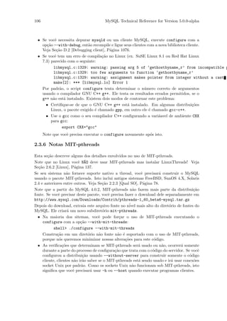 106                                    MySQL Technical Reference for Version 5.0.0-alpha



 • Se vocˆ necessita depurar mysqld ou um cliente MySQL, execute configure com a
          e
   op¸˜o --with-debug, ent˜o recompile e ligue seus clientes com a nova biblioteca cliente.
      ca                    a
   Veja Se¸˜o D.2 [Debugging client], P´gina 1076.
           ca                          a
 • Se vocˆ tem um erro de compila¸˜o no Linux (ex. SuSE Linux 8.1 ou Red Hat Linux
          e                         ca
   7.3) parecido com o seguinte:
         libmysql.c:1329: warning: passing arg 5 of ‘gethostbyname_r’ from incompatible p
         libmysql.c:1329: too few arguments to function ‘gethostbyname_r’
         libmysql.c:1329: warning: assignment makes pointer from integer without a cast
         make[2]: *** [libmysql.lo] Error 1
   Por padr˜o, o script configure tenta determinar o n´mero correto de argumentos
             a                                             u
   usando o compilador GNU C++ g++. Ele testa os resultados errados permitidos, se o
   g++ n˜o est´ instalado. Existem dois modos de contornar este problema:
         a      a
     • Certiﬁque-se de que o GNU C++ g++ est´ instalado. Em algumas distribui¸˜es
                                                 a                                     co
        Linux, o pacote exigido ´ chamado gpp, em outro ele ´ chamado gcc-c++.
                                e                             e
     • Use o gcc como o seu compilador C++ conﬁgurando a vari´avel de ambiente CXX
                                                                   a
        para gcc:
               export CXX="gcc"
      Note que vocˆ precisa executar o configure novamente ap´s isto.
                  e                                          o

2.3.6 Notas MIT-pthreads

Esta se¸˜o descreve alguns dos detalhes envolvidos no uso de MIT-pthreads.
        ca
Note que no Linux vocˆ N~O deve usar MIT-pthreads mas instalar LinuxThreads! Veja
                          e A
Se¸˜o 2.6.2 [Linux], P´gina 137.
  ca                    a
Se seu sistema n˜o fornece suporte nativo a thread, vocˆ precisar´ construir o MySQL
                    a                                        e        a
usando o pacote MIT-pthreads. Isto inclui antigos sistemas FreeBSD, SunOS 4.X, Solaris
2.4 e anteriores entre outros. Veja Se¸˜o 2.2.3 [Qual SO], P´gina 78.
                                        ca                    a
Note que a partir do MySQL 4.0.2, MIT-pthreads n˜o fazem mais parte da distribui¸˜o
                                                        a                                ca
fonte. Se vocˆ precisar deste pacote, vocˆ precisa fazer o download dele separadamente em
               e                           e
http://www.mysql.com/Downloads/Contrib/pthreads-1_60_beta6-mysql.tar.gz
Depois do download, extraia este arquivo fonte no n´ mais alto do diret´rio de fontes do
                                                      ivel                  o
MySQL. Ele criar´ um novo subdiret´rio mit-pthreads.
                    a                   o
  • Na maioria dos sitemas, vocˆ pode for¸ar o uso de MIT-pthreads executando o
                                      e          c
     configure com a op¸˜o --with-mit-threads:
                            ca
            shell> ./configure --with-mit-threads
     Constru¸˜o em um diret´rio n˜o fonte n˜o ´ suportado com o uso de MIT-pthreads,
              ca                o     a        a e
     porque n´s queremos minimizar nossas altera¸˜es para este c´digo.
               o                                    co             o
  • As veriﬁca¸˜es que determinam se MIT-pthreads ser´ usado ou n˜o, ocorrer´ somente
                 co                                        a            a         a
     durante a parte do processo de conﬁgura¸˜o que trata com o c´digo do servidor. Se vocˆ
                                              ca                  o                         e
     conﬁgurou a distribui¸˜o usando --without-server para construir somente o c´digo
                             ca                                                        o
     cliente, clientes n˜o ir˜o saber se o MIT-pthreads est´ sendo usado e ir´ usar conex˜es
                        a a                                a                 a           o
     socket Unix por padr˜o. Como os sockets Unix n˜o funcionam sob MIT-pthreads, isto
                            a                           a
     signiﬁca que vocˆ precisar´ usar -h ou --host quando executar programas clientes.
                       e          a
 