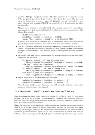Cap´
   ıtulo 2: Instala¸˜o do MySQL
                   ca                                                                107



 • Quando o MySQL ´ compilado usando MIT-pthreads, travas de sistema s˜o desabil-
                      e                                                    a
   itadas por padr˜o por raz˜es de performance. Vocˆ pode dizer ao servidor para usar
                  a          o                     e
   travas de sistema com a op¸˜o --external-locking. Isto s´ ´ necess´rio se vocˆ
                               ca                              o e       a          e
   quiser executar dois servidores MySQL no mesmo diret´rio de dados (no que n˜o ´
                                                        o                        a e
   recomendado)
 • Algumas vezes o comando pthread bind() falha ao ligar a um socket sem nenhuma
   mensagem de erro (pelo menos no Solaris). O resultado ´ que todas conex˜es ao servidor
                                                         e                o
   falham. Por exemplo:
          shell> mysqladmin version
          mysqladmin: connect to server at ’’ failed;
          error: ’Can’t connect to mysql server on localhost (146)’
   A solu¸˜o para isto ´ matar o servidor mysqld e reinici´-lo. Isto s´ aconteceu conosco
          ca            e                                 a           o
   quando for¸amos uma queda do servidor e ﬁzemos uma reinicializa¸˜o imediata.
              c                                                        ca
 • Com MIT-pthreads, a chamada de sistema sleep() n˜o ´ interromp´ com SIGINT
                                                         a e              ivel
   (break). Isto s´ ´ percebido quando vocˆ executa mysqladmin --sleep. Vocˆ deve es-
                  oe                      e                                     e
   perar pela chamada sleep() para terminar, antes da interru¸˜o ser servida e o processo
                                                               ca
   parar.
 • Na liga¸˜o, vocˆ pode receber mensagens de alerta como estes (pelo menos no Solaris);
          ca      e
   elas podem ser ignoradas:
          ld: warning: symbol ‘_iob’ has differing sizes:
              (file /my/local/pthreads/lib/libpthread.a(findfp.o) value=0x4;
          file /usr/lib/libc.so value=0x140);
              /my/local/pthreads/lib/libpthread.a(findfp.o) definition taken
          ld: warning: symbol ‘__iob’ has differing sizes:
              (file /my/local/pthreads/lib/libpthread.a(findfp.o) value=0x4;
          file /usr/lib/libc.so value=0x140);
              /my/local/pthreads/lib/libpthread.a(findfp.o) definition taken
 • Alguns outros alertas tamb´m podem ser ignorados:
                             e
          implicit declaration of function ‘int strtoll(...)’
          implicit declaration of function ‘int strtoul(...)’
 • N˜o colocamos readline para funcionar com MIT-pthreads. (Isto n˜o ´ necess´rio,
    a                                                             a e        a
   mas pode ser interessante para alguns.)

2.3.7 Instalando o MySQL a partir do Fonte no Windows

Estas instru¸˜es descrevem como construir o bin´rio do MySQL a partir do fonte paras
            co                                   a
vers˜es 4.1 e acima no Windows. As instru¸˜es s˜o fornecidas para construir bin´rios a
    o                                       co    a                              a
partir de uma distribui¸˜o fonte padr˜o ou a partir da ´rvore do BitKeeper que cont´m o
                       ca            a                 a                           e
fonte do desenvolvimento mais atuais.
Nota: As instru¸˜es neste documento est˜o restritas aos usu´rios que queiram testar o
                 co                    a                   a
MySQL no Windows a partir da ultima distribui¸˜o fonte ou da ´rvore do BitKeeper.
                                  ´             ca               a
Para uso em produ¸˜o, a MySQL AB n˜o aconselha que vocˆ utilize um servidor MySQL
                    ca               a                   e
constru´ por vocˆ mesmo a partir de um fonte. Normalmente ´ melhor usar uma dis-
        ido         e                                          e
      ca     a                               e        ´ especiﬁcamente para desem-
tribui¸˜o bin´ria precompilada do MySQL que ´ construida
 