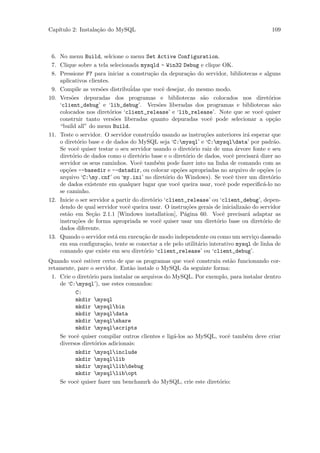 Cap´
   ıtulo 2: Instala¸˜o do MySQL
                   ca                                                                   109



 6. No menu Build, selcione o menu Set Active Configuration.
 7. Clique sobre a tela selecionada mysqld - Win32 Debug e clique OK.
 8. Pressione F7 para iniciar a constru¸˜o da depura¸˜o do servidor, bibliotecas e alguns
                                          ca             ca
    aplicativos clientes.
 9. Compile as vers˜es distribu´
                      o           idas que vocˆ desejar, do mesmo modo.
                                                e
10. Vers˜es depuradas dos programas e bibliotecas s˜o colocados nos diret´rios
         o                                                     a                        o
    ‘client_debug’ e ‘lib_debug’. Vers˜es liberadas dos programas e bibliotecas s˜o
                                             o                                             a
    colocados nos diret´rios ‘client_release’ e ‘lib_release’. Note que se vocˆ quiser
                          o                                                         e
    construir tanto vers˜es liberadas quanto depuradas vocˆ pode selecionar a op¸˜o
                            o                                     e                       ca
    “build all” do menu Build.
11. Teste o servidor. O servidor constru´ usando as instru¸˜es anteriores ir´ esperar que
                                           ido                 co              a
    o diret´rio base e de dados do MySQL seja ‘C:mysql’ e ‘C:mysqldata’ por padr˜o.
             o                                                                            a
    Se vocˆ quiser testar o seu servidor usando o diret´rio raiz de uma ´rvore fonte e seu
             e                                             o               a
    diret´rio de dados como o diret´rio base e o diret´rio de dados, vocˆ precisar´ dizer ao
          o                           o                 o                e        a
    servidor os seus caminhos. Vocˆ tamb´m pode fazer into na linha de comando com as
                                      e      e
    op¸˜es --basedir e --datadir, ou colocar op¸˜es apropriadas no arquivo de op¸˜es (o
       co                                            co                               co
    arquivo ‘C:my.cnf’ ou ‘my.ini’ no diret´rio do Windows). Se vocˆ tiver um diret´rio
                                                  o                      e               o
    de dados existente em qualquer lugar que vocˆ queira usar, vocˆ pode especiﬁc´-lo no
                                                     e                e               a
    se caminho.
12. Inicie o ser servidor a partir do diret´rio ‘client_release’ ou ‘client_debug’, depen-
                                           o
    dendo de qual servidor vocˆ queira usar. O instru¸˜es gerais de inicializa˜o do servidor
                                 e                       co                   a
    est˜o em Se¸˜o 2.1.1 [Windows installation], P´gina 60. Vocˆ precisar´ adaptar as
       a          ca                                    a             e        a
    instru¸˜es de forma apropriada se vocˆ quiser usar um diret´rio base ou diret´rio de
            co                                e                     o                 o
    dados diferente.
13. Quando o servidor est´ em execu¸˜o de modo independente ou como um servi¸o daseado
                             a         ca                                        c
    em sua conﬁgura¸˜o, tente se conectar a ele pelo utilit´rio interativo mysql de linha de
                       ca                                    a
    comando que existe em seu diret´rio ‘client_release’ ou ‘client_debug’.
                                        o
Quando vocˆ estiver certo de que os programas que vocˆ construiu est˜o funcionando cor-
             e                                           e            a
retamente, pare o servidor. Ent˜o instale o MySQL da seguinte forma:
                                 a
 1. Crie o diret´rio para instalar os arquivos do MySQL. Por exemplo, para instalar dentro
                o
    de ‘C:mysql’), use estes comandos:
          C:
          mkdir mysql
          mkdir mysqlbin
          mkdir mysqldata
          mkdir mysqlshare
          mkdir mysqlscripts
    Se vocˆ quiser compilar outros clientes e lig´-los ao MySQL, vocˆ tamb´m deve criar
           e                                      a                 e       e
    diversos diret´rios adicionais:
                  o
          mkdir mysqlinclude
          mkdir mysqllib
          mkdir mysqllibdebug
          mkdir mysqllibopt
    Se vocˆ quiser fazer um benchamrk do MySQL, crie este diret´rio:
           e                                                     o
 