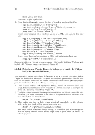 110                                    MySQL Technical Reference for Version 5.0.0-alpha



           mkdir mysqlsql-bench
      Benchmark exigem suporte Perl.
 2. Copie do diret´rio workdir para o diret´rio c:mysql os seguintes diret´rios:
                  o                        o                               o
           copy client_release*.exe C:mysqlbin
           copy client_debugmysqld.exe C:mysqlbinmysqld-debug.exe
           xcopy scripts*.* C:mysqlscripts /E
           xcopy share*.* C:mysqlshare /E
      Se vocˆ quiser compilar outros clientes e lig´-los ao MySQL, vocˆ tamb´m deve fazer
            e                                      a                  e     e
      isto:
           copy   lib_debugmysqlclient.lib C:mysqllibdebug
           copy   lib_debuglibmysql.* C:mysqllibdebug
           copy   lib_debugzlib.* C:mysqllibdebug
           copy   lib_releasemysqlclient.lib C:mysqllibopt
           copy   lib_releaselibmysql.* C:mysqllibopt
           copy   lib_releasezlib.* C:mysqllibopt
           copy   include*.h C:mysqlinclude
           copy   libmysqllibmysql.def C:mysqlinclude
      Se vocˆ quiser fazer um benchmark do MySQL, vocˆ tamb´m deve fazer isto:
            e                                        e     e
           xcopy sql-bench*.* C:mysqlbench /E
Conﬁgure e inicie o servidor da mesma forma que a distribui¸˜o bin´ria do Windows. Veja
                                                           ca     a
Se¸˜o 2.1.1.3 [Windows prepare environment], P´gina 62.
  ca                                          a

                                                       ´
2.3.7.2 Criando um Pacote Fonte do Windows a partir da Ultima
        Fonte de Desenvolvimento

Para construir o ultimo pacote fonte do Windows a partir da arvor´ fonte atual do Bit-
                 ´                                                  e
Keeper, use as seguintes instru¸˜es. Por favor, note que este procedimento deve ser real-
                               co
izado em um sistema executando um sistema opercional Unix ou similar. (Sabe-se que este
procedimento funciona bem com o Linux, por exemplo.)
 1. Clone a ´rvore fonte do BitKeeper para o MySQL (vers˜o 4.1 ou acima, como dese-
            a                                             a
    jado). Para mais informa¸˜es sobre como clonar a ´rvore fonte veja as instru¸˜es em
                               co                     a                         co
    Se¸˜o 2.3.4 [Installing source tree], P´gina 100.
      ca                                   a
 2. Conﬁgure e construa as distribui¸˜es para que vocˆ tenha um bin´rio do servidor para
                                    co               e             a
    trabalhar. Um modo de se fazer isto ´ executar o seguinte comando no diret´rio de
                                          e                                      o
    mais alto n´ de sua ´rvore fonte:
               ivel      a
           shell> ./BUILD/compile-pentium-max
 3. After making sure that the build process completed successfully, run the following
    utility script from top-level directory of your source tree:
           shell> ./scripts/make_win_src_distribution
      This script creates a Windows source package, to be used on your Windows system.
      You can supply diﬀerent options to the script based on your needs. It accepts the
      following options:
 