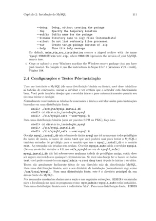 Cap´
   ıtulo 2: Instala¸˜o do MySQL
                   ca                                                                   111



           --debug     Debug, without creating the package
           --tmp       Specify the temporary location
           --suffix Suffix name for the package
           --dirname Directory name to copy files (intermediate)
           --silent Do not list verbosely files processed
           --tar       Create tar.gz package instead of .zip
           --help      Show this help message
    By default, make_win_src_distribution creates a zipped archive with the name
    ‘mysql-VERSION-win-src.zip’, where VERSION represents the version of your MySQL
    source tree.
 4. Copy or upload to your Windows machine the Windows source package that you have
    just created. To compile it, use the instructions in Se¸˜o 2.3.7.1 [Windows VC++ Build],
                                                           ca
    P´gina 108.
      a

2.4 Conﬁgura¸˜es e Testes P´s-instala¸˜o
            co             o         ca

Uma vez instalado o MySQL (de uma distribui¸ao bin´ria ou fonte), vocˆ deve inicializar
                                                   c˜    a                 e
as tabelas de concess˜es, iniciar o servidor e ter certeza que o servidor est´ funcionando
                       o                                                      a
bem. Vocˆ pode tamb´m desejar que o servidor inicie e pare automaticamente quando seu
           e            e
sistema iniciar e desligar.
Normalmente vocˆ instala as tabelas de concess˜es e inicia o servidor assim para instala¸˜es
                  e                               o                                     co
baseadas em uma distribui¸˜o fonte:
                             ca
       shell> ./scripts/mysql_install_db
       shell> cd diretorio_instala¸~o_mysql
                                        ca
       shell> ./bin/mysqld_safe --user=mysql &
Para uma distribui¸˜o bin´ria (sem ser pacotes RPM ou PKG), fa¸a isto:
                    ca      a                                       c
       shell> cd diretorio_instala¸~o_mysql
                                        ca
       shell> ./bin/mysql_install_db
       shell> ./bin/mysqld_safe --user=mysql &
O script mysql_install_db cria o banco de dados mysql que ir´ armazenar todos privil´gios
                                                                a                      e
do banco de dados, o banco de dados test que vocˆ poder´ usar para testar o MySQL e
                                                      e       a
tamb´m entradas de privil´gio para o usu´rio que usa o mysql_install_db e o usu´rio
      e                       e              a                                          a
root. As estrandas s˜o criadas sem senhas. O script mysqld_safe inicia o servidor mysqld.
                      a
(Se sua vers˜o for anterior a 4.0, use safe_mysqld em vez de mysqld_safe.)
             a
mysql_install_db n˜o ir´ sobrescrever nenhuma tabela de privil´gios antiga, ent˜o deve
                       a    a                                       e                a
ser seguro execut´-lo em quaisquer circunstˆncias. Se vocˆ n˜o deseja ter o banco de dados
                  a                          a             e a
test vocˆ pode removˆ-lo com mysqladmin -u root drop test depois de iniciar o servidor.
         e              e
Testes s˜o geralmente facilmente feitos de um diret´rio raiz da distribui¸˜o MySQL.
         a                                               o                      ca
Para uma distribui¸˜o bin´ria, este ´ seu diret´rio de instala¸˜o (normalmente algo como
                    ca       a        e           o             ca
‘/usr/local/mysql’). Para uma distrubui¸˜o fonte, este ´ o diret´rio principal da sua
                                               ca             e        o
´rvore fonte do MySQL.
a
Nos comandos mostrados abaixo nesta se¸˜o e nas seguintes subse¸˜es, BINDIR ´ o caminho
                                          ca                       co            e
para a localiza¸˜o na qual os programas como mysqladmin e mysqld_safe est˜o instalados.
               ca                                                              a
Para uma distribui¸˜o bin´ria este ´ o diret´rio ‘bin’. Para uma distribui¸˜o fonte, BINDIR
                    ca      a       e        o                            ca
 
