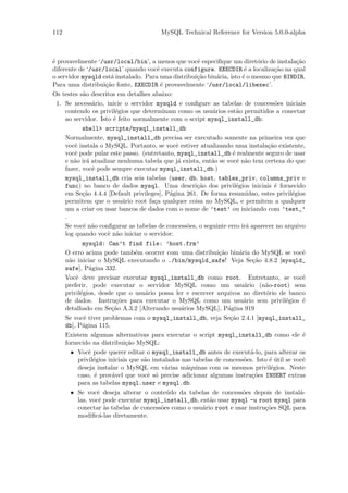 112                                        MySQL Technical Reference for Version 5.0.0-alpha



´ provavelmente ‘/usr/local/bin’, a menos que vocˆ especiﬁque um diret´rio de instala¸˜o
e                                                          e                         o            ca
diferente de ‘/usr/local’ quando vocˆ executa configure. EXECDIR ´ a localiza¸˜o na qual
                                            e                                  e           ca
o servidor mysqld est´ instalado. Para uma distribui¸˜o bin´ria, isto ´ o mesmo que BINDIR.
                           a                               ca      a          e
Para uma distribui¸˜o fonte, EXECDIR ´ provavelmente ‘/usr/local/libexec’.
                         ca                   e
Os testes s˜o descritos em detalhes abaixo:
             a
  1. Se necess´rio, inicie o servidor mysqld e conﬁgure as tabelas de concess˜es iniciais
                  a                                                                        o
     contendo os privil´gios que determinam como os usu´rios est˜o permitidos a conectar
                              e                                  a         a
     ao servidor. Isto ´ feito normalmente com o script mysql_install_db:
                            e
             shell> scripts/mysql_install_db
     Normalmente, mysql_install_db precisa ser executado somente na primeira vez que
     vocˆ instala o MySQL. Portanto, se vocˆ estiver atualizando uma instala¸˜o existente,
         e                                          e                                   ca
     vocˆ pode pular este passo. (entretanto, mysql_install_db ´ realmente seguro de usar
         e                                                               e
     e n˜o ir´ atualizar nenhuma tabela que j´ exista, ent˜o se vocˆ n˜o tem certeza do que
         a a                                         a          a          e a
     fazer, vocˆ pode sempre executar mysql_install_db.)
                  e
     mysql_install_db cria seis tabelas (user, db, host, tables_priv, columns_priv e
     func) no banco de dados mysql. Uma descri¸˜o dos privil´gios iniciais ´ fornecido
                                                           ca              e               e
     em Se¸˜o 4.4.4 [Default privileges], P´gina 261. De forma resumidao, estes privil´gios
             ca                                   a                                             e
     permitem que o usu´rio root fa¸a qualquer coisa no MySQL, e permitem a qualquer
                                 a         c
     um a criar ou usar bancos de dados com o nome de ’test’ ou iniciando com ’test_’
     .
     Se vocˆ n˜o conﬁgurar as tabelas de concess˜es, o seguinte erro ir´ aparecer no arquivo
              e a                                        o                      a
     log quando vocˆ n˜o iniciar o servidor:
                          e a
             mysqld: Can’t find file: ’host.frm’
     O erro acima pode tamb´m ocorrer com uma distribui¸˜o bin´ria do MySQL se vocˆ
                                     e                              ca       a                       e
     n˜o iniciar o MySQL executando o ./bin/mysqld_safe! Veja Se¸˜o 4.8.2 [mysqld_
       a                                                                           ca
     safe], P´gina 332.
                a
     Vocˆ deve precisar executar mysql_install_db como root. Entretanto, se vocˆ
          e                                                                                          e
     preferir, pode executar o servidor MySQL como um usu´rio (n˜o-root) sem   a       a
     privil´gios, desde que o usu´rio possa ler e escrever arquivos no diret´rio de banco
            e                          a                                               o
     de dados. Instru¸˜es para executar o MySQL como um usu´rio sem privil´gios ´
                              co                                               a              e      e
     detalhado em Se¸˜o A.3.2 [Alterando usu´rios MySQL], P´gina 919
                           ca                          a               a
     Se vocˆ tiver problemas com o mysql_install_db, veja Se¸˜o 2.4.1 [mysql_install_
              e                                                         ca
     db], P´gina 115.
             a
     Existem algumas alternativas para executar o script mysql_install_db como ele ´                 e
     fornecido na distribui¸˜o MySQL:
                                  ca
        • Vocˆ pode querer editar o mysql_install_db antes de execut´-lo, para alterar os
                e                                                                 a
           privil´gios iniciais que s˜o instalados nas tabelas de concess˜es. Isto ´ util se vocˆ
                  e                    a                                       o         e´          e
           deseja instalar o MySQL em v´rias m´quinas com os mesmos privil´gios. Neste
                                                a        a                               e
           caso, ´ prov´vel que vocˆ s´ precise adicionar algumas instru¸˜es INSERT extras
                   e        a            e o                                      co
           para as tabelas mysql.user e mysql.db.
        • Se vocˆ deseja alterar o conte´do da tabelas de concess˜es depois de instal´-
                     e                          u                             o                    a
           las, vocˆ pode executar mysql_install_db, ent˜o usar mysql -u root mysql para
                      e                                        a
           conectar `s tabelas de concess˜es como o usu´rio root e usar instru¸˜es SQL para
                        a                     o              a                         co
           modiﬁc´-las diretamente.
                     a
 