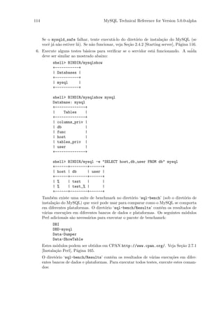 114                                     MySQL Technical Reference for Version 5.0.0-alpha



    Se o mysqld_safe falhar, tente execut´-lo do diret´rio de instala¸˜o do MySQL (se
                                             a            o               ca
    vocˆ j´ n˜o estiver l´). Se n˜o funcionar, veja Se¸˜o 2.4.2 [Starting server], P´gina 116.
       e a a             a       a                    ca                            a
 6. Execute alguns testes b´sicos para veriﬁcar se o servidor est´ funcionando. A sa´
                              a                                      a                     ida
    deve ser similar ao mostrado abaixo:
           shell> BINDIR/mysqlshow
           +-----------+
           | Databases |
           +-----------+
           | mysql     |
           +-----------+

           shell> BINDIR/mysqlshow mysql
           Database: mysql
           +--------------+
           |    Tables    |
           +--------------+
           | columns_priv |
           | db           |
           | func         |
           | host         |
           | tables_priv |
           | user         |
           +--------------+

           shell> BINDIR/mysql -e "SELECT host,db,user FROM db" mysql
           +------+--------+------+
           | host | db     | user |
           +------+--------+------+
           | %    | test   |      |
           | %    | test_% |      |
           +------+--------+------+
      Tamb´m existe uma suite de benchmark no diret´rio ‘sql-bench’ (sob o diret´rio de
            e                                           o                         o
      instala¸˜o do MySQL) que vocˆ pode usar para comparar como o MySQL se comporta
             ca                       e
      em diferentes plataformas. O diret´rio ‘sql-bench/Results’ cont´m os resultados de
                                          o                            e
      v´rias execu¸˜es em diferentes bancos de dados e plataformas. Os seguintes m´dulos
       a          co                                                               o
      Perl adicionais s˜o necess´rios para executar o pacote de benchamrk:
                       a        a
           DBI
           DBD-mysql
           Data-Dumper
           Data-ShowTable
      Estes m´dulos podem ser obtidos em CPAN http://www.cpan.org/. Veja Se¸˜o 2.7.1
              o                                                            ca
      [Instala¸˜o Perl], P´gina 165.
              ca          a
      O diret´rio ‘sql-bench/Results’ cont´m os resultados de v´rias execu¸˜es em difer-
             o                              e                     a          co
      entes bancos de dados e plataformas. Para executar todos testes, execute estes coman-
      dos:
 