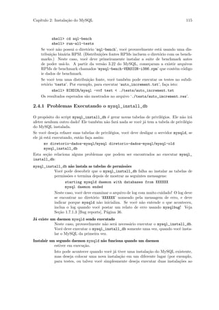Cap´
   ıtulo 2: Instala¸˜o do MySQL
                   ca                                                                   115



          shell> cd sql-bench
          shell> run-all-tests
    Se vocˆ n˜o possui o diret´rio ‘sql-bench’, vocˆ provavelmente est´ usando uma dis-
           e a                o                    e                  a
    tribui¸˜o bin´ria RPM. (Distribui¸˜es fontes RPMs incluem o diret´rio com os bench-
          ca      a                   co                              o
    marks.) Neste caso, vocˆ deve primeiramente instalar a suite de benchmark antes
                             e
    de poder us´-lo. A partir da vers˜o 3.22 do MySQL, come¸aram a existir arquivos
                 a                     a                       c
    RPMs de benchmark chamados ‘mysql-bench-VERSION-i386.rpm’ que cont´m c´digo
                                                                              e   o
    ie dados de benchmark.
    Se vocˆ tem uma distribui¸˜o fonte, vocˆ tamb´m pode executar os testes no subdi-
           e                   ca           e      e
    ret´rio ‘tests’. Por exemplo, para executar ‘auto_increment.tst’, fa¸a isto:
       o                                                                 c
          shell> BINDIR/mysql -vvf test < ./tests/auto_increment.tst
    Os resultados esperados s˜o mostrados no arquivo ‘./tests/auto_imcrement.res’.
                             a

2.4.1 Problemas Executando o mysql_install_db

O prop´sito do script mysql_install_db ´ gerar novas tabelas de privil´gios. Ele n˜o ir´
        o                                  e                               e          a    a
afeter nenhum outro dado! Ele tamb´m n˜o far´ nada se vocˆ j´ tem a tabela de privil´gio
                                     e    a     a             e a                       e
do MySQL instalada.
Se vocˆ deseja refazer suas tabelas de privil´gios, vocˆ deve desligar o servidor mysqld, se
       e                                     e         e
ele j´ est´ executando, ent˜o fa¸a assim:
     a    a                a    c
       mv diretorio-dados-mysql/mysql diretorio-dados-mysql/mysql-old
       mysql_install_db
Esta se¸˜o relaciona alguns problemas que podem ser encontrados ao executar mysql_
         ca
install_db:
mysql_install_db n˜o instala as tabelas de permiss˜es
                    a                             o
          Vocˆ pode descobrir que o mysql_install_db falha ao instalar as tabelas de
              e
          permiss˜es e termina depois de mostrar as seguintes mensagens:
                  o
                starting mysqld daemon with databases from XXXXXX
                mysql daemon ended
          Neste caso, vocˆ deve examinar o arquivo de log com muito cuidado! O log deve
                         e
          se encontrar no diret´rio ‘XXXXXX’ nomeado pela mensagem de erro, e deve
                                o
          indicar porque mysqld n˜o inicializa. Se vocˆ n˜o entende o que aconteceu,
                                   a                    e a
          inclua o log quando vocˆ postar um relato de erro usando mysqlbug! Veja
                                   e
          Se¸˜o 1.7.1.3 [Bug reports], P´gina 36.
            ca                          a
J´ existe um daemon mysqld sendo executado
 a
            Neste caso, provavelmente n˜o ser´ necess´rio executar o mysql_install_db.
                                       a     a       a
            Vocˆ deve executar o mysql_install_db somente uma vez, quando vocˆ insta-
                e                                                              e
            lar o MySQL da primeira vez.
Instalair um segundo daemon mysqld n˜o funciona quando um daemon
                                        a
            estiver em execu¸˜o.
                            ca
            Isto pode acontecer quando vocˆ j´ tiver uma instala¸˜o do MySQL existente,
                                           e a                  ca
            mas deseja colocar uma nova instala¸˜o em um diferente lugar (por exemplo,
                                                ca
            para testes, ou talvez vocˆ simplesmente deseja executar duas instala¸˜es ao
                                      e                                          co
 