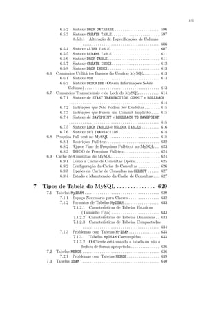 xiii

              6.5.2 Sintaxe DROP DATABASE . . . . . . . . . . . . . . . . . . . . . . . 596
              6.5.3 Sintaxe CREATE TABLE . . . . . . . . . . . . . . . . . . . . . . . . . 597
                       6.5.3.1 Altera¸˜o de Especiﬁca¸˜es de Colunas
                                                   ca                              co
                                 . . . . . . . . . . . . . . . . . . . . . . . . . . . . . . . . . . . . . . . . 606
              6.5.4 Sintaxe ALTER TABLE . . . . . . . . . . . . . . . . . . . . . . . . . . 607
              6.5.5 Sintaxe RENAME TABLE . . . . . . . . . . . . . . . . . . . . . . . . . 611
              6.5.6 Sintaxe DROP TABLE . . . . . . . . . . . . . . . . . . . . . . . . . . . 611
              6.5.7 Sintaxe CREATE INDEX . . . . . . . . . . . . . . . . . . . . . . . . . 612
              6.5.8 Sintaxe DROP INDEX . . . . . . . . . . . . . . . . . . . . . . . . . . . 613
     6.6    Comandos Utilit´rios B´sicos do Usu´rio MySQL . . . . . . . . 613
                                    a            a                        a
              6.6.1 Sintaxe USE . . . . . . . . . . . . . . . . . . . . . . . . . . . . . . . . . . 613
              6.6.2 Sintaxe DESCRIBE (Obtem Informa¸˜es Sobre                          co
                   Colunas) . . . . . . . . . . . . . . . . . . . . . . . . . . . . . . . . . . . . . . . 613
     6.7    Comandos Transacionais e de Lock do MySQL . . . . . . . . . . 614
              6.7.1 Sintaxe de START TRANSACTION, COMMIT e ROLLBACK
                   . . . . . . . . . . . . . . . . . . . . . . . . . . . . . . . . . . . . . . . . . . . . . . . 614
              6.7.2 Instru¸˜es que N˜o Podem Ser Desfeitas . . . . . . . . 615
                                 co                  a
              6.7.3 Instru¸˜es que Fazem um Commit Implicito . . . . 615
                                 co
              6.7.4 Sintaxe de SAVEPOINT e ROLLBACK TO SAVEPOINT
                   . . . . . . . . . . . . . . . . . . . . . . . . . . . . . . . . . . . . . . . . . . . . . . . 615
              6.7.5 Sintaxe LOCK TABLES e UNLOCK TABLES . . . . . . . . . 616
              6.7.6 Sintaxe SET TRANSACTION . . . . . . . . . . . . . . . . . . . . . 618
     6.8    Pesquisa Full-text no MySQL . . . . . . . . . . . . . . . . . . . . . . . . . . 618
              6.8.1 Restri¸˜es Full-text . . . . . . . . . . . . . . . . . . . . . . . . . . . 622
                                 co
              6.8.2 Ajuste Fino de Pesquisas Full-text no MySQL . . 623
              6.8.3 TODO de Pesquisas Full-text . . . . . . . . . . . . . . . . . . 624
     6.9    Cache de Consultas do MySQL . . . . . . . . . . . . . . . . . . . . . . . . . 624
              6.9.1 Como a Cache de Consultas Opera. . . . . . . . . . . . . 625
              6.9.2 Conﬁgura¸˜o da Cache de Consultas . . . . . . . . . . . 626
                                        ca
              6.9.3 Op¸˜es da Cache de Consultas na SELECT . . . . . . 627
                            co
              6.9.4 Estado e Manuten¸˜o da Cache de Consultas . . . 627
                                                        ca

7   Tipos de Tabela do MySQL . . . . . . . . . . . . . . 629
     7.1 Tabelas MyISAM . . . . . . . . . . . . . . . . . . . . . . . . . . . . . . . . . . . . . . . 629
           7.1.1 Espa¸o Necess´rio para Chaves . . . . . . . . . . . . . . . . 632
                       c                a
           7.1.2 Formatos de Tabelas MyISAM . . . . . . . . . . . . . . . . . . 633
                  7.1.2.1 Caracter´            isticas de Tabelas Est´ticas            a
                       (Tamanho Fixo) . . . . . . . . . . . . . . . . . . . . . . . . . 633
                  7.1.2.2 Caracter´            isticas de Tabelas Dinˆmicas . . 633    a
                                              ´
                  7.1.2.3 Caracteristicas de Tabelas Compactadas
                        . . . . . . . . . . . . . . . . . . . . . . . . . . . . . . . . . . . . . . . . 634
           7.1.3 Problemas com Tabelas MyISAM . . . . . . . . . . . . . . . . 635
                  7.1.3.1 Tabelas MyISAM Corrompidas . . . . . . . . . 635
                  7.1.3.2 O Cliente est´ usando a tabela ou n˜o a
                                                       a                                         a
                       fechou de forma apropriada . . . . . . . . . . . . . . . 636
     7.2 Tabelas MERGE . . . . . . . . . . . . . . . . . . . . . . . . . . . . . . . . . . . . . . . . 636
           7.2.1 Problemas com Tabelas MERGE . . . . . . . . . . . . . . . . . 639
     7.3 Tabelas ISAM . . . . . . . . . . . . . . . . . . . . . . . . . . . . . . . . . . . . . . . . . 640
 