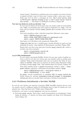 116                                    MySQL Technical Reference for Version 5.0.0-alpha



            mesmo tempo). Geralmente o problema que ocorre quando vocˆ tenta executar
                                                                         e
            o segundo servidor ´ que ele tenta usar o mesmo socket e porta que o outro.
                               e
            Neste caso vocˆ ir´ obter a mensagem de erro: Can’t start server: Bind
                           e a
            on TCP/IP port: Address already in use ou Can’t start server: Bind on
            unix socket.... Veja Se¸˜o 4.2 [M´ltiplos servidores], P´gina 220.
                                    ca         u                    a
Vocˆ n˜o tem direito de escrita no diret´rio ‘/tmp’
   e a                                  o
           Se vocˆ n˜o tem direito de escrita para criar um arquivo socket no local padr˜o
                 e a                                                                    a
           (em ‘/tmp’) ou permiss˜o para criar arquivos tempor´ris em ‘/tmp,’ vocˆ ir´
                                   a                             a                    e a
           obter um erro quando executar mysql_install_db ou quando iniciar ou usar
           mysqld.
           Vocˆ pode especiﬁcar socket e diret´rio tempor´rio diferentes, como segue:
               e                                o          a
                 shell> TMPDIR=/algum_dir_tmp/
                 shell> MYSQL_UNIX_PORT=/algum_dir_tmp/mysqld.sock
                 shell> export TMPDIR MYSQL_UNIX_PORT
           Veja Se¸˜o A.4.5 [Problems with mysql.sock], P´gina 925.
                  ca                                       a
           ‘algum_dir_tmp’ deve ser o caminho para o mesmo diret´rio no qual vocˆ tem
                                                                    o                e
           permiss˜o de escrita. Veja Apˆndice E [Environment variables], P´gina 1083.
                   a                      e                                  a
           Depois disto vocˆ deve estar apto para executar mysql_install_db e iniciar o
                            e
           servidor com estes comandos:
                 shell> scripts/mysql_install_db
                 shell> BINDIR/mysqld_safe &
mysqld falha imediatamente
           Se vocˆ estiver executando RedHat Vers˜o 5.0 com uma vers˜o de glibc an-
                  e                                 a                    a
           terior a 2.0.7-5 vocˆ deve ter certeza que vocˆ instalou todos os patches para
                               e                         e
           a glibc! Existe muita informa¸˜o sobre isto nos arquivos das listas de men-
                                            ca
           sagens do MySQL. Links para os arquivos de correio est˜o dispon´
                                                                     a         iveis online
           em http://lists.mysql.com/. Veja tamb´m Se¸˜o 2.6.2 [Linux], P´gina 137.
                                                       e     ca                 a
           Vocˆ pode tamb´m iniciar o mysqld manualmente usando a op¸˜o --skip-
               e             e                                              ca
           grant-tables e adicionar a informa¸ao de privil´gios usando o mysql:
                                                c˜          e
                  shell> BINDIR/mysqld_safe --skip-grant-tables &
                  shell> BINDIR/mysql -u root mysql
           Do mysql, execute manualmente os comandos SQL em mysql_install_db.
           Tenha certeza de executar mysqladmin flush_privileges ou mysqladmin
           reload ap´s dizer ao servidor para recarregar as tabelas de permiss˜es.
                      o                                                         o

2.4.2 Problemas Inicializando o Servidor MySQL

Se vocˆ for usar tabelas que suportem transa¸˜es (BDB, InnoDB), primeiro deve-se criar
      e                                        co
um arquivo my.cnf e conﬁgurar op¸˜es de inicializa¸˜o para os tipos de tabelas que vocˆ
                                    co                ca                              e
planeja usar. Veja Cap´ “ptexi tulo 7 [Table types], P´gina 629.
                                                      a
Geralmente, vocˆ inicia o servidor mysqld de uma das trˆs maneiras:
                e                                         e
  • Invocando mysql.server. Este script ´ usado primariamente na inicializa¸˜o e ﬁnal-
                                             e                               ca
    iza¸˜o do sistema, e ´ descrito de forma mais completa em Se¸˜o 2.4.3 [Automatic
       ca                  e                                        ca
    start], P´gina 118.
             a
 