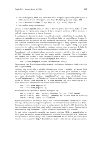 Cap´
   ıtulo 2: Instala¸˜o do MySQL
                   ca                                                                   117



 • Invocando mysqld_safe, que tenta determinar as op¸˜es apropriadas para mysqld e
                                                         co
   ent˜o execut´-lo com estas op¸˜es. Veja Se¸˜o 4.8.2 [mysqld_safe], P´gina 332.
      a        a                co           ca                        a
 • Para o Windows NT/2000/XP, veja Se¸˜o 2.1.1.7 [NT start], P´gina 66.
                                     ca                       a
 • Invocando o mysqld diretamente.
                                                   o               o             ´
Quando o daemon mysqld inicia, ele altera o diret´rio para o diret´rio de dados. E neste
diret´rio que ele espera gravar arquivos de log e o arquivo pid (com o ID do processo) e
     o
onde ele espera encontrar os bancos de dados.
A localiza¸˜o do diret´rio de dados ´ especiﬁcada quando a distribui¸˜o ´ compilada. En-
           ca          o            e                               ca e
tretanto, se o mysqld espera encontrar o diret´rio de dados em lugar diferente de onde ele
                                              o
realmente est´ no seu sistema, ele n˜o funcionar´ corretamente. Se vocˆ tiver problemas
              a                     a            a                      e
com caminhos incorretos vocˆ pode encontrar quais op¸˜es o mysqld permite e quais s˜o
                             e                          co                             a
as conﬁgura¸˜es do caminho padr˜o chamando o mysqld com a op¸˜o --help. Vocˆ pode
             co                   a                               ca               e
sobrescrever os padr˜es especiﬁcando os caminhos corretos como argumentos de linha de
                     o
comando ao mysqld. (Estas op¸˜es tamb´m podem ser usadas com o mysqld_safe).
                               co        e
Normalmente vocˆ precisaria indicar ao mysqld somente o diret´rio base sob o qual o
                 e                                              o
MySQL ´ instalado. Vocˆ pode fazer isso usando a op¸˜o --basedir. Vocˆ pode tamb´m
        e               e                           ca                 e          e
usar --help para conferir o efeito das ope¸˜es para se alterar o caminho (perceba que
                                          co
--help deve ser a op¸˜o ﬁnal do comando mysqld. Por exemplo:
                    ca
      shell> EXECDIR/mysqld --basedir=/usr/local --help
Uma vez que vocˆ determina as conﬁgura¸˜es de caminho que vocˆ deseja, inicie o servidor
               e                      co                     e
sem a op¸˜o --help.
        ca
Qualquer que tenha sido o m´todo utilizado para iniciar o servidor, se houver falha
                                 e
na inicializa¸˜o, conﬁra o arquivo de log para ver se vocˆ pode entender o porquˆ.
             ca                                              e                       e
Arquivos log est˜o localizados no diret´rio dados (normalmente ‘/usr/local/mysql/data’
                a                      o
para uma distribui¸˜o bin´ria, ‘/usr/local/var’ para uma distribui¸˜o fonte,
                      ca       a                                            ca
‘mysqldatamysql.err’ no Windows.) Procure no diret´rio de dados por arquivos com
                                                          o
nomes no formato ‘nome_maquina.err’ e ‘nome_maquina.log’ onde nome_maquina ´ o     e
nome do servidor. Ent˜o conﬁra as ultimas linhas destes arquivos:
                       a            ´
      shell> tail nome_maquina.err
      shell> tail nome_maquina.log
Se vocˆ encontrar algo como o seguinte no arquivo log:
      e
      000729 14:50:10     bdb: Recovery function for LSN 1 27595 failed
      000729 14:50:10     bdb: warning: ./test/t1.db: No such file or directory
      000729 14:50:10     Can’t init databases
Signiﬁca que vocˆ n˜o inicializou o mysqld com --bdb-no-recover e o Berkeley DB encon-
                e a
trou algo errado com seus arquivos log quando ele tentou recuperar seus bancos de dados.
Para poder continuar, vocˆ deve mover o antigo arquivo log Berkeley DB do diret´rio do
                           e                                                     o
banco de dados para outro lugar, onde poder´ examin´-los posteriormente. Os arquivos log
                                             a      a
s˜o nomeados ‘log.0000000001’, onde o n´mero ir´ incrementar com o tempo.
 a                                         u      a
Se vocˆ estiver executando o mysqld com suporte a tabelas BDB e o mysqld falhar no
        e
in´
  icio, pode ser devido a alguns problemas com o arquivo de recupera¸˜o BDB. Neste caso
                                                                         ca
vocˆ pode tentar iniciar o mysqld com --bdb-no-recover. Se isto ajudar, ent˜o vocˆ pode
    e                                                                           a     e
remover todos os arquivos ‘log.*’ do diret´rio de dados e tentar iniciar o mysqld novamente.
                                          o
 
