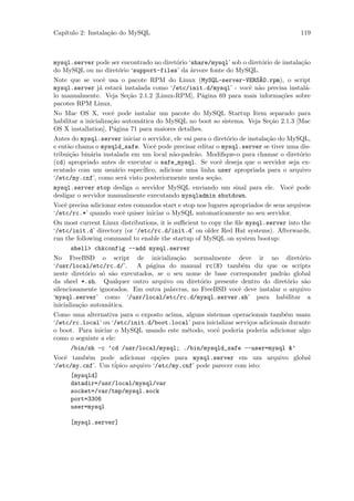 Cap´
   ıtulo 2: Instala¸˜o do MySQL
                   ca                                                                  119



mysql.server pode ser encontrado no diret´rio ‘share/mysql’ sob o diret´rio de instala¸˜o
                                         o                             o              ca
do MySQL ou no diret´rio ‘support-files’ da ´rvore fonte do MySQL.
                     o                         a
Note que se vocˆ usa o pacote RPM do Linux (MySQL-server-VERS~O.rpm), o script
                e                                                     A
mysql.server j´ estar´ instalada como ‘/etc/init.d/mysql’ - vocˆ n˜o precisa instal´-
              a      a                                            e a                  a
lo manualmente. Veja Se¸˜o 2.1.2 [Linux-RPM], P´gina 69 para mais informa¸˜es sobre
                        ca                        a                           co
pacotes RPM Linux.
No Mac OS X, vocˆ pode instalar um pacote do MySQL Startup Item separado para
                      e
habilitar a inicializa¸˜o autom´tica do MySQL no boot so sistema. Veja Se¸˜o 2.1.3 [Mac
                      ca       a                                         ca
OS X installation], P´gina 71 para maiores detalhes.
                       a
Antes do mysql.server iniciar o servidor, ele vai para o diret´rio de instala¸˜o do MySQL,
                                                              o              ca
e ent˜o chama o mysqld_safe. Vocˆ pode precisar editar o mysql.server se tiver uma dis-
     a                             e
tribui¸˜o bin´ria instalada em um local n˜o-padr˜o. Modiﬁque-o para chamar o diret´rio
      ca     a                            a       a                                    o
(cd) apropriado antes de executar o safe_mysql. Se vocˆ deseja que o servidor seja ex-
                                                           e
ecutado com um usu´rio espec´
                      a        iﬁco, adicione uma linha user apropriada para o arquivo
‘/etc/my.cnf’, como ser´ visto posteriormente nesta se¸˜o.
                         a                              ca
mysql.server stop desliga o servidor MySQL enviando um sinal para ele. Vocˆ pode
                                                                          e
desligar o servidor manualmente executando mysqladmin shutdown.
Vocˆ precisa adicionar estes comandos start e stop nos lugares apropriados de seus arquivos
    e
‘/etc/rc.*’ quando vocˆ quiser iniciar o MySQL automaticamente no seu servidor.
                         e
On most current Linux distributions, it is suﬃcient to copy the ﬁle mysql.server into the
‘/etc/init.d’ directory (or ‘/etc/rc.d/init.d’ on older Red Hat systems). Afterwards,
run the following command to enable the startup of MySQL on system bootup:
      shell> chkconfig --add mysql.server
No FreeBSD o script de inicializa¸˜o normalmente deve ir no diret´rio
                                         ca                                      o
‘/usr/local/etc/rc.d/’.     A p´gina do manual rc(8) tamb´m diz que os scripts
                                a                             e
neste diret´rio s´ s˜o executados, se o seu nome de base corresponder padr˜o global
             o    o a                                                       a
da sheel *.sh. Qualquer outro arquivo ou diret´rio presente dentro do diret´rio s˜o
                                                 o                            o    a
silenciosamente ignorados. Em outra palavras, no FreeBSD vocˆ deve instalar o arquivo
                                                            e
‘mysql.server’ como ‘/usr/local/etc/rc.d/mysql.server.sh’ para habilitar a
inicializa¸˜o autom´tica.
          ca       a
Como uma alternativa para o exposto acima, alguns sistemas operacionais tamb´m usam
                                                                               e
‘/etc/rc.local’ ou ‘/etc/init.d/boot.local’ para inicializar servi¸os adicionais durante
                                                                  c
o boot. Para iniciar o MySQL usando este m´todo, vocˆ poderia poderia adicionar algo
                                           e          e
como o seguinte a ele:
      /bin/sh -c ’cd /usr/local/mysql; ./bin/mysqld_safe --user=mysql &’
Vocˆ tamb´m pode adicionar op¸˜es para mysql.server em um arquivo global
    e     e                        co
‘/etc/my.cnf’. Um t´
                   ipico arquivo ‘/etc/my.cnf’ pode parecer com isto:
      [mysqld]
      datadir=/usr/local/mysql/var
      socket=/var/tmp/mysql.sock
      port=3306
      user=mysql

      [mysql.server]
 
