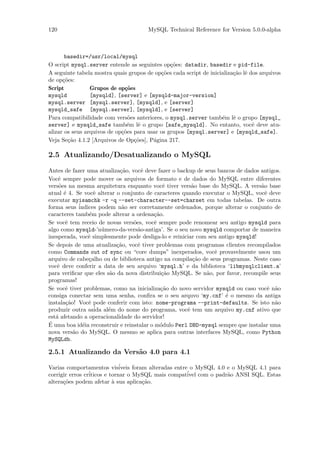 120                                    MySQL Technical Reference for Version 5.0.0-alpha



       basedir=/usr/local/mysql
O script mysql.server entende as seguintes op¸˜es: datadir, basedir e pid-file.
                                                co
A seguinte tabela mostra quais grupos de op¸˜es cada script de inicializa¸˜o lˆ dos arquivos
                                            co                           ca e
de op¸˜es:
      co
Script           Grupos de op¸˜es
                              co
mysqld           [mysqld], [server] e [mysqld-major-version]
mysql.server [mysql.server], [mysqld], e [server]
mysqld_safe [mysql.server], [mysqld], e [server]
Para compatibilidade com vers˜es anteriores, o mysql.server tamb´m lˆ o grupo [mysql_
                                o                                   e e
server] e mysqld_safe tamb´m lˆ o grupo [safe_mysqld]. No entanto, vocˆ deve atu-
                               e e                                               e
alizar os seus arquivos de op¸˜es para usar os grupos [mysql.server] e [mysqld_safe].
                             co
Veja Se¸˜o 4.1.2 [Arquivos de Op¸˜es], P´gina 217.
        ca                        co     a

2.5 Atualizando/Desatualizando o MySQL
Antes de fazer uma atualiza¸˜o, vocˆ deve fazer o backup de seus bancos de dados antigos.
                            ca        e
Vocˆ sempre pode mover os arquivos de formato e de dados do MySQL entre diferentes
    e
vers˜es na mesma arquitetura enquanto vocˆ tiver vers˜o base do MySQL. A vers˜o base
     o                                        e         a                        a
atual ´ 4. Se vocˆ alterar o conjunto de caracteres quando executar o MySQL, vocˆ deve
       e           e                                                               e
executar myisamchk -r -q --set-character--set=charset em todas tabelas. De outra
forma seus ´ indices podem n˜o ser corretamente ordenados, porque alterar o conjunto de
                             a
caracteres tamb´m pode alterar a ordena¸˜o.
                 e                        ca
Se vocˆ tem receio de novas vers˜es, vocˆ sempre pode renomear seu antigo mysqld para
        e                         o        e
algo como mysqld-’n´mero-da-vers˜o-antiga’. Se o seu novo mysqld comportar de maneira
                      u             a
inesperada, vocˆ simplesmente pode desliga-lo e reiniciar com seu antigo mysqld!
                 e
Se depois de uma atualiza¸˜o, vocˆ tiver problemas com programas clientes recompilados
                           ca       e
como Commands out of sync ou “core dumps” inexperados, vocˆ provavelmente usou um
                                                                e
arquivo de cabe¸alho ou de biblioteca antigo na compila¸˜o de seus programas. Neste caso
                 c                                      ca
vocˆ deve conferir a data de seu arquivo ‘mysql.h’ e da biblioteca ‘libmysqlclient.a’
    e
para veriﬁcar que eles s˜o da nova distribui¸˜o MySQL. Se n˜o, por favor, recompile seus
                        a                    ca              a
programas!
Se vocˆ tiver problemas, como na inicializa¸˜o do novo servidor mysqld ou caso vocˆ n˜o
        e                                    ca                                     e a
consiga conectar sem uma senha, conﬁra se o seu arquvo ‘my.cnf’ ´ o mesmo da antiga
                                                                    e
instala¸˜o! Vocˆ pode conferir com isto: nome-programa --print-defaults. Se isto n˜o
        ca       e                                                                    a
produzir outra sa´ al´m do nome do programa, vocˆ tem um arquivo my.cnf ativo que
                   ida e                              e
est´ afetando a operacionalidade do servidor!
   a
´
E uma boa id´ia reconstruir e reinstalar o m´dulo Perl DBD-mysql sempre que instalar uma
               e                             o
nova vers˜o do MySQL. O mesmo se aplica para outras interfaces MySQL, como Python
           a
MySQLdb.

2.5.1 Atualizando da Vers˜o 4.0 para 4.1
                         a

Varias comportamentos vis´    iveis foram alteradas entre o MySQL 4.0 e o MySQL 4.1 para
corrigir erros cr´
                 iticos e tornar o MySQL mais compat´ com o padr˜o ANSI SQL. Estas
                                                         ivel         a
altera¸˜es podem afetar ` sua aplica¸˜o.
      co                   a            ca
 
