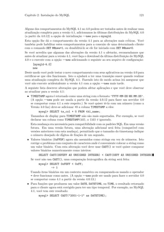 Cap´
   ıtulo 2: Instala¸˜o do MySQL
                   ca                                                                  121



Alguns dos comportamentos do MySQL 4.1 no 4.0 podem ser testados antes de realizar uma
atualiza¸˜o completa para a vers˜o 4.1, adicionamos `s ultimas distribui¸˜es do MySQL 4.0
        ca                       a                   a ´                co
(a paritr da 4.0.12) a op¸˜o de inicializa¸˜o --new para o mysqld.
                         ca               ca
Esta op¸˜o lhe d´ o comportamento da vers˜o 4.1 para as altera¸˜es mais cr´
        ca        a                            a                   co          iticas. Vocˆ
                                                                                          e
tamb´m pode habilitar estes comportamentos para a conex˜o de uma determinado cliente
     e                                                      a
com o comando SET @@new=1, ou desabilit´-lo se ele for iniciado com SET @@new=0.
                                            a
Se vocˆ acredita que algumas das altera¸˜es da vers˜o 4.1 o afetar˜o, recomendamos que
       e                                   co          a             a
antes de atualizar para a vers˜o 4.1, vocˆ fa¸a o download da ultima distribui¸˜o do MySQL
                              a          e c                  ´               ca
4.0 e o execute com a op¸˜o --new adicionando o seguinte ao seu arquivo de conﬁgura¸˜o:
                          ca                                                           ca
      [mysqld-4.0]
      new
Deste modo vocˆ pode testar o novo comportamento com seus aplicativos na vers˜o 4.0 para
                 e                                                            a
certiﬁcar-se que eles funcionam. Isto o ajudar´ a ter uma transi¸˜o suave quando realizar
                                              a                 ca
uma atualiza¸˜o completa do MySQL 4.1. Fazendo isto do modo acima ir´ assegurar que
              ca                                                          a
vocˆ n˜o execute acidentalemte a vers˜o 4.1 com a op¸˜o --new mais tarde.
   e a                                a               ca
A seguinte lista descreve altera¸˜es que podem afetar aplica¸˜es e que vocˆ deve observar
                                co                          co            e
ao atualizar para a vers˜o 4.1:
                        a
 • TIMESTAMP agora ´ retornado como uma string com o formato ’YYYY-MM-DD HH:MM:SS’.
                      e
   (A op¸˜o --new pode ser usada a partir da vers˜o 4.0.12 para fazer um servidor 4.0
          ca                                             a
   se comportar como 4.1 a este respeito.) Se vocˆ quiser tˆ-lo com um n´mero (como a
                                                       e       e          u
   Vers˜o 4.0 faz) deve-se adicionar +0 a coluna TIMESTAMP a eles:
        a
          mysql> SELECT ts_col + 0 FROM tbl_name;
   Tamanhos de display para TIMESTAMP n˜o s˜o mais suportados. Por exemplo, se vocˆ
                                              a a                                         e
   declarar um coluna como TIMESTAMP(10), o (10) ´ ignorado.
                                                           e
   Esta mudan¸a era necess´ria para compatibilidade com os padr˜es SQL. Em uma vers˜o
                c             a                                   o                     a
   futura. Em uma vers˜o futura, uma altera¸˜o adicional ser´ feita (compat´
                           a                        ca            a              ivel com
   vers˜es anteriores com esta muda¸a), permitindo que o tamanho do timestamp indique
        o                              c
   o n´mero desejado de d´
      u                      igitos de fra¸˜es de um segundo.
                                          co
 • Valores bin´rios (0xFFDF) agora s˜o assumidos como strings em vez de n´meros. Isto
                a                       a                                   u
   corrige o problema com conjunto de caracteres onde ´ conveniente colocar a string como
                                                             e
   um valor bin´rio. Com esta altera¸˜o vocˆ deve usar CAST() se vocˆ quiser comparar
                  a                      ca     e                       e
   valores bin´rios numericamente como inteiros:
               a
          SELECT CAST(0XFEFF AS UNSIGNED INTEGER) < CAST(0XFF AS UNSIGNED INTEGER)
   Se vocˆ n˜o usa CAST(), uma compara¸˜o lexicogr´ﬁca da string ser´ feita:
          e a                                ca            a            a
          mysql> SELECT 0xFEFF < 0xFF;
                    -> 1
   Usando itens bin´rios em um contexto num´rico ou comparando-os usando o operador
                     a                            e
   = deve funcionar como antes. (A op¸˜o --new pode ser usado para fazer o servidor 4.0
                                          ca
   se comportar como 4.1 a partir da vers˜o 4.0.13.)
                                             a
 • Para fun¸˜es que produzem um valor DATE, DATETIME, ou TIME, o resultado retornado
             co
   para o cliente agora est´ corrigido para ter um tipo temporal. Por exemplo, no MySQL
                           a
   4.1, vocˆ tem este resultado:
            e
          mysql> SELECT CAST("2001-1-1" as DATETIME);
 