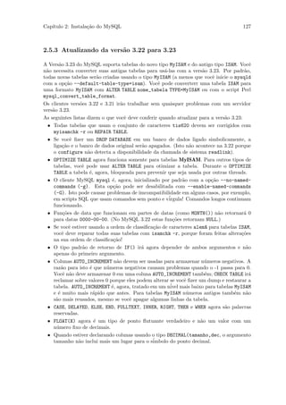 Cap´
   ıtulo 2: Instala¸˜o do MySQL
                   ca                                                                   127



2.5.3 Atualizando da vers˜o 3.22 para 3.23
                         a

A Vers˜o 3.23 do MySQL suporta tabelas do novo tipo MyISAM e do antigo tipo ISAM. Vocˆ
        a                                                                                  e
n˜o necessita converter suas antigas tabelas para us´-las com a vers˜o 3.23. Por padr˜o,
 a                                                   a                a                 a
todas novas tabelas ser˜o criadas usando o tipo MyISAM (a menos que vocˆ inicie o mysqld
                         a                                                e
com a op¸˜o --default-table-type=isam). Vocˆ pode converterr uma tabela ISAM para
            ca                                    e
uma formato MyISAM com ALTER TABLE nome_tabela TYPE=MyISAM ou com o script Perl
mysql_convert_table_format.
Os clientes vers˜es 3.22 e 3.21 ir˜o trabalhar sem quaisquer problemas com um servidor
                 o                a
vers˜o 3.23.
    a
As seguintes listas dizem o que vocˆ deve conferir quando atualizar para a vers˜o 3.23:
                                    e                                          a
  • Todas tabelas que usam o conjunto de caracteres tis620 devem ser corrigidos com
    myisamchk -r ou REPAIR TABLE.
  • Se vocˆ ﬁzer um DROP DATABASE em um banco de dados ligado simbolicamente, a
              e
    liga¸˜o e o banco de dados original ser˜o apagados. (Isto n˜o acontece na 3.22 porque
          ca                               a                     a
    o configure n˜o detecta a disponibilidade da chamada de sistema readlink).
                    a
  • OPTIMIZE TABLE agora funciona somente para tabelas MyISAM. Para outros tipos de
    tabelas, vocˆ pode usar ALTER TABLE para otimizar a tabela. Durante o OPTIMIZE
                  e
    TABLE a tabela ´, agora, bloqueada para prevenir que seja usada por outras threads.
                     e
  • O cliente MySQL mysql ´, agora, inicializado por padr˜o com a op¸˜o --no-named-
                              e                              a           ca
    commands (-g). Esta op¸˜o pode ser desabilitada com --enable-named-commands
                               ca
    (-G). Isto pode causar problemas de imcompatibilidade em alguns casos, por exemplo,
    em scripts SQL que usam comandos sem ponto e v´    irgula! Comandos longos continuam
    funcionando.
  • Fun¸˜es de data que funcionam em partes de datas (como MONTH()) n˜o retornar´ 0
          co                                                                a           a
    para datas 0000-00-00. (No MySQL 3.22 estas fun¸˜es retornam NULL.)
                                                         co
  • Se vocˆ estiver usando a ordem de classiﬁca¸ao de caracteres alem~ para tabelas ISAM,
              e                                 c˜                     a
    vocˆ deve reparar todas suas tabelas com isamchk -r, porque foram feitas altera¸˜es
          e                                                                           co
    na sua ordem de classiﬁca¸˜o!
                               ca
  • O tipo padr˜o de retorno de IF() ir´ agora depender de ambos argumentos e n˜o
                  a                        a                                             a
    apenas do primeiro argumento.
  • Colunas AUTO_INCREMENT n˜o devem ser usadas para armazenar n´meros negativos. A
                                a                                      u
    raz˜o para isto ´ que n´meros negativos causam problemas quando o -1 passa para 0.
         a           e      u
    Vocˆ n˜o deve armazenar 0 em uma coluna AUTO_INCREMENT tamb´m; CHECK TABLE ir´
          e a                                                          e                  a
    reclamar sobre valores 0 porque eles podem alterar se vocˆ ﬁzer um dump e restaurar a
                                                              e
    tabela. AUTO_INCREMENT ´, agora, tratado em um n´ mais baixo para tabelas MyISAM
                              e                         ivel
    e ´ muito mais r´pido que antes. Para tabelas MyISAM n´meros antigos tamb´m n˜o
       e               a                                       u                   e     a
    s˜o mais reusados, mesmo se vocˆ apagar algumas linhas da tabela.
      a                               e
  • CASE, DELAYED, ELSE, END, FULLTEXT, INNER, RIGHT, THEN e WHEN agora s˜o palavras
                                                                               a
    reservadas.
  • FLOAT(X) agora ´ um tipo de ponto ﬂutuante verdadeiro e n˜o um valor com um
                       e                                             a
    n´mero ﬁxo de decimais.
      u
  • Quando estiver declarando colunas usando o tipo DECIMAL(tamanho,dec, o argumento
    tamanho n˜o inclui mais um lugar para o s´
                a                               imbolo do ponto decimal.
 