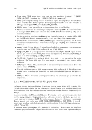 128                                    MySQL Technical Reference for Version 5.0.0-alpha



 • Uma string TIME agora deve estar em um dos seguintes formatos: [[[DAYS]
   [H]H:]MM:]SS[.fraction] ou [[[[[H]H]H]H]MM]SS[.fraction]
 • LIKE agora compara strings usando as mesmas regras de compara¸˜o de caracteres
                                                                        ca
   que o operador ’=’. Se vocˆ precisa do antigo compartamento, vocˆ pdoe compilar o
                              e                                         e
   MySQL com a op¸˜o CXXFLGAS=-DLIKE_CMP_TOUPPER.
                     ca
 • REGEXP agora ´ caso insensitivo se nenhuma das strings forem bin´rias.
                 e                                                   a
 • Quando for necess´rio dar manuten¸˜o ou reparar tabelas MyISAM ‘.MYI’ deve ser usado
                     a                ca
   a instru¸˜o CHECK TABLE ou o comando myisamchk. Para tabelas ISAM (.ISM), use o
           ca
   comando isamchk
 • Se desejar que os arquivos mysqldump sejam compat´   iveis entre as vers˜es 3.22 e 3.23
                                                                           o
   do MySQL, n˜o deve ser usados as op¸˜es --opt ou --full com o mysqldump.
                a                        co
 • Conﬁra todas suas chamadas ` DATE_FORMAT() para ter certeza que exista um ‘%’ antes
                                a
   de cada caractere formatador. (Vers˜es mais antigas que o MySQL 3.22 aceitaivam esta
                                       o
   sintaxe.)
 • mysql_fetch_fields_direct() agora ´ uma fun¸˜o (era uma macro) e ela retorna um
                                          e         ca
   ponteiro para um MYSQL_FIELD no lugar de um MYSQL_FIELD.
 • mysql_num_fields() n˜o pode mais ser usada em um objeto MYSQL* (agora ´ uma
                          a                                                         e
   fun¸˜o que obtem valores MYSQL_RES* como um argumento). Com um objeto MYSQL*
       ca
   agora voce deve usar mysql_field_count().
 • No MySQL Vers˜o 3.22, a sa´ de SELECT DISTINCT ... era na maioria das vezes
                    a            ida
   ordenada. Na Vers˜o 3.23, vocˆ deve usar GROUP BY ou ORDER BY para obter a sa´
                       a           e                                                     ida
   ordenada.
 • SUM() agora retorna NULL, em vez de 0 se n˜o existir registros coincidentes. Isto ´ de
                                               a                                       e
   acordo com o ANSI SQL.
 • Um AND ou OR com valores NULL agora retornam NULL no lugar de 0. Isto afetar´, em a
   grande parte, pesquisas que usam NOT em uma express˜o AND/OR como NOT NULL =
                                                            a
   NULL.
 • LPAD() e RPAD() reduzir˜o a string resultante se ela for maior que o tamanho do
                            a
   argumento.

2.5.4 Atualizando da vers˜o 3.21 para 3.22
                         a

Nada que afetaria a compatibilidade foi alterada entre a vers˜o 3.21 e 3.22. A unica diﬁ-
                                                              a                  ´
culdade ´ que novas tabelas que s˜o criadas com colunas do tipo DATE usar˜o a nova forma
         e                        a                                        a
de armazenar a data. Vocˆ n˜o pode acessar esses novos campos com uma vers˜o antiga de
                          e a                                                  a
mysqld.
Depois de instalar o MySQL vers˜o 3.22, vocˆ deve iniciar o novo servidor e depois executar
                                 a           e
o script mysql_fix_privilege_tables. Isto adicionar´ os novos privil´gios que vocˆ pre-
                                                        a                e           e
cisar´ para usar o comando GRANT. Se vocˆ se esquecer disto, sera retornado o erro Access
     a                                     e
denied quando vocˆ tentar usar ALTER TABLE, CREATE INDEX ou DROP INDEX. O procedi-
                     e
mento para atualizar a tabela de permiss˜es est´ descrito em Se¸˜o 2.5.6 [Upgrading-grant-
                                         o     a                ca
tables], P´gina 130.
           a
A interface API C para mysql_real_connect() foi alterada. Se vocˆ tem um programa
                                                                       e
cliente antigo que chama essa fun¸˜o, vocˆ deve colocar um 0 para o novo argumento db (ou
                                 ca      e
 