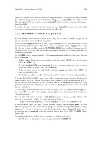 Cap´
   ıtulo 2: Instala¸˜o do MySQL
                   ca                                                                 129



recodiﬁcar o cliente para enviar o elemento db para conex˜es mais r´pidas). Vocˆ tamb´m
                                                         o         a           e     e
deve chamar mysql_init() antes de chamar mysql_real_connect()! Esta altera¸˜o foi ca
feita para permitir ` nova fun¸˜o mysql_options() salvar op¸˜es na estrutura do manipu-
                    a         ca                            co
lador do MYSQL.
A vari´vel key_buffer do mysqld foi renomeada para key_buffer_size, mas vocˆ ainda
      a                                                                    e
pode usar o antigo nome nos seus arquivos de inicializa¸˜o.
                                                       ca

2.5.5 Atualizando da vers˜o 3.20 para 3.21
                         a

Se vocˆ estiver executando uma vers˜o mais antiga que a Vers˜o 3.20.28 e deseja mudar
      e                               a                     a
para a vers˜o 3.21 vocˆ deve fazer o seguinte:
           a          e
Inicie o servidor mysqld vers˜o 3.21 com a op¸˜o --old-protocol para us´-lo com clientes
                             a               ca                         a
de uma distribui¸˜o da vers˜o 3.20 Neste caso, a nova fun¸˜o cliente mysql_errno() n˜o
                  ca         a                           ca                           a
ir´ retornar erro do servidor, somente CR_UNKNOWN_ERROR (mas isto funciona para erros de
  a
clientes) e o servidor usa a forma fun¸˜o password() anterior a 3.21 para veriﬁca¸˜o, ao
                                       ca                                        ca
inv´s do novo m´todo.
    e            e
Se vocˆ NAO
       e   ˜ estiver usando a op¸˜o --old-protocol para mysqld, vocˆ precisar´ fazer as
                                  ca                                  e        a
seguir altera¸˜es:
              co
 • Todo o c´digo cliente deve ser recompilado. Se vocˆ usa o ODBC, deve obter o novo
            o                                          e
   driver MyODBC 2.x.
 • O script scripts/add_long_password deve ser executado para converter o campo
   Password na tabela mysql.user para CHAR(16).
 • Todas as senhas devem ser reatribuidas na tabela mysql.user (para obter 62-bits no
   lugar de senhas 31-bits).
 • O formato das tabelas n˜o foi alterado, ent˜o n˜o ´ preciso converter nenhuma tabela.
                           a                  a a e
A vers˜o do MySQL 3.20.28 e superiores podem manipular o novo formato da tabela de
      a
usu´rios sem afetar os clientes. Se vocˆ tem uma vers˜o do MySQL mais nova que 3.20.28,
   a                                   e              a
senhas n˜o ir˜o mais funcionar se vocˆ converter a tabela de usuaios. Por seguran¸a, vocˆ
        a a                          e                                           c      e
primeiro deve fazer uma atualiza¸˜o para a vers˜o 3.20.28, pelo menos, e ent˜o atualizar
                                  ca             a                           a
para a vers˜o 3.21.
           a
O novo c´digo cliente trabalha com um servidor mysqld 3.20.x, portanto se houver proble-
          o
mas com 3.21.x vocˆ deve usar o antigo servidor 3.20.x sem a necessidade de recompilar os
                    e
clientes novamente.
Se vocˆ n˜o est´ usando a op¸˜o --old-protocol para o mysqld, antigos clientes n˜o
      e a      a               ca                                               a
poder˜o se conectar e exibir˜o a seguinte mensagem de erro:
     a                      a
      ERROR: Protocol mismatch. Server Version = 10 Client Version = 9
A nova interface PERL DBI/DBD tamb´m suporta a antiga interface mysqlperl. A unica
                                         e                                           ´
altera¸˜o que deve ser feita se vocˆ usa o mysqlperl ´ alterar os argumentos para a fun¸˜o
      ca                           e                 e                                 ca
connect(). Os novos argumentos s˜o: host, database, user, password (note que os
                                       a
argumentos user e password foram alterados de lugar). Veja Se¸˜o 12.5.2 [Perl DBI Class],
                                                                 ca
P´gina 877.
  a
As seguintes altera¸˜es podem afetar consultas em antigas aplica¸˜es:
                   co                                           co
 • HAVING deve ser especiﬁcada antes de qualquer cl´usula ORDER BY.
                                                   a
 