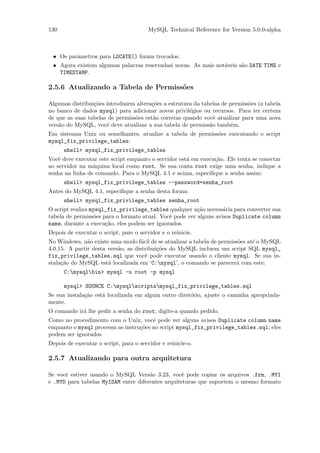 130                                     MySQL Technical Reference for Version 5.0.0-alpha



 • Os parˆmetros para LOCATE() foram trocados.
         a
 • Agora existem algumas palavras reservadasi novas. As mais not´veis s˜o DATE TIME e
                                                                a      a
   TIMESTAMP.

2.5.6 Atualizando a Tabela de Permiss˜es
                                     o

Algumas distribui¸˜es introduzem altera¸˜es a estrutura da tabelas de permiss˜es (a tabela
                 co                    co                                    o
no banco de dados mysql) para adicionar novos privil´gios ou recursos. Para ter certeza
                                                      e
de que as suas tabelas de permiss˜es est˜o corretas quando vocˆ atualizar para uma nova
                                 o      a                       e
vers˜o do MySQL, vocˆ deve atualizar a sua tabela de permiss˜o tamb´m.
    a                 e                                       a       e
Em sistemas Unix ou semelhantes, atualize a tabela de permiss˜es executando o script
                                                             o
mysql_fix_privilege_tables:
      shell> mysql_fix_privilege_tables
Vocˆ deve executar este script enquanto o servidor est´ em execu¸˜o. Ele tenta se conectar
    e                                                 a         ca
ao servidor na m´quina local como root. Se sua conta root exige uma senha, indique a
                 a
senha na linha de comando. Para o MySQL 4.1 e acima, especiﬁque a senha assim:
      shell> mysql_fix_privilege_tables --password=senha_root
Antes do MySQL 4.1, especiﬁque a senha desta forma:
      shell> mysql_fix_privilege_tables senha_root
O script realiza mysql_fix_privilege_tables qualquer a¸˜o necess´ria para converter sua
                                                         ca        a
tabela de permiss˜es para o formato atual. Vocˆ pode ver alguns avisos Duplicate column
                  o                           e
name, durante a execu¸˜o, eles podem ser ignorados.
                      ca
Depois de executar o script, pare o servidor e o reinicie.
No Windows, n˜o existe uma modo f´cil de se atualizar a tabela de permiss˜es at´ o MySQL
               a                    a                                    o     e
4.0.15. A partir desta vers˜o, as distribui¸˜es do MySQL incluem um script SQL mysql_
                           a               co
fix_privilege_tables.sql que vocˆ pode executar usando o cliente mysql. Se sua in-
                                      e
stala¸˜o do MySQL est´ localizada em ‘C:mysql’, o comando se parecer´ com este:
     ca                a                                                a
      C:mysqlbin> mysql -u root -p mysql

      mysql> SOURCE C:mysqlscriptsmysql_fix_privilege_tables.sql
Se sua instala¸˜o est´ localizada em algum outro diret´rio, ajuste o caminha apropriada-
              ca     a                                o
mente.
O comando ir´ lhe pedir a senha do root; digite-a quando pedido.
            a
Como no procedimento com o Unix, vocˆ pode ver alguns avisos Duplicate column name
                                        e
enquanto o mysql processa as instru¸˜es no script mysql_fix_privilege_tables.sql; eles
                                   co
podem ser ignorados.
Depois de executar o script, para o servidor e reinicie-o.

2.5.7 Atualizando para outra arquitetura

Se vocˆ estiver usando o MySQL Vers˜o 3.23, vocˆ pode copiar os arquivos .frm, .MYI
      e                               a            e
e .MYD para tabelas MyISAM entre diferentes arquiteturas que suportem o mesmo formato
 