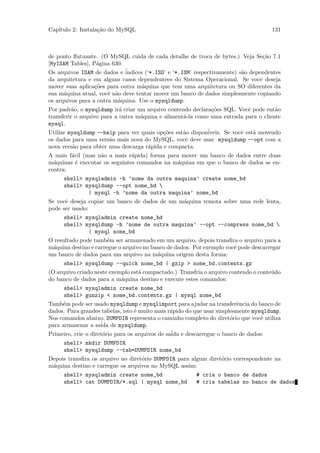 Cap´
   ıtulo 2: Instala¸˜o do MySQL
                   ca                                                                131



de ponto ﬂutuante. (O MySQL cuida de cada detalhe de troca de bytes.) Veja Se¸˜o 7.1
                                                                                  ca
[MyISAM Tables], P´gina 630.
                   a
Os arquivos ISAM de dados e ´indices (‘*.ISD’ e ‘*.ISM’ respectivamente) s˜o dependentes
                                                                          a
da arquitetura e em alguns casos dependentees do Sistema Operacional. Se vocˆ deseja
                                                                                 e
mover suas aplica¸˜es para outra m´quina que tem uma arquitetura ou SO diferentes da
                  co                a
sua m´quina atual, vocˆ n˜o deve tentar mover um banco de dados simplesmente copiando
      a                e a
os arquivos para a outra m´quina. Use o mysqldump.
                          a
Por padr˜o, o mysqldump ir´ criar um arquivo contendo declara¸˜es SQL. Vocˆ pode ent˜o
          a                 a                                 co            e        a
transferir o arquivo para a outra m´quina e aliment´-la como uma entrada para o cliente
                                   a               a
mysql.
Utilize mysqldump --help para ver quais op¸˜es est˜o dispon´
                                           co      a        iveis. Se vocˆ est´ movendo
                                                                         e    a
os dados para uma vers˜o mais nova do MySQL, vocˆ deve usar mysqldump --opt com a
                        a                           e
nova vers˜o para obter uma descarga r´pida e compacta.
          a                           a
A mais f´cil (mas n˜o a mais r´pida) forma para mover um banco de dados entre duas
        a          a           a
m´quinas ´ executar os seguintes comandos na m´quina em que o banco de dados se en-
  a       e                                   a
contra:
     shell> mysqladmin -h ’nome da outra maquina’ create nome_bd
     shell> mysqldump --opt nome_bd 
             | mysql -h ’nome da outra maquina’ nome_bd
Se vocˆ deseja copiar um banco de dados de um m´quina remota sobre uma rede lenta,
      e                                        a
pode ser usado:
     shell> mysqladmin create nome_bd
     shell> mysqldump -h ’nome de outra maquina’ --opt --compress nome_bd 
             | mysql nome_bd
O resultado pode tamb´m ser armazenado em um arquivo, depois transﬁra o arquivo para a
                       e
m´quina destino e carregue o arquivo no banco de dados. Por exemplo vocˆ pode descarregar
 a                                                                     e
um banco de dados para um arquivo na m´quina origem desta forma:
                                          a
     shell> mysqldump --quick nome_bd | gzip > nome_bd.contents.gz
(O arquivo criado neste exemplo est´ compactado.) Transfria o arquivo contendo o conte´do
                                   a                                                  u
do banco de dados para a m´quina destino e execute estes comandos:
                            a
     shell> mysqladmin create nome_bd
     shell> gunzip < nome_bd.contents.gz | mysql nome_bd
Tamb´m pode ser usado mysqldump e mysqlimport para ajudar na transferˆncia do banco de
     e                                                                   e
dados. Para grandes tabelas, isto ´ muito mais r´pido do que usar simplesmente mysqldump.
                                   e             a
Nos comandos abaixo, DUMPDIR representa o caminho completo do diret´rio que vocˆ utiliza
                                                                       o          e
para armazenar a sa´ de mysqldump.
                     ida
Primeiro, crie o diret´rio para os arquivos de sa´ e descarregue o banco de dados:
                      o                          ida
     shell> mkdir DUMPDIR
     shell> mysqldump --tab=DUMPDIR nome_bd
Depois transﬁra os arquivo no diret´rio DUMPDIR para algum diret´rio correspondente na
                                   o                            o
m´quina destino e carregue os arquivos no MySQL assim:
 a
     shell> mysqladmin create nome_bd                   # cria o banco de dados
     shell> cat DUMPDIR/*.sql | mysql nome_bd           # cria tabelas no banco de dados
 
