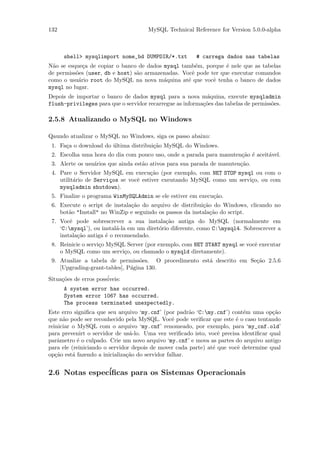 132                                   MySQL Technical Reference for Version 5.0.0-alpha



      shell> mysqlimport nome_bd DUMPDIR/*.txt          # carrega dados nas tabelas
N˜o se esque¸a de copiar o banco de dados mysql tamb´m, porque ´ nele que as tabelas
  a          c                                         e         e
de permiss˜es (user, db e host) s˜o armazenadas. Vocˆ pode ter que executar comandos
          o                      a                   e
como o usu´rio root do MySQL na nova m´quina at´ que vocˆ tenha o banco de dados
           a                              a        e        e
mysql no lugar.
Depois de importar o banco de dados mysql para a nova m´quina, execute mysqladmin
                                                           a
flush-privileges para que o servidor recarregue as informa¸˜es das tabelas de permiss˜es.
                                                          co                         o

2.5.8 Atualizando o MySQL no Windows

Qaundo atualizar o MySQL no Windows, siga os passo abaixo:
 1. Fa¸a o download do ultima distribui¸˜o MySQL do Windows.
      c                ´               ca
 2. Escolha uma hora do dia com pouco uso, onde a parada para manuten¸˜o ´ aceit´vel.
                                                                     ca e       a
 3. Alerte os usu´rios que ainda est˜o ativos para sua parada de manuten¸˜o.
                 a                  a                                   ca
 4. Pare o Servidor MySQL em execu¸˜o (por exemplo, com NET STOP mysql ou com o
                                      ca
    utilit´rio de Servi¸os se vocˆ estiver exeutando MySQL como um servi¸o, ou com
          a            c         e                                      c
    mysqladmin shutdown).
 5. Finalize o programa WinMySQLAdmin se ele estiver em execu¸˜o.
                                                             ca
 6. Execute o script de instala¸˜o do arquivo de distribui¸˜o do Windows, clicando no
                               ca                         ca
    bot˜o "Install" no WinZip e seguindo os passos da instala¸˜o do script.
       a                                                     ca
 7. Vocˆ pode sobrescrever a sua instala¸˜o antiga do MySQL (normalmente em
        e                                    ca
    ‘C:mysql’), ou instal´-la em um diret´rio diferente, como C:mysql4. Sobrescrever a
                           a              o
    instala¸˜o antiga ´ o recomendado.
           ca         e
 8. Reinicie o servi¸o MySQL Server (por exemplo, com NET START mysql se vocˆ executar
                    c                                                       e
    o MySQL como um servi¸o, ou chamado o mysqld diretamente).
                            c
 9. Atualize a tabela de permiss˜es. O procedimento est´ descrito em Se¸˜o 2.5.6
                                   o                   a               ca
    [Upgrading-grant-tables], P´gina 130.
                               a
Situa¸˜es de erros poss´
     co                iveis:
      A system error has occurred.
      System error 1067 has occurred.
      The process terminated unexpectedly.
Este erro signiﬁca que seu arquivo ‘my.cnf’ (por padr˜o ‘C:my.cnf’) cont´m uma op¸˜o
                                                       a                   e          ca
que n˜o pode ser reconhecido pela MySQL. Vocˆ pode veriﬁcar que este ´ o caso tentando
      a                                          e                      e
reiniciar o MySQL com o arquivo ‘my.cnf’ renomeado, por exemplo, para ‘my_cnf.old’
para prevenirt o servidor de us´-lo. Uma vez veriﬁcado isto, vocˆ precisa identiﬁcar qual
                                a                                e
parˆmetro ´ o culpado. Crie um novo arquivo ‘my.cnf’ e mova as partes do arquivo antigo
    a       e
para ele (reiniciando o servidor depois de mover cada parte) at´ que vocˆ determine qual
                                                               e         e
op¸˜o est´ fazendo a inicializa¸˜o do servidor falhar.
   ca     a                    ca


2.6 Notas espec´
               iﬁcas para os Sistemas Operacionais
 