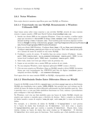 Cap´
   ıtulo 2: Instala¸˜o do MySQL
                   ca                                                                    133



2.6.1 Notas Windows

Esta se¸˜o descreve assuntos espec´
       ca                         iﬁcos para usar MySQL no Windows.

2.6.1.1 Conectando em um MySQL Rematamente a Windows
        Utilizando SSH

Aqui temos notas sobre como conectar a um servidor MySQL atrav´s de uma conex˜o
                                                                    e              a
remota e segura usando o SSH (por David Carlson dcarlson@mplcomm.com:
 1. Instale um cliente SSH na sua m´quina Windows. Como um usu´rio, o melhor op¸˜o
                                     a                             a              ca
    paga que encontrei ´ o SecureCRT da http://www.vandyke.com/. Outra op¸˜o ´ o f-
                         e                                                  ca e
    secure da http://www.f-secure.com/. Vocˆ tamb´m pode encontrar algumas vers˜es
                                                 e     e                          o
    livres no Google em http://directory.google.com/Top/Computers/Security/Products_
    and_Tools/Cryptography/SSH/Clients/Windows/.
 2. Inicie seu cliente SSH Windows. Conﬁgure Host_Name = IP_ou_Nome_servidormysql.
    Conﬁgure userid=seu_userid para logar no seu servidor. Este valor userid n˜o pode
                                                                              a
    ser o mesmo do nome do usu´rio se sua conta MySQL.
                                 a
 3. Conﬁgure a porta de acesso. E tamb´m fa¸a um acesso remoto (Conﬁgure local_
                                          e     c
    port: 3306, remote_host: ip_ou_nomeservidormysql, remote_port: 3306 ) ou um
    acesso local (conﬁgure port: 3306, host: localhost, remote port: 3306).
 4. Salve tudo, sen˜o vocˆ ter´ que refazer tudo da pr´xima vez.
                     a     e  a                       o
 5. Logue ao seu servidor com a sess˜o SSH que acabou de ser criada.
                                     a
 6. Na sua m´quina Windows, inicie algumas aplica¸˜es ODBC (como o Access).
               a                                    co
 7. Crie um novo arquivo no Windows e ligue ao MySQL usando o driver ODBC da mesma
    forma que vocˆ normalmente faz, EXCETO pelo fato de digitar localhost para a
                    e
    m´quina servidora MySQL — n˜o nomeservidormysql.
       a                            a
Vocˆ agora deve ter uma conex˜o ODBC ao MySQL, criptografada com SSH.
   e                         a

2.6.1.2 Distribuindo Dados Entre Diferentes Discos no Win32

A partir do MySQL vers˜o 3.23.16, o mysqld-max e servidores mysql-max-nt na distribui¸˜o
                       a                                                                 ca
MySQL s˜o compilados com a op¸˜o -DUSE_SYMDIR. Isto permite que vocˆ coloque um di-
          a                       ca                                      e
ret´rio de banco de dados em discos diferentes adicionando um link simb´lico para ele. (Isto
   o                                                                   o
´ parecido com o a com que links simb´licos funcionam no Unix, embora o procedimento
e                                        o
para conﬁgurar o link seja diferente).
No Windows, vocˆ cria um link simb´lico para um banco de dados MySQL criando um
                  e                    o
arquivo que contem o caminho para o diret´rio de destino. Salve o arquivo no diret´rio
                                             o                                          o
de dados usando o nome de arquivo ‘nome_bd.sym’, onde nome_bd ´ o nome do banco de
                                                                     e
dados.
Por exemplo, se o diret´rio de dados do MySQL ´ ‘C:mysqldata’ e vocˆ precisa
                          o                            e                         e
ter o banco de dados foo localizado em ‘D:datafoo’, vocˆ deve criar o arquivo
                                                                  e
‘C:mysqldatafoo.sym’ que contˆm o caminho D:datafoo. Depois disto, todas
                                     e
tabelas criadas no banco de dados foo ser˜o criadas no ‘D:datafoo’. O diret´rio
                                               a                                        o
‘D:datafoo’ deve existir para ele funcionar. Note tamb´m que o link simb´lico n˜o ser´
                                                          e                  o      a       a
 