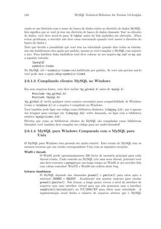 134                                   MySQL Technical Reference for Version 5.0.0-alpha



usado se um diret´rio com o nome do banco de dados existe no diret´rio de dados MySQL.
                  o                                                  o
Isto signiﬁca que se vocˆ j´ tem um diret´rio de banco de dados chamado ‘foo’ no direorio
                         e a               o
de dados, vocˆ deve movˆ-lo para ‘D:data’ antes do link simb´lico ser efetivado. (Para
               e           e                                      o
evitar problemas, o servidor n˜o deve estar executando quando vocˆ mover o diret´rio do
                                a                                    e             o
banco de dados.)
Note que devido a penalidade que vocˆ tem na velocidade quando abre todas as tabelas,
                                        e
n´s n˜o habilitamos esta op¸˜o por padr˜o, mesmo se vocˆ compilar o MySQL com suporte
 o a                         ca           a               e
a isto. Para habilitar links simb´licos vocˆ deve colocar no seu arquivo my.cnf ou my.ini
                                  o         e
a seguinte entrada:
       [mysqld]
       symbolic-links
No MySQL 4.0 --simbolic-links est´ habilitado por padr˜o. Se vocˆ n˜o precisa us´-lo
                                        a                    a          e a           a
vocˆ pode usar a op¸˜o skip-symbolic-linkd.
    e                ca

2.6.1.3 Compilando clientes MySQL no Windows

Em seus arquivos fontes, vocˆ deve incluir ‘my_global.h’ antes de ‘mysql.h’:
                            e
       #include <my_global.h>
       #include <mysql.h>
‘my_global.h’ inclui qualquer outro arquivo necess´rio para compatibilidade de Windows
                                                   a
(como o ‘windows.h’) se o arquivo ´ compilado no Windows.
                                  e
Vocˆ tamb´m pode ligar seu c´digo coma biblioteca dinˆmica ‘libmysq.lib’, que ´ apenas
    e      e                  o                       a                        e
um wrapper para carregar em ‘libmysql.dll’ sobre demanda, ou ligar com a biblioteca
est´tica ‘mysqlclient.lib’.
   a
Perceba que como as bibliotecas clientes do MySQL s˜o compiladas como bibliotecas
                                                        a
threaded, vocˆ tamb´m deve compilar seu c´digo para ser multi-threaded!
              e     e                       o

2.6.1.4 MySQL para Windows Comparado com o MySQL para
        Unix

O MySQL para Windows tem provado ser muito est´vel. Esta vers˜o do MySQL tem os
                                                  a              a
mesmos recursos que sua vers˜o correspondente Unix com as seguintes exce¸˜es:
                            a                                           co
Win95 e threads
           O Win95 perde aproximadamente 200 bytes de mem´ria principal para cada
                                                             o
           thread criada. Cada conex˜o no MySQL cria uma nova thread, portanto vocˆ
                                    a                                                e
           n˜o deve executar o mysqld por um longo tempo no Win95 se seu servidor lida
            a
           com v´rias conex˜es! WinNT e Win98 n˜o sofrem deste bug.
                 a         o                     a
Leituras simultˆneas
               a
            O MySQL depende das chamadas pread() e pwrite() para estar apto a
            misturar INSERT e SELECT. Atualmente n´s usamos mutexes para emular
                                                      o
            pread()/pwrite(). N´s iremos, a longo prazo, trocar o n´ da interface de
                                o                                  ivel
            arquivos com uma interface virtual para que n´s possamos usar a interface
                                                         o
            readfile()/writefile() no NT/2000/XP para obter mais velocidade. A
            implementa¸˜o atual limita o n´mero de arquivos abertos que o MySQL
                       ca                  u
 