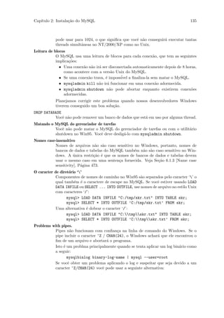 Cap´
   ıtulo 2: Instala¸˜o do MySQL
                   ca                                                              135



           pode usar para 1024, o que signiﬁca que vocˆ n˜o conseguir´ executar tantas
                                                      e a            a
           threads simultˆneas no NT/2000/XP como no Unix.
                         a
Leitura de blocos
            O MySQL usa uma leitura de blocos para cada conex˜o, que tem as seguintes
                                                               a
            implica¸˜es:
                   co
              • Uma conex˜o n˜o ir´ ser disconectada automaticamente depois de 8 horas,
                          a a a
                como acontece com a vers˜o Unix do MySQL.
                                         a
              • Se uma conex˜o trava, ´ imposs´ a ﬁnaliza-la sem matar o MySQL.
                             a        e        ivel
              • mysqladmin kill n˜o ir´ funcionar em uma conex˜o adormecida.
                                  a    a                        a
              • mysqladmin shutdown n˜o pode abortar enquanto existirem conex˜es
                                        a                                           o
                adormecidas.
           Planejamos corrigir este problema quando nossos desenvolvedores Windows
           tiverem conseguido um boa solu¸˜o.
                                          ca
DROP DATABASE
          Vocˆ n˜o pode remover um banco de dados que est´ em uso por alguma thread.
              e a                                        a
Matando o MySQL do gerenciador de tarefas
          Vocˆ n˜o pode matar o MySQL do gerenciador de tarefas ou com o utilit´rio
             e a                                                               a
          shutdown no Win95. Vocˆ deve deslig´-lo com mysqladmin shutdown.
                                e            a
Nomes case-insensitivo
           Nomes de arquivos n˜o s˜o caso sensitivo no Windows, portanto, nomes de
                                  a a
           bancos de dados e tabelas do MySQL tamb´m n˜o s˜o caso sensitivo no Win-
                                                    e   a a
           dows. A unica restri¸˜o ´ que os nomes de bancos de dados e tabelas devem
                      ´          ca e
           usar o mesmo caso em uma senten¸a fornecida. Veja Se¸˜o 6.1.3 [Name case
                                             c                  ca
           sensitivity], P´gina 473.
                          a
O caracter de diret´rio ‘’
                   o
            Componentes de nomes de caminho no Win95 s˜o separados pelo caracter ‘’ o
                                                        a
            qual tamb´m ´ o caractere de escape no MySQL. Se vocˆ estiver usando LOAD
                      e e                                        e
            DATA INFILE ou SELECT ... INTO OUTFILE, use nomes de arquivo no estilo Unix
            com caracteres ‘/’:
                  mysql> LOAD DATA INFILE "C:/tmp/skr.txt" INTO TABLE skr;
                  mysql> SELECT * INTO OUTFILE ’C:/tmp/skr.txt’ FROM skr;
            Uma alternativa ´ dobrar o caracter ‘/’:
                             e
                  mysql> LOAD DATA INFILE "C:tmpskr.txt" INTO TABLE skr;
                  mysql> SELECT * INTO OUTFILE ’C:tmpskr.txt’ FROM skr;
Problems with pipes.
          Pipes n˜o funcionam com conﬁan¸a na linha de comando do Windows. Se o
                   a                        c
          pipe incluir o caracter ^Z / CHAR(24), o Windows achar´ que ele encontrou o
                                                                 a
          ﬁm de um arquivo e abortar´ o programa.
                                       a
          Isto ´ um problma principalmente quando se tenta aplicar um log bin´rio como
               e                                                             a
          a seguir:
                 mysqlbinlog binary-log-name | mysql --user=root
          Se vocˆ obter um problema aplicando o log e suspeitar que seja devido a um
                 e
          caracter ^Z/CHAR(24) vocˆ pode usar a seguinte alternativa:
                                     e
 