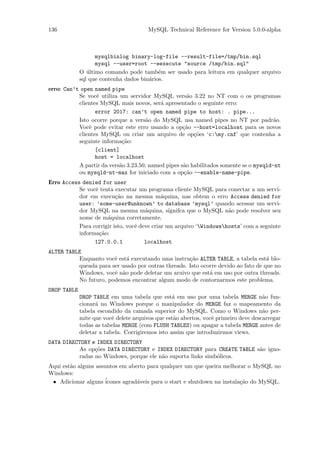 136                                    MySQL Technical Reference for Version 5.0.0-alpha



                   mysqlbinlog binary-log-file --result-file=/tmp/bin.sql
                   mysql --user=root --eexecute "source /tmp/bin.sql"
             O ultimo comando pode tamb´m ser usado para leitura em qualquer arquivo
                ´                          e
             sql que contenha dados bin´rios.
                                       a
erro: Can’t open named pipe
           Se vocˆ utiliza um servidor MySQL vers˜o 3.22 no NT com o os programas
                   e                                  a
           clientes MySQL mais novos, ser´ apresentado o seguinte erro:
                                           a
                  error 2017: can’t open named pipe to host: . pipe...
           Isto ocorre porque a vers˜o do MySQL usa named pipes no NT por padr˜o.
                                      a                                                a
           Vocˆ pode evitar este erro usando a op¸˜o --host=localhost para os novos
               e                                    ca
           clientes MySQL ou criar um arquivo de op¸˜es ‘c:my.cnf’ que contenha a
                                                        co
           seguinte informa¸˜o:
                            ca
                  [client]
                  host = localhost
           A partir da vers˜o 3.23.50, named pipes s˜o habilitados somente se o mysqld-nt
                           a                        a
           ou mysqld-nt-max for iniciado com a op¸˜o --enable-name-pipe.
                                                    ca
Erro Access denied for user
           Se vocˆ tenta executar um programa cliente MySQL para conectar a um servi-
                 e
           dor em execu¸˜o na mesma m´quina, nas obtem o erro Access denied for
                          ca                 a
           user: ’some-user@unknown’ to database ’mysql’ quando acessar um servi-
           dor MySQL na mesma m´quina, signifca que o MySQL n˜o pode resolver seu
                                      a                              a
           nome de m´quina corretamente.
                      a
           Para corrigir isto, vocˆ deve criar um arquivo ‘Windowshosts’ com a seguinte
                                  e
           informa¸˜o:
                   ca
                 127.0.0.1            localhost
ALTER TABLE
          Enquanto vocˆ est´ executando uma instru¸˜o ALTER TABLE, a tabela est´ blo-
                       e    a                       ca                             a
          queada para ser usado por outras threads. Isto ocorre devido ao fato de que no
          Windows, vocˆ n˜o pode deletar um aruivo que est´ em uso por outra threads.
                       e a                                  a
          No futuro, podemos encontrar algum modo de contornarmos este problema.
DROP TABLE
             DROP TABLE em uma tabela que est´ em uso por uma tabela MERGE n˜o fun-
                                                  a                                  a
             cionar´ no Windows porque o manipulador do MERGE faz o mapeamento da
                   a
             tabela escondido da camada superior do MySQL. Como o Windows n˜o per-   a
             mite que vocˆ delete arquivos que est˜o abertos, vocˆ primeiro deve descarregar
                          e                       a              e
             todas as tabelas MERGE (com FLUSH TABLES) ou apagar a tabela MERGE antes de
             deletar a tabela. Corrigiremos isto assim que introduzirmos views.
DATA DIRECTORY e INDEX DIRECTORY
          As op¸˜es DATA DIRECTORY e INDEX DIRECTORY para CREATE TABLE s˜o igno-
                co                                                      a
          radas no Windows, porque ele n˜o suporta links simb´licos.
                                        a                    o
Aqui est˜o alguns assuntos em aberto para qualquer um que queira melhorar o MySQL no
        a
Windows:
 • Adicionar alguns ´ icones agrad´veis para o start e shutdown na instala¸˜o do MySQL.
                                  a                                       ca
 