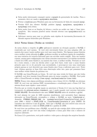 Cap´
   ıtulo 2: Instala¸˜o do MySQL
                   ca                                                                    137



 • Seria muito interessante conseguir matar o mysqld do gerenciador de tarefas. Para o
   momento, deve ser usado o mysqladmin shutdown.
 • Portar o readline para Windows para uso na ferramenta de linha de comando mysql.
 • Vers˜es GUI dos clientes MySQL padr˜es (mysql, mysqlshow, mysqladmin e
       o                              o
   mysqldump) seria ´timo.
                    o
 • Seria muito bom se as fun¸˜es de leitura e escrita no socket em ‘net.c’ fosse inter-
                            co
   rompiveis. Isto tornaria poss´
        ´                       ivel matar threads abertas com mysqladmin kill no
   Windows.
 • Adicionar macros para usar os m´todos mais r´pidos de incremento/decremento de
                                     e         a
   threads seguras fornecidos pelo Windows.

2.6.2 Notas Linux (Todas as vers˜es)
                                o

As notas abaixo a respeito da glibc aplicam-se somente na situa¸˜o quando o MySQL ´
                                                                   ca                       e
construido por vocˆ mesmo. Se vocˆ est´ executando Linux em uma m´quina x86, na
                    e                 e    a                                a
maioria dos casos ´ muito melhor para vocˆ usar nosso bin´rio. N´s ligamos nossos bin´rios
                  e                       e                a     o                     a
com a melhor vers˜o alterada da glibc, podemos escolher as melhores op¸˜es do compilador,
                  a                                                     co
em uma tentativa de torn´-la funcional para um servidor muito exigido. Para um usu´rio
                           a                                                            a
comum, mesmo para conﬁgura¸˜es com v´rias conex˜es concorrentes e/ou tabelas excedendo
                              co        a           o
o limite de 2 GB, nosso bin´rio ´, na maioria das vezes, a melhor escolha. Portanto se vocˆ
                             a e                                                            e
ler o texto abaixo, e est´ em d´vida sobre o que deve fazer, tente usar o nosso bin´rio
                          a      u                                                      a
primeiro para ver se ele preenche suas necessidades, e preocupe-se com uma constru¸˜o    ca
pr´pria apenas se vocˆ descobrir que nosso bin´rio n˜o ´ bom o suﬁciente para vocˆ. Neste
   o                  e                        a     a e                           e
caso, ir´
        iamos apreciar se fosse feito uma observa¸˜o sobre isto, para que possamos fazer
                                                  ca
uma melhor vers˜o bin´ris da pr´xima vez.
                a       a        o
O MySQL usa LinuxThreads no Linux. Se vocˆ usa uma vers˜o do Linux que n˜o tenha
                                              e              a               a
a glibc2, vocˆ deve instalar LinuxThreads antes de tentar compilar o MySQL. Vocˆ pode
             e                                                                 e
obter o LinuxThreads em http://www.mysql.com/downloads/os-linux.html.
NOTA: Temos visto alguns problemas estranhos com o Linux 2.2.14 e MySQL em sistemas
SMP; Se vocˆ tem um sistema SMP, recomendamos a atualiza¸˜o para o Linux 2.4! Seu
            e                                              ca
sistema ﬁcar´ mais r´pido e mais est´vel.
            a       a               a
Perceba que as vers˜es da glibc iguais ou anteriores ` Vers˜o 2.1.1 tem um bug fatal no
                   o                                 a     a
tratamento do pthread_mutex_timedwait, que ´ usado quando vocˆ executar instru¸˜es
                                               e                    e              co
INSERT DELAYED. Recomendamos n˜o usar INSERT DELAYED antes de atualizar a glibc.
                                  a
Se vocˆ planeja ter mais de 1000 conex˜es simultˆneas, ser´ necess´rio fazer algumas
       e                                 o         a         a     a
altera¸˜es na LinuxThreads, recompile-a e religue o MySQL ao novo ‘libpthread.a’.
      co
Aumente PTHREAD_THREADS_MAX em ‘sysdeps/unix/sysv/linux/bits/local_lim.h’
para 4096 e abaixe o STACK_SIZE no ‘linuxthreads/internals.h’ para 256KB. Os
caminhos s˜o relativos ` raiz da glibc. Note que o MySQL n˜o ser´ est´vel com cerca de
           a           a                                    a   a    a
600-1000 conex˜es se o valor de STACK_SIZE for o padr˜o de 2MB.
              o                                      a
Se vocˆ tiver um problema com o MySQL, no qual ele n˜o consiga abrir v´rios arquivos ou
      e                                             a                 a
conex˜es, pode ser que vocˆ n˜o tenha conﬁgurado o Linux para lidar com o n´mero de
     o                    e a                                                 u
arquivos suﬁciente.
No Linux 2.2 e posteriores, vocˆ pode conferir o valor para a aloca¸˜o dos arquivos fazendo:
                               e                                   ca
 
