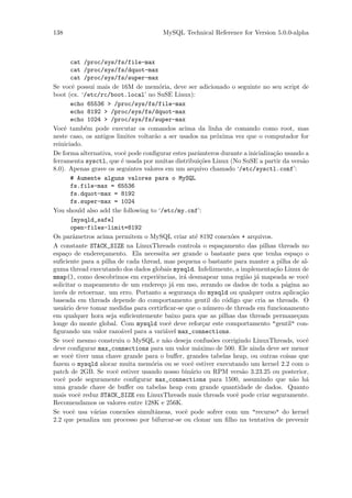138                                    MySQL Technical Reference for Version 5.0.0-alpha



        cat /proc/sys/fs/file-max
        cat /proc/sys/fs/dquot-max
        cat /proc/sys/fs/super-max
Se vocˆ possui mais de 16M de mem´ria, deve ser adicionado o seguinte no seu script de
        e                               o
boot (ex. ‘/etc/rc/boot.local’ no SuSE Linux):
        echo 65536 > /proc/sys/fs/file-max
        echo 8192 > /proc/sys/fs/dquot-max
        echo 1024 > /proc/sys/fs/super-max
Vocˆ tamb´m pode executar os comandos acima da linha de comando como root, mas
     e       e
neste caso, os antigos limites voltar˜o a ser usados na pr´xima vez que o computador for
                                     a                       o
reiniciado.
De forma alternativa, vocˆ pode conﬁgurar estes parˆmteros durante a inicializa¸˜o usando a
                          e                          a                         ca
ferramenta sysctl, que ´ usada por muitas distribui¸˜es Linux (No SuSE a partir da vers˜o
                         e                            co                                  a
8.0). Apenas grave os seguintes valores em um arquivo chamado ‘/etc/sysctl.conf’:
        # Aumente alguns valores para o MySQL
        fs.file-max = 65536
        fs.dquot-max = 8192
        fs.super-max = 1024
You should also add the following to ‘/etc/my.cnf’:
        [mysqld_safe]
        open-files-limit=8192
Os parˆmetros acima permitem o MySQL criar at´ 8192 conex˜es + arquivos.
         a                                          e              o
A constante STACK_SIZE na LinuxThreads controla o espa¸amento das pilhas threads no
                                                               c
espa¸o de endere¸amento. Ela necessita ser grande o bastante para que tenha espa¸o o
      c          c                                                                      c
suﬁciente para a pilha de cada thread, mas pequena o bastante para manter a pilha de al-
guma thread executando dos dados globais mysqld. Infelizmente, a implementa¸˜o Linux de
                                                                               ca
mmap(), como descobrimos em experiˆncias, ir´ desmapear uma regi˜o j´ mapeada se vocˆ
                                        e      a                         a a                e
solicitar o mapeamento de um endere¸o j´ em uso, zerando os dados de toda a p´gina ao
                                         c a                                       a
inv´s de retoernar. um erro. Portanto a seguran¸a do mysqld ou qualquer outra aplica¸˜o
    e                                             c                                      ca
baseada em threads depende do comportamento gentil do c´digo que cria as threads. O
                                                                 o
usu´rio deve tomar medidas para certirﬁcar-se que o n´mero de threads em funcionamento
    a                                                    u
em qualquer hora seja suﬁcientemente baixo para que as pilhas das threads permane¸am    c
longe do monte global. Com mysqld vocˆ deve refor¸ar este comportamento "gentil" con-
                                            e          c
ﬁgurando um valor razo´vel para a vari´vel max_connections.
                         a                a
Se vocˆ mesmo construiu o MySQL e n˜o deseja confus˜es corrigindo LinuxThreads, vocˆ
        e                                 a                o                                e
deve conﬁgurar max_connections para um valor m´ximo de 500. Ele ainda deve ser menor
                                                     a
se vocˆ tiver uma chave grande para o buﬀer, grandes tabelas heap, ou outras coisas que
        e
fazem o mysqld alocar muita mem´ria ou se vocˆ estiver executando um kernel 2.2 com o
                                    o             e
patch de 2GB. Se vocˆ estiver usando nosso bin´rio ou RPM vers˜o 3.23.25 ou posterior,
                       e                          a                    a
vocˆ pode seguramente conﬁgurar max_connections para 1500, assumindo que n˜o h´
    e                                                                                 a     a
uma grande chave de buﬀer ou tabelas heap com grande quantidade de dados. Quanto
mais vocˆ reduz STACK_SIZE em LinuxThreads mais threads vocˆ pode criar seguramente.
           e                                                         e
Recomendamos os valores entre 128K e 256K.
Se vocˆ usa v´rias conex˜es simultˆneas, vocˆ pode sofrer com um "recurso" do kernel
         e     a           o          a         e
2.2 que penaliza um processo por bifurcar-se ou clonar um ﬁlho na tentativa de prevenir
 