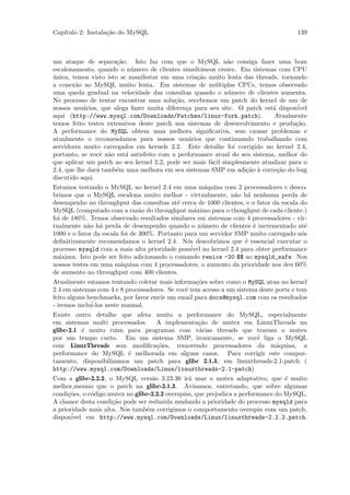 Cap´
   ıtulo 2: Instala¸˜o do MySQL
                   ca                                                                 139



um ataque de separa¸˜o. Isto faz com que o MySQL n˜o consiga fazer uma bom
                       ca                                     a
escalonamento, quando o n´mero de clientes simultˆneos cresce. Em sistemas com CPU
                            u                      a
unica, temos visto isto se manifestar em uma cria¸˜o muito lenta das threads, tornando
´                                                 ca
a conex˜o ao MySQL muito lenta. Em sistemas de m´ltiplas CPUs, temos observado
        a                                                u
uma queda gradual na velocidade das consultas quando o n´mero de clientes aumenta.
                                                              u
No processo de tentar encontrar uma solu¸˜o, recebemos um patch do kernel de um de
                                           ca
nossos usu´rios, que alega fazer muita diferen¸a para seu site. O patch est´ dispon´
           a                                  c                              a        ivel
aqui (http://www.mysql.com/Downloads/Patches/linux-fork.patch).              Atualmente
temos feito testes extensivos deste patch nos sistemas de desenvolvimento e produ¸˜o.ca
A performance do MySQL obtem uma melhora signiﬁcativa, sem causar problemas e
atualmente o recomendamos para nossos usu´rios que continuando trabalhando com
                                                a
servidores muito carregados em kernels 2.2. Este detalhe foi corrigido no kernel 2.4,
portanto, se vocˆ n˜o est´ satisfeito com a performance atual do seu sistema, melhor do
                 e a      a
que aplicar um patch ao seu kernel 2.2, pode ser mais f´cil simplesmente atualizar para o
                                                       a
2.4, que lhe dar´ tamb´m uma melhora em seu sistemas SMP em adi¸˜o ` corre¸˜o do bug
                a     e                                             ca a       ca
discutido aqui.
Estamos testando o MySQL no kernel 2.4 em uma m´quina com 2 processadores e desco-
                                                        a
brimos que o MySQL escalona muito melhor - virtualmente, n˜o h´ nenhuma perda de
                                                                a  a
desempenho no throughput das consultas at´ cerca de 1000 clientes, e o fator da escala do
                                            e
MySQL (computado com a raz˜o do throughput m´ximo para o thoughput de cada cliente.)
                                a                  a
foi de 180%. Temos observado resultados similares em sistemas com 4 processadores - vir-
tualmente n˜o h´ perda de desempenho quando o n´mero de clientes ´ incrementado at´
            a a                                        u             e                  e
1000 e o fator da escala foi de 300%. Portanto para um servidor SMP muito carregado n´so
deﬁnitivamente recomendamos o kernel 2.4. N´s descobrimos que ´ essencial executar o
                                                o                 e
processo mysqld com a mais alta prioridade poss´ no kernel 2.4 para obter performance
                                                  ivel
m´xima. Isto pode ser feito adicionando o comando renice -20 $$ ao mysqld_safe. Nos
  a
nossos testes em uma m´quina com 4 processadores, o aumento da prioridade nos deu 60%
                         a
de aumento no throughput com 400 clientes.
Atualmente estamos tentando coletar mais informa¸˜es sobre como o MySQL atua no kernel
                                                   co
2.4 em sistemas com 4 e 8 processadores. Se vocˆ tem acesso a um sistema deste porte e tem
                                               e
feito alguns benchmarks, por favor envie um email para docs@mysql.com com os resultados
- iremos inclu´
              i-los neste manual.
Existe outro detalhe que afeta muito a performance do MySQL, especialmente
em sistemas multi processados. A implementa¸˜o de mutex em LinuxThreads na
                                             ca
glibc-2.1 ´ muito ruim para programas com v´rias threads que travam o mutex
          e                                  a
por um tempo curto. Em um sistema SMP, ironicamente, se vocˆ liga o MySQL
                                                               e
com LinuxThreads sem modiﬁca¸˜es, removendo processadores da m´quina, a
                                co                                    a
performance do MySQL ´ melhorada em alguns casos. Para corrigir este compor-
                         e
tamento, disponibilizamos um patch para glibc 2.1.3, em linuxthreads-2.1-patch (
http://www.mysql.com/Downloads/Linux/linuxthreads-2.1-patch)
Com a glibc-2.2.2, o MySQL vers˜o 3.23.36 ir´ usar o mutex adaptativo, que ´ muito
                                   a             a                                 e
melhor,mesmo que o patch na glibc-2.1.3. Avisamos, entretando, que sobre algumas
condi¸˜es, o c´digo mutex no glibc-2.2.2 overspins, que prejudica a performance do MySQL.
      co      o
A chance desta condi¸˜o pode ser reduzida mudando a prioridade do processo mysqld para
                     ca
a prioridade mais alta. N´s tamb´m corrigimos o comportamento overspin com um patch,
                         o       e
       ´
disponivel em http://www.mysql.com/Downloads/Linux/linuxthreads-2.2.2.patch.
 
