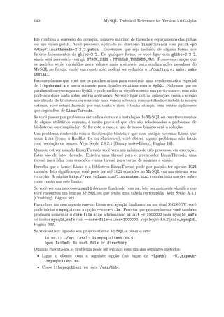 140                                   MySQL Technical Reference for Version 5.0.0-alpha



Ele combina a corre¸˜o do overspin, n´mero m´ximo de threads e espa¸amento das pilhas
                    ca                 u       a                    c
em um unico patch. Vocˆ precisar´ aplic´-lo no diret´rio linuxthreads com patch -p0
        ´                 e         a     a          o
</tmp/linuxthreads-2.2.2.patch. Esperamos que seja inclu´ de alguma forma nos
                                                               ido
futuros lan¸amentos da glibc-2.2. De qualquer forma, se vocˆ ligar com glibc-2.2.2,
            c                                                 e
ainda ser´ necess´rio corrigir STACK_SIZE e PTHREAD_THREADS_MAX. Temos esperan¸as que
          a      a                                                             c
os padr˜es ser˜o corrigidos para valores mais aceit´veis para conﬁgura¸˜es pesadasa do
        o     a                                    a                  co
MySQL no futuro, ent˜o sua constru¸˜o poder´ ser reduzida a ./configure; make; make
                       a              ca      a
install.
Recomendamos que vocˆ use os patches acima para construir uma vers˜o est´tica especial
                        e                                              a     a
de libpthread.a e use-a somente para liga¸˜es est´ticas com o MySQL. Sabemos que os
                                           co       a
patches s˜o seguros para o MySQL e pode melhorar signiﬁcamente sua performance, mas n˜o
         a                                                                              a
podemos dizer nada sobre outras aplica¸˜es. Se vocˆ ligar outras aplica¸˜es coma a vers˜o
                                       co          e                   co               a
modiﬁcada da biblioteca ou construir uma vers˜o alterada compartilhada e instal´-la no seu
                                             a                                 a
sistema, vocˆ estar´ fazendo por sua conta e risco e tenha aten¸˜o com outras aplica¸˜es
            e      a                                           ca                     co
que dependem de LinuxThreads.
Se vocˆ passar por problemas estranhos durante a instala¸˜o do MySQL ou com travamentos
       e                                                 ca
de alguns utilit´rios comuns, ´ muito prov´vel que eles s˜o relacionados a problemas de
                a             e             a               a
bibliotecas ou compilador. Se for este o caso, o uso de nosso bin´rio ser´ a solu¸˜o.
                                                                 a       a       ca
Um problema conhecido com a distribui¸˜o bin´ria ´ que com antigos sistemas Linux que
                                       ca      a   e
usam libc (como o RedHat 4.x ou Slackware), vocˆ obter´ alguns problemas n˜o fatais
                                                   e      a                  a
com resolu¸˜o de nomes. Veja Se¸˜o 2.6.2.1 [Binary notes-Linux], P´gina 141.
          ca                    ca                                a
                                             a       ´
Quando estiver usando LinuxThreads vocˆ ver´ um minimo de trˆs processos em execu¸˜o.
                                        e                      e                 ca
Estes s˜o de fato, threads. Existir´ uma thread para o gerenciador LinuxThreads, uma
       a                           a
thread para lidar com conex˜es e uma thread para tartar de alarmes e sinais.
                            o
Perceba que o kernel Linux e a biblioteca LinuxThread pode por padr˜o ter apenas 1024
                                                                    a
threads. Isto signiﬁca que vocˆ pode ter at´ 1021 conex˜es ao MySQL em um sistema sem
                              e            e           o
corre¸˜o. A p´gina http://www.volano.com/linuxnotes.html cont´m informa¸˜es sobre
     ca       a                                                   e         co
como contornar este limite.
Se vocˆ ver um processo mysqld daemon ﬁnalizado com ps, isto normalmente signiﬁca que
      e
vocˆ encontrou um bug no MySQL ou que tenha uma tabela corrompida. Veja Se¸˜o A.4.1
   e                                                                        ca
[Crashing], P´gina 921.
             a
Para obter um descarga do core no Linux se o mysqld ﬁnalizar com um sinal SIGSEGV, vocˆ
                                                                                      e
pode iniciar o mysqld com a op¸˜o --core-file. Perceba que provavelmente vocˆ tamb´m
                              ca                                               e    e
precisar´ aumentar o core file size adicionando ulimit -c 1000000 para mysqld_safe
         a
ou iniciar mysqld_safe com --core-file-sizes=1000000, Veja Se¸˜o 4.8.2 [safe_mysqld],
                                                                 ca
P´gina 332.
 a
Se vocˆ estiver ligando seu pr´prio cliente MySQL e obter o erro:
      e                       o
      ld.so.1: ./my: fatal: libmysqlclient.so.4:
      open failed: No such file or directory
Quando execut´-los, o problema pode ser evitado com um dos seguintes m´todos:
             a                                                        e
 • Ligue o cliente com a seguinte op¸˜o (no lugar de -Lpath):
                                    ca                                      -Wl,r/path-
   libmysqlclient.so.
 • Copie libmysqclient.so para ‘/usr/lib’.
 