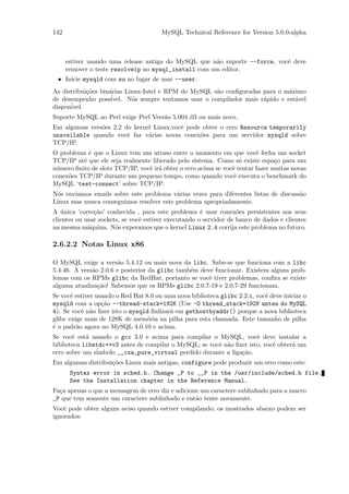 142                                    MySQL Technical Reference for Version 5.0.0-alpha



      estiver usando uma release antiga do MySQL que n˜o suporte --force, vocˆ deve
                                                      a                      e
      remover o teste resolveip no mysql_install com um editor.
 • Inicie mysqld com su no lugar de usar --user.
As distribui¸˜es bin´rias Linux-Intel e RPM do MySQL s˜o conﬁguradas para o m´ximo
            co      a                                 a                      a
                    ´
de desempenho possivel. N´s sempre tentamos usar o compilador mais r´pido e est´vel
                            o                                        a         a
dispon´
      ivel.
Suporte MySQL ao Perl exige Perl Vers˜o 5.004 03 ou mais novo.
                                     a
Em algumas vers˜es 2.2 do kernel Linux,vocˆ pode obter o erro Resource temporarily
               o                          e
unavailable quando vocˆ faz v´rias novas conex˜es para um servidor mysqld sobre
                        e      a                o
TCP/IP.
O problema ´ que o Linux tem um atraso entre o momento em que vocˆ fecha um socket
            e                                                            e
TCP/IP at´ que ele seja realmente liberado pelo sistema. Como s´ existe espa¸o para um
          e                                                        o            c
n´mero ﬁnito de slots TCP/IP, vocˆ ir´ obter o erro acima se vocˆ tentar fazer muitas novas
 u                               e a                            e
conex˜es TCP/IP durante um pequeno tempo, como quando vocˆ executa o benchmark do
     o                                                          e
MySQL ‘test-connect’ sobre TCP/IP.
N´s enviamos emails sobre este problema v´rias vezes para diferentes listas de discuss˜o
 o                                        a                                           a
Linux mas nunca conseguimos resolver este problema apropriadamente.
A unica ’corre¸˜o’ conhecida , para este problema ´ usar conex˜es persistentes nos seus
   ´           ca                                     e            o
clientes ou usar sockets, se vocˆ estiver executando o servidor de banco de dados e clientes
                                e
na mesma m´quina. N´s experamos que o kernel Linux 2.4 corrija este problema no futuro.
             a         o

2.6.2.2 Notas Linux x86

O MySQL exige a vers˜o 5.4.12 ou mais nova da libc. Sabe-se que funciona com a libc
                       a
5.4.46. A vers˜o 2.0.6 e posterior da glibc tamb´m deve funcionar. Existem alguns prob-
              a                                 e
lemas com os RPMs glibc da RedHat, portanto se vocˆ tiver problemas, conﬁra se existe
                                                      e
alguma atualiza¸˜o! Sabemos que os RPMs glibc 2.0.7-19 e 2.0.7-29 funcionam.
                ca
Se vocˆ estiver usando o Red Hat 8.0 ou uma nova biblioteca glibc 2.2.x, vocˆ deve iniciar o
       e                                                                    e
mysqld com a op¸˜o --thread-stack=192K (Use -O thread_stack=192K antes do MySQL
                  ca
4). Se vocˆ n˜o ﬁzer isto o mysqld ﬁnlizar´ em gethostbyaddr() porque a nova biblioteca
           e a                            a
glibc exige mais de 128K de mem´ria na pilha para esta chamada. Este tamanho de pilha
                                 o
´ o padr˜o agora no MySQL 4.0.10 e acima.
e        a
Se vocˆ est´ usando o gcc 3.0 e acima para compilar o MySQL, vocˆ deve instalar a
       e    a                                                         e
biblioteca libstdc++v3 antes de compilar o MySQL; se vocˆ n˜o ﬁzer isto, vocˆ obter´ um
                                                        e a                 e      a
erro sobre um s´
               imbolo __cxa_pure_virtual perdido durante a liga¸˜o.
                                                                ca
Em algumas distribui¸˜es Linux mais antigas, configure pode produzir um erro como este:
                    co
       Syntax error in sched.h. Change _P to __P in the /usr/include/sched.h file.
       See the Installation chapter in the Reference Manual.
Fa¸a apenas o que a mensagem de erro diz e adicione um caractere sublinhado para a macro
  c
_P que tem somente um caractere sublinhado e ent˜o tente novamente.
                                                  a
Vocˆ pode obter alguns aviso quando estiver compilando; os mostrados abaixo podem ser
    e
ignorados:
 