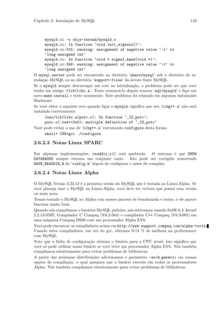 Cap´
   ıtulo 2: Instala¸˜o do MySQL
                   ca                                                                143



      mysqld.cc -o objs-thread/mysqld.o
      mysqld.cc: In function ‘void init_signals()’:
      mysqld.cc:315: warning: assignment of negative value ‘-1’ to
      ‘long unsigned int’
      mysqld.cc: In function ‘void * signal_hand(void *)’:
      mysqld.cc:346: warning: assignment of negative value ‘-1’ to
      ‘long unsigned int’
O mysql.server pode ser encontrado no diret´rio ‘share/mysql’ sob o diret´rio de in-
                                                o                             o
stala¸˜o MySQL ou no diret´rio ‘support-files’ da ´rvore fonte MySQL.
     ca                      o                       a
Se o mysqld sempre descarregar um core na inicializa¸˜o, o problema pode ser que vocˆ
                                                       ca                               e
tenha um antigo ‘/lib/libc.a’. Tente renome´-lo depois remova ‘sql/mysqld’ e fa¸a um
                                               a                                   c
novo make install e tente novamente. Este problema foi relatado em algumas instala¸˜es
                                                                                     co
Slackware.
Se vocˆ obter o seguinte erro quando ligar o mysqld, signiﬁca que seu ‘libg++.a’ n˜o est´
       e                                                                          a     a
instalado corretamente:
      /usr/lib/libc.a(putc.o): In function ‘_IO_putc’:
      putc.o(.text+0x0): multiple definition of ‘_IO_putc’
Vocˆ pode evitar o uso de ‘libg++.a’ executando configure desta forma:
    e
      shell> CXX=gcc ./configure

2.6.2.3 Notas Linux SPARC

Em algumas implementa¸˜es, readdir_r() est´ quebrada. O sintoma ´ que SHOW
                       co                     a                       e
DATABASES sempre retorna um conjunto vazio. Isto pode ser corrigido removendo
HAVE_READDIR_R do ‘config.h’ depois de conﬁgurar e antes de compilar.

2.6.2.4 Notas Linux Alpha

O MySQL Vers˜o 3.23.12 ´ a primeira vers˜o do MySQL que ´ testada no Linux-Alpha. Se
               a          e                 a                e
vocˆ planeja usar o MySQL no Linux-Alpha, vocˆ deve ter certeza que possui esta vers˜o
    e                                              e                                 a
ou mais nova.
Temos testado o MySQL no Alpha com nossos pacotes de benchmarks e testes, e ele parece
funcinar muito bem.
Quando n´s compilamos o bin´rios MySQL padr˜es, n´s est´vamos usando SuSE 6.4, kernel
         o                    a                  o    o    a
2.2.13-SMP, Compilador C Compaq (V6.2-504) e compilador C++ Compaq (V6.3-005) em
uma m´quina Compaq DS20 com um processador Alpha EV6.
       a
Vocˆ pode encontrar os compiladores acima em http://www.support.compaq.com/alpha-tools.
    e
Usando estes compiladores, em vez do gcc, obtemos 9-14 % de melhora na performance
com MySQL.
Note que a linha de conﬁgura¸˜o otimiza o bin´rio para a CPU atual; isto signiﬁca que
                               ca                 a
vocˆ s´ pode utilizar nosso bin´rio se vocˆ tiver um processador Alpha EV6. N´s tamb´m
    e o                         a         e                                  o      e
compilamos estaticamente para evitar problemas de bibliotecas.
A partir das pr´ximas distribui¸˜es adicionamos o parˆmetro -arch generic em nossas
                o                 co                    a
op¸˜es de compila¸˜o, o qual assegura que o bin´rio execute em todos os processadores
   co               ca                              a
Alpha. N´s tamb´m compilamos estaticamente para evitar problemas de bibliotecas.
         o        e
 