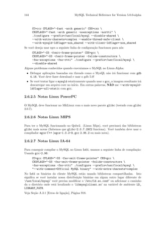 144                                   MySQL Technical Reference for Version 5.0.0-alpha



      CC=ccc CFLAGS="-fast -arch generic" CXX=cxx 
      CXXFLAGS="-fast -arch generic -noexceptions -nortti" 
      ./configure --prefix=/usr/local/mysql --disable-shared 
      --with-extra-charsets=complex --enable-thread-safe-client 
      --with-mysqld-ldflags=-non_shared --with-client-ldflags=-non_shared
Se vocˆ deseja usar egcs a seguinte linha de conﬁgura¸˜o funcionou para n´s:
      e                                              ca                  o
      CFLAGS="-O3 -fomit-frame-pointer" CXX=gcc 
      CXXFLAGS="-O3 -fomit-frame-pointer -felide-constructors 
      -fno-exceptions -fno-rtti" ./configure --prefix=/usr/local/mysql 
      --disable-shared
Alguns problemas conhecidos quando executamos o MySQL no Linux-Alpha:
 • Debugar aplica¸˜es baseadas em threads como o MysQL n˜o ir´ funcionar com gdb
                 co                                     a    a
   4.18. Vocˆ deve fazer download e usar o gdb 5.0!
            e
 • Se vocˆ tentar ligar o mysqld estaticamente quando usar o gcc, a imagem resultante ir´
         e                                                                              a
   descarregar um arquivo core no in´                            ˜
                                      icio. Em outras palavras, NAO use --with-mysqld-
   ldflags=-all-static com gcc.

2.6.2.5 Notas Linux PowerPC

O MySQL deve funcionar no MkLinux com o mais novo pacote glibc (testado com glibc
2.0.7).

2.6.2.6 Notas Linux MIPS

Para ter o MySQL funcionando no Qube2. (Linux Mips), vocˆ precisar´ das bibliotecas
                                                          e       a
glibc mais novas (Sabemos que glibc-2.0.7.29C2 funciona). Vocˆ tamb´m deve usar o
                                                             e      e
compilador egcs C++ (egcs-1.0.2-9, gcc 2.95.2 ou mais nova).

2.6.2.7 Notas Linux IA-64

Para conseguir compilar o MySQL no Linux Ia64, usamos a seguinte linha de compila¸˜o:
                                                                                 ca
Usando gcc-2.96:
      CC=gcc CFLAGS="-O3 -fno-omit-frame-pointer" CXX=gcc 
      CXXFLAGS="-O3 -fno-omit-frame-pointer -felide-constructors 
      -fno-exceptions -fno-rtti" ./configure --prefix=/usr/local/mysql 
      "--with-comment=Official MySQL binary" --with-extra-charsets=complex
No Ia64 os bin´rios do cliente MySQL est˜o usando bibliotecas compartilhadas. Isto
                a                           a
signiﬁca se vocˆ instalar nossa distribui¸˜o bin´rias em algum outro lugar diferente de
               e                         ca     a
‘/usr/local/mysql’ vocˆ precisa modiﬁcar o ‘/etc/ld.so.conf’ ou adicionar o caminho
                        e
da o diret´rio onde est´ localizado o ‘libmysqlclient.so’ na vari´vel de ambiente LD_
          o            a                                         a
LIBRARY_PATH.
Veja Se¸˜o A.3.1 [Erros de liga¸˜o], P´gina 918.
       ca                      ca     a
 