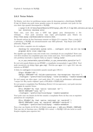Cap´
   ıtulo 2: Instala¸˜o do MySQL
                   ca                                                                145



2.6.3 Notas Solaris

No Solaris, vocˆ deve ter problemas mesmo antes de descompactar a distribui¸˜o MySQL!
                e                                                          ca
O tar do Solaris n˜o pode tratar grandes nomes de arquivos, portanto vocˆ pode ver um
                   a                                                     e
erro deste tipo quando descompactar o MySQL:
     x mysql-3.22.12-beta/bench/Results/ATIS-mysql_odbc-NT_4.0-cmp-db2,informix,ms-sql,my
     tar: directory checksum error
Neste caso, vocˆ deve usar o GNU tar (gtar) para desempacotar a dis-
                e
tribui¸˜o.
      ca     Vocˆ pode encontrar uma c´pia pr´-compilada para Solaris em
                e                        o      e
http://www.mysql.com/downloads/os-solaris.html.
As threads nativas da Sun funcionam somente no Solaris 2.5 e superior. Para a vers˜o 2.4
                                                                                  a
e anteriores, o MySQL ir´ automaticamente usar MIT-pthreads. Veja Se¸˜o 2.3.6 [MIT-
                        a                                               ca
pthreads], P´gina 106.
             a
Se vocˆ obter o seguinte erro de conﬁgure:
      e
     checking for restartable system calls... configure: error can not run test
     programs while cross compiling
Isto signiﬁca que alguma coisa est´ errada com a instala¸˜o de seu compilador! Neste caso
                                  a                     ca
vocˆ deve atualizar seu compilador para uma vers˜o mais nova. Vocˆ tamb´m pode resolver
    e                                            a                 e     e
este problema inserindo a seguinte linha no arquivo ‘config.cache’:
     ac_cv_sys_restartable_syscalls=${ac_cv_sys_restartable_syscalls=’no’}
Se vocˆ est´ usando Solaris em um SPARC, o compilador recomendado ´ o gcc 2.95.2. Vocˆ
      e a                                                         e                  e
pode encontr´-lo em http://gcc.gnu.org/. Perceba que egcs 1.1.1 e gcc 2.8.1 n˜o s˜o
              a                                                                 a a
est´veis no SPARC!
   a
A linha do configure recomendado quando usando gcc 2.95.2 ´:
                                                          e
     CC=gcc CFLAGS="-O3" 
     CXX=gcc CXXFLAGS="-O3 -felide-constructors -fno-exceptions -fno-rtti" 
     ./configure --prefix=/usr/local/mysql --with-low-memory --enable-assembler
Se vocˆ possui um ultra sparc, vocˆ pode obter 4% a mais de performance adicionando
      e                           e
"-mcpu=v8 -Wa,-xarch=v8plusa" para a CFLAGS e CXXFLAGS.
Se vocˆ possui o compilador Sun Workshop (Fortre) 5.3 (ou mais novo), vocˆ pode executar
      e                                                                  e
configure da seguinte forma:
     CC=cc CFLAGS="-Xa -fast -native -xstrconst -mt" 
     CXX=CC CXXFLAGS="-noex -mt" 
     ./configure --prefix=/usr/local/mysql --enable-assembler
Vocˆ pode criar um bin´rio de 64 bits usando o compilador Forte da Sun com os seguintes
   e                  a
parˆmetros de compila¸˜o:
   a                 ca
     CC=cc CFLAGS="-Xa -fast -native -xstrconst -mt -xarch=v9" 
     CXX=CC CXXFLAGS="-noex -mt -xarch=v9" ASFLAGS="-xarch=v9" 
     ./configure --prefix=/usr/local/mysql --enable-assembler
Para criar um bin´rio de 64 bits do Solaris usando gcc, e -m64 para CFLAGS e CXXFLAGS.
                  a
Note que isto s´ funciona com o MySQL 4.0 e acima - o MySQL 3.23 n˜o inclui as modi-
               o                                                      a
ﬁca¸˜es exigidas para suportar isto.
   co
 