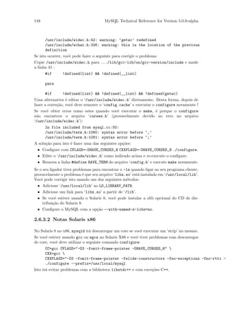 148                                    MySQL Technical Reference for Version 5.0.0-alpha



      /usr/include/widec.h:42: warning: ‘getwc’ redefined
      /usr/include/wchar.h:326: warning: this is the location of the previous
      definition
Se isto ocorrer, vocˆ pode fazer o seguinte para corrigir o problema:
                    e
Copie /usr/include/widec.h para .../lib/gcc-lib/os/gcc-version/include e mude
a linha 41 :
      #if      !defined(lint) && !defined(__lint)

      para

      #if      !defined(lint) && !defined(__lint) && !defined(getwc)
Uma alternativa ´ editar o ‘/usr/include/widec.h’ diretamente. Desta forma, depois de
                  e
fazer a corre¸˜o, vocˆ deve remover o ‘config.cache’ e executar o configure novamente !
             ca      e
Se vocˆ obter erros como estes quando vocˆ executar o make, ´ porque o configure
      e                                  e                  e
n˜o encontrou o arquivo ‘curses.h’ (provavelmente devido ao erro no arquivo
  a
‘/usr/include/widec.h’):
      In file included from mysql.cc:50:
      /usr/include/term.h:1060: syntax error before ‘,’
      /usr/include/term.h:1081: syntax error before ‘;’
A solu¸˜o para isto ´ fazer uma das seguintes op¸˜es:
      ca            e                           co
 • Conﬁgure com CFLAGS=-DHAVE_CURSES_H CXXFLAGS=-DHAVE_CURSES_H ./configure.
 • Edite o ‘/usr/include/widec.h’ como indicado acima e re-execute o conﬁgure.
 • Remova a linha #define HAVE_TERM do arquivo ‘config.h’ e execute make novamente.
Se o seu ligador tiver problemas para encontrar o -lz quando ligar ao seu programa cliente,
provavelmente o problema ´ que seu arquivo ‘libz.so’ est´ instalado em ‘/usr/local/lib’.
                            e                            a
Vocˆ pode corrigir isto usando um dos seguintes m´todos:
    e                                              e
 • Adicione ‘/usr/local/lib’ ao LD_LIBRARY_PATH.
 • Adicione um link para ‘libz.so’ a partir de ‘/lib’.
 • Se vocˆ estiver usando o Solaris 8, vocˆ pode instalar a zlib opcional do CD de dis-
          e                               e
   tribui¸˜o do Solaris 8.
         ca
 • Conﬁgure o MySQL com a op¸˜o --with-named-z-libs=no.
                                ca

2.6.3.2 Notas Solaris x86

No Solaris 8 no x86, mysqld ir´ descarregar um core se vocˆ executar um ’strip’ no mesmo.
                              a                           e
Se vocˆ estiver usando gcc ou egcs no Solaris X86 e vocˆ tiver problemas com descarregos
      e                                                e
de core, vocˆ deve utilizar o seguinte comando configure:
            e
      CC=gcc CFLAGS="-O3 -fomit-frame-pointer -DHAVE_CURSES_H" 
      CXX=gcc 
      CXXFLAGS="-O3 -fomit-frame-pointer -felide-constructors -fno-exceptions -fno-rtti -D
      ./configure --prefix=/usr/local/mysql
Isto ir´ evitar problemas com a biblioteca libstdc++ e com exce¸˜es C++.
       a                                                       co
 