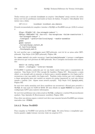 150                                   MySQL Technical Reference for Version 5.0.0-alpha



Tenha certeza que a entrada localhost no arquivo ‘/etc/hosts’ esteja correta (de outra
forma vocˆ ir´ ter problemas conectando ao banco de dados). O arquivo ‘/etc/hosts’ deve
          e a
iniciar com a linha:
      127.0.0.1          localhost localhost.seu.dominio
O modo recomendado de compilar e instalar o MySQL no FreeBSD com gcc (2.95.2 e acima)
´:
e
      CC=gcc CFLAGS="-O2 -fno-strength-reduce" 
      CXX=gcc CXXFLAGS="-O2 -fno-rtti -fno-exceptions -felide-constructors 
      -fno-strength-reduce" 
      ./configure --prefix=/usr/local/mysql --enable-assembler
      gmake
      gmake install
      ./scripts/mysql_install_db
      cd /usr/local/mysql
      ./bin/mysqld_safe &
Se vocˆ percber que o configure usar´ MIT-pthreads, vocˆ de ler as notas sobre MIT-
      e                               a                e
pthreads. Veja Se¸˜o 2.3.6 [MIT-pthreads], P´gina 106.
                 ca                         a
Se o make install n˜o puder encontrar ‘/usr/include/pthreads’, ´ porque o configure
                    a                                               e
n˜o detectou que vocˆ precisava de MIT-pthreads. Isto ´ corrigido executando estes coman-
 a                  e                                 e
dos:
      shell> rm config.cache
      shell> ./configure --with-mit-threads
O FreeBSD ´ tamb´m conhecido por ter um limite muito baixo para o manipulador de
             e      e
arquivos. Veja Se¸˜o A.2.17 [Not enough ﬁle handles], P´gina 917. Descomente a se¸˜o
                  ca                                      a                           ca
ulimit -n no mysqld safe ou aumente os limites para o usu´rio mysqld no /etc/login.conf (e
                                                         a
reconstrua-o com cap mkdb /etc/login.conf). Tamb´m tenha certeza que vocˆ conﬁgurou
                                                    e                        e
a classe apropriada para este usu´rio no arquivo de senhas (password) se vocˆ n˜o estiver
                                 a                                           e a
usando o padr˜o (use: chpass nome usuario mysqld). Veja Se¸˜o 4.8.2 [mysqld_safe],
               a                                                 ca
P´gina 332.
  a
Se vocˆ tiver muita mem´ria vocˆ deve considerar em reconstruir o Kernel para permitir o
      e                o       e
MySQL de usar mais de 512M de RAM. Dˆ uma olhada na op¸~o MAXDSIZ na arquivo de
                                          e                  ca
conﬁgura¸˜o LINT para maiores informa¸˜es.
         ca                            co
Se vocˆ tiver problemas com a data atual no MySQL, conﬁgurar a vari´vel TZ provavelmente
      e                                                            a
ajudar´. Veja Apˆndice E [Environment variables], P´gina 1083.
      a           e                                 a
Para obter um sistema seguro e est´vel vocˆ deve usar somente kernels FreeBSD que estejam
                                  a       e
marcados com -STABLE.


2.6.4.2 Notas NetBSD

Para compilar no NetBSD vocˆ precisa do GNU make. De outra forma o compilador que-
                              e
braria quando o make tentasse executar lint em arquivos C++.
 
