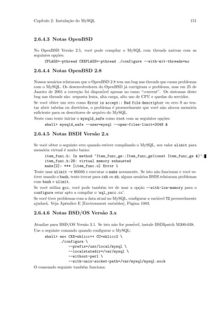 Cap´
   ıtulo 2: Instala¸˜o do MySQL
                   ca                                                               151



2.6.4.3 Notas OpenBSD

No OpenBSD Vers˜o 2.5, vocˆ pode compilar o MySQL com threads nativas com as
                  a        e
seguintes op¸˜es:
            co
      CFLAGS=-pthread CXXFLAGS=-pthread ./configure --with-mit-threads=no

2.6.4.4 Notas OpenBSD 2.8

Nossos usu´rios relataram que o OpenBSD 2.8 tem um bug nas threads que causa problemas
           a
com o MySQL. Os desenvolvedores do OpenBSD j´ corrigiram o problema, mas em 25 de
                                                    a
Janeiro de 2001 a corre¸˜o foi dispon´
                         ca            ivel apenas no ramo “-current”. Os sintomas deste
bug nas threads s˜o: resposta lenta, alta carga, alto uso de CPU e quedas do servidor.
                  a
Se vocˆ obter um erro como Error in accept:: Bad file descriptor ou erro 9 ao ten-
      e
tar abrir tabelas ou diret´rios, o problema ´ provavelmente que vocˆ n˜o alocou mem´ria
                          o                  e                      e a                o
suﬁciente para os descritores de arquivo do MySQL.
Neste caso tente iniciar o mysqld_safe como root com as seguintes op¸˜es:
                                                                      co
      shell> mysqld_safe --user=mysql --open-files-limit=2048 &

2.6.4.5 Notas BSDI Vers˜o 2.x
                       a

Se vocˆ obter o seguinte erro quando estiver compilando o MySQL, seu valor ulimit para
       e
mem´ria virtual ´ muito baixo:
     o           e
       item_func.h: In method ‘Item_func_ge::Item_func_ge(const Item_func_ge &)’:
       item_func.h:28: virtual memory exhausted
       make[2]: *** [item_func.o] Error 1
Tente usar ulimit -v 80000 e executar o make novamente. Se isto n˜o funcionar e vocˆ es-
                                                                     a                 e
tiver usando o bash, tente trocar para csh ou sh; alguns usu´rios BSDI relataram problemas
                                                             a
com bash e ulimit.
Se vocˆ utiliza gcc, vocˆ pode tamb´m ter de usar a op¸˜o --with-low-memory para o
        e                e             e                    ca
configure estar apto a compilar o ‘sql_yacc.cc’.
Se vocˆ tiver problemas com a data atual no MySQL, conﬁgurar a vari´vel TZ provavelmente
       e                                                              a
ajudar´. Veja Apˆndice E [Environment variables], P´gina 1083.
       a          e                                    a

2.6.4.6 Notas BSD/OS Vers˜o 3.x
                         a

Atualize para BSD/OS Vers˜o 3.1. Se isto n˜o for poss´
                          a               a          ivel, instale BSDIpatch M300-038.
Use o seguinte comando quando conﬁgurar o MySQL:
      shell> env CXX=shlicc++ CC=shlicc2 
              ./configure 
                  --prefix=/usr/local/mysql 
                  --localstatedir=/var/mysql 
                  --without-perl 
                  --with-unix-socket-path=/var/mysql/mysql.sock
O comeando seguinte tamb´m funciona:
                         e
 