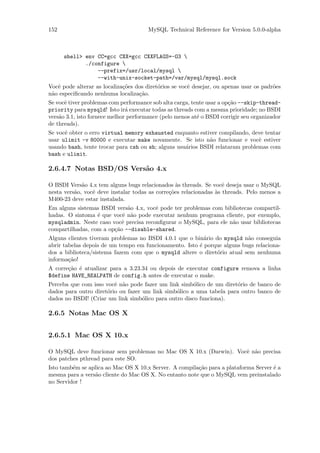152                                    MySQL Technical Reference for Version 5.0.0-alpha



      shell> env CC=gcc CXX=gcc CXXFLAGS=-O3 
             ./configure 
                 --prefix=/usr/local/mysql 
                 --with-unix-socket-path=/var/mysql/mysql.sock
Vocˆ pode alterar as localiza¸˜es dos diret´rios se vocˆ desejar, ou apenas usar os padr˜es
   e                         co            o           e                                o
n˜o especiﬁcando nenhuma localiza¸˜o.
 a                                 ca
Se vocˆ tiver problemas com performance sob alta carga, tente usar a op¸˜o --skip-thread-
      e                                                                ca
priority para mysqld! Isto ir´ executar todas as threads com a mesma prioridade; no BSDI
                               a
vers˜o 3.1, isto fornece melhor performance (pelo menos at´ o BSDI corrigir seu organizador
    a                                                     e
de threads).
Se vocˆ obter o erro virtual memory exhausted enquanto estiver compilando, deve tentar
      e
usar ulimit -v 80000 e executar make novamente. Se isto n˜o funcionar e vocˆ estiver
                                                             a                 e
usando bash, tente trocar para csh ou sh; alguns usu´rios BSDI relataram problemas com
                                                    a
bash e ulimit.

2.6.4.7 Notas BSD/OS Vers˜o 4.x
                         a

O BSDI Vers˜o 4.x tem alguns bugs relacionados `s threads. Se vocˆ deseja usar o MySQL
             a                                    a                 e
nesta vers˜o, vocˆ deve instalar todas as corre¸˜es relacionadas `s threads. Pelo menos a
          a      e                             co                a
M400-23 deve estar instalada.
Em alguns sistemas BSDI vers˜o 4.x, vocˆ pode ter problemas com bibliotecas compartil-
                             a          e
hadas. O sintoma ´ que vocˆ n˜o pode executar nenhum programa cliente, por exemplo,
                  e        e a
mysqladmin. Neste caso vocˆ precisa reconﬁgurar o MySQL, para ele n˜o usar bibliotecas
                           e                                       a
compartilhadas, com a op¸˜o --disable-shared.
                        ca
Alguns clientes tiveram problemas no BSDI 4.0.1 que o bin´rio do mysqld n˜o conseguia
                                                          a               a
abrir tabelas depois de um tempo em funcionamento. Isto ´ porque alguns bugs relaciona-
                                                        e
dos a biblioteca/sistema fazem com que o mysqld altere o diret´rio atual sem nenhuma
                                                              o
informa¸˜o!
        ca
A corre¸˜o ´ atualizar para a 3.23.34 ou depois de executar configure remova a linha
       ca e
$define HAVE_REALPATH de config.h antes de executar o make.
Perceba que com isso vocˆ n˜o pode fazer um link simb´lico de um diret´rio de banco de
                         e a                           o               o
dados para outro diret´rio ou fazer um link simb´lico a uma tabela para outro banco de
                      o                         o
dados no BSDI! (Criar um link simb´lico para outro disco funciona).
                                    o

2.6.5 Notas Mac OS X


2.6.5.1 Mac OS X 10.x

O MySQL deve funcionar sem problemas no Mac OS X 10.x (Darwin). Vocˆ n˜o precisa
                                                                   e a
dos patches pthread para este SO.
Isto tamb´m se aplica ao Mac OS X 10.x Server. A compila¸˜o para a plataforma Server ´ a
         e                                              ca                           e
mesma para a vers˜o cliente do Mac OS X. No entanto note que o MySQL vem preinstalado
                 a
no Servidor !
 