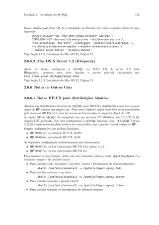 Cap´
   ıtulo 2: Instala¸˜o do MySQL
                   ca                                                                153



Nosso bin´rio para Mac OS X ´ compilado no Darwin 6.3 com a seguinte linha de con-
          a                     e
ﬁgura¸˜o:
     ca
      CC=gcc CFLAGS="-O3 -fno-omit-frame-pointer" CXX=gcc 
      CXXFLAGS="-O3 -fno-omit-frame-pointer -felide-constructors 
      -fno-exceptions -fno-rtti" ./configure --prefix=/usr/local/mysql 
      --with-extra-charsets=complex --enable-thread-safe-client 
      --enable-local-infile --disable-shared
Veja Se¸˜o 2.1.3 [Instala¸˜o do Mac OS X], P´gina 71.
       ca                ca                 a

2.6.5.2 Mac OS X Server 1.2 (Rhapsody)

Antes de tentar conﬁgurar o MySQL no MAC OS X server 1.2 (aka
Rhapsody), primeiro vocˆ deve instalar o pacote pthread encontrado em:
                             e
http://www.prnet.de/RegEx/mysql.html.
Veja Se¸˜o 2.1.3 [Instala¸˜o do Mac OS X], P´gina 71.
       ca                ca                 a

2.6.6 Notas de Outros Unix


2.6.6.1 Notas HP-UX para distribui¸˜es bin´rias
                                  co      a

Alguma das distribui¸˜es bin´rias do MySQL para HP-UX ´ distribuida como um arquivo
                     co     a                            e
depot da HP e como um arquivo tar. Para usar o arquivo depot vocˆ deve estar executando
                                                                e
pelo menos o HP-UX 10.x para ter acesso `s ferramentas de arquivos depot da HP.
                                        a
A vers˜o HP do MySQL foi compilada em um servidor HP 9000/8xx sob HP-UX 10.20,
       a
usando MIT-pthreads. Sob esta conﬁgura¸˜o o MySQL funciona bem. O MySQL Vers˜o
                                        ca                                           a
3.22.26 e mais novas tamb´m podem ser construidas com o pacote thread nativo da HP.
                         e
Outras conﬁgura¸˜es que podem funcionar:
                 co
  • HP 9000/7xx executando HP-UX 10.20+
  • HP 9000/8xx executando HP-UX 10.30
As seguintes conﬁgura¸˜es deﬁnitivamente n˜o funcionar˜o:
                     co                   a           a
 • HP 9000/7xx ou 8xx executando HP-UX 10.x where x < 2
 • HP 9000/7xx ou 8xx executando HP-UX 9.x
Para instalar a distribui¸˜o, utilze um dos comandos abaixo, onde /path/to/depot ´ o
                         ca                                                             e
caminho completo do arquivo depot:
  • Para instalar tudo, incluindo o servidor, cliente e ferramentas de desenvolvimento:
          shell> /usr/sbin/swinstall -s /path/to/depot mysql.full
  • Para instalar somente o servidor:
          shell> /usr/sbin/swinstall -s /path/to/depot mysql.server
  • Para instalar somente o pacote cliente:
          shell> /usr/sbin/swinstall -s /path/to/depot mysql.client
  • Para instalar somente as ferramentas de desenvolvimento:
 