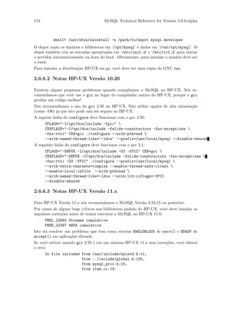 154                                   MySQL Technical Reference for Version 5.0.0-alpha



          shell> /usr/sbin/swinstall -s /path/to/depot mysql.developer
O depot copia os bin´rios e bibliotecas em ‘/opt/mysql’ e dados em ‘/var/opt/mysql’. O
                    a
depot tamb´m cria as entradas apropriadas em ‘/etc/init.d’ e ‘/etc/rc2.d’ para iniciar
            e
o servidor automaticamente na hora do boot. Obviamente, para instalar o usu´rio deve ser
                                                                           a
o root.
Para instalar a distribui¸˜o HP-UX tar.gz, vocˆ deve ter uma c´pia do GNU tar.
                         ca                   e               o

2.6.6.2 Notas HP-UX Vers˜o 10.20
                        a

Existem alguns pequenos problemas quando compilamos o MySQL no HP-UX. N´s re-o
comendamos que vocˆ use o gcc no lugar do compilador nativo do HP-UX, porque o gcc
                   e
produz um c´digo melhor!
           o
N´s recomendamos o uso do gcc 2.95 no HP-UX. N˜o utilize op¸˜es de alta otimiza¸˜o
  o                                                a       co                  ca
(como -O6) ja que isto pode n˜o ser seguro no HP-UX.
                             a
A seguine linha do configure deve funcionar com o gcc 2.95:
      CFLAGS="-I/opt/dce/include -fpic" 
      CXXFLAGS="-I/opt/dce/include -felide-constructors -fno-exceptions 
      -fno-rtti" CXX=gcc ./configure --with-pthread 
      --with-named-thread-libs=’-ldce’ --prefix=/usr/local/mysql --disable-shared
A seguinte linha do configure deve funcionar com o gcc 3.1:
      CFLAGS="-DHPUX -I/opt/dce/include -O3 -fPIC" CXX=gcc 
      CXXFLAGS="-DHPUX -I/opt/dce/include -felide-constructors -fno-exceptions 
      -fno-rtti -O3 -fPIC" ./configure --prefix=/usr/local/mysql 
      --with-extra-charsets=complex --enable-thread-safe-client 
      --enable-local-infile --with-pthread 
      --with-named-thread-libs=-ldce --with-lib-ccflags=-fPIC
      --disable-shared

2.6.6.3 Notas HP-UX Vers˜o 11.x
                        a

Para HP-UX Vers˜o 11.x n´s recomendamos o MySQL Vers˜o 3.23.15 ou posterior.
                  a        o                                 a
Por causa de alguns bugs cr´ iticos nas bibliotecas padr˜o do HP-UX, vocˆ deve instalar as
                                                        a               e
seguintes corre¸˜es antes de tentar executar o MySQL no HP-UX 11.0:
               co
      PHKL_22840 Streams cumulative
      PHNE_22397 ARPA cumulative
Isto ir´ resolver um problema que tem como retorno EWOLDBLOCK de recv() e EBADF de
       a
accept() em aplica¸˜es threads.
                    co
Se vocˆ estiver usando gcc 2.95.1 em um sistema HP-UX 11.x sem corre¸˜es, vocˆ obter´
       e                                                            co       e      a
o erro:
      In file included from     /usr/include/unistd.h:11,
                       from     ../include/global.h:125,
                       from     mysql_priv.h:15,
                       from     item.cc:19:
 