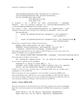 Cap´
   ıtulo 2: Instala¸˜o do MySQL
                   ca                                                               155



      /usr/include/sys/unistd.h:184: declaration of C function ...
      /usr/include/sys/pthread.h:440: previous declaration ...
      In file included from item.h:306,
                       from mysql_priv.h:158,
                       from item.cc:19:
O problema ´ que o HP-UX n˜o deﬁne consistentemente a pthreads_
                e                        a
atfork().      Ela tem prot´tipos coﬂitantes em ‘/usr/include/sys/unistd.h’:184
                             o
e ‘/usr/include/sys/pthread.h’:440 (detalhes abaixo).
Uma solu¸˜o ´ copiar ‘/usr/include/sys/unistd.h’ em ‘mysql/include’ e editar
          ca e
‘unistd.h’ alterando-o para coincidir com a deﬁni¸˜o em ‘pthread.h’. Aqui est´ o diﬀ:
                                                 ca                          a
      183,184c183,184
      <      extern int pthread_atfork(void (*prepare)(), void (*parent)(),
      <                                                void (*child)());
      ---
      >      extern int pthread_atfork(void (*prepare)(void), void (*parent)(void),
      >                                                void (*child)(void));
Depois disto, a seguinte linha conﬁgure deve funcionar:
      CFLAGS="-fomit-frame-pointer -O3 -fpic" CXX=gcc 
      CXXFLAGS="-felide-constructors -fno-exceptions -fno-rtti -O3" 
      ./configure --prefix=/usr/local/mysql --disable-shared
Segue algumas inforama¸˜es que um usu´rio do HP-UX Vers˜o 11.x nos enviou sobre com-
                      co             a                 a
pila¸˜o do MySQL com o compilador HP-UX:
    ca
       CC=cc CXX=aCC CFLAGS=+DD64 CXXFLAGS=+DD64 ./configure --with-extra-character-set=com
Vocˆ pode ignorar qualquer erro do tipo:
   e
      aCC: warning 901: unknown option: ‘-3’: use +help for online documentation
Se vocˆ obter o seguinte erro do configure
      e
      checking for cc option to accept ANSI C... no
      configure: error: MySQL requires a ANSI C compiler (and a C++ compiler).
      Try gcc. See the Installation chapter in the Reference Manual.
Conﬁra se vocˆ n˜o tem o caminho para o compilador K&R antes do caminho para o
               e a
compilador C e C++ do HP-UX.
Outra raz˜o para n˜o estar compilando ´ vocˆ n˜o deﬁnir o parˆmetro +DD64 acima.
         a        a                   e    e a               a
Outra possibilidade para o HP-UX 11 ´ usar o bin´rio MySQL para HP-UX 10.20. Recebe-
                                     e           a
mos relatos de alguns usu´rios de que esses bin´rios funcionam bem no HP-UX 11.00. Se
                          a                    a
vocˆ encontrar problemas, veriﬁque o n´ do pacth de seu HP-UX.
   e                                   ivel

2.6.6.4 Notas IBM-AIX

Detec¸˜o autom´tica de xlC est´ faltando no Autoconf, portando um comando configure
      ca         a               a
deste tipo ´ necess´rio quando estiver compilando o MySQL (Este exemplo usa o compilador
           e       a
IBM):
      export CC="xlc_r -ma -O3 -qstrict -qoptimize=3 -qmaxmem=8192 "
      export CXX="xlC_r -ma -O3 -qstrict -qoptimize=3 -qmaxmem=8192"
 