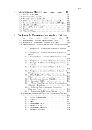 xvii

8   Introdu¸˜o ao MaxDB . . . . . . . . . . . . . . . . . . . 701
           ca
      8.1     Historia do MaxDB . . . . . . . . . . . . . . . . . . . . . . . . . . . . . . . . . . .               701
      8.2     Licenciamento e Suporte . . . . . . . . . . . . . . . . . . . . . . . . . . . . . . .                 701
      8.3     Conceitos B´sicos do MaxDB . . . . . . . . . . . . . . . . . . . . . . . . . .
                            a                                                                                       701
      8.4     Diferen¸as de Recursos entre o MaxDB e o MySQL . . . . . .
                     c                                                                                              701
      8.5     Interoperability Features between MaxDB and MySQL . . .                                               702
      8.6     MaxDB-related Links. . . . . . . . . . . . . . . . . . . . . . . . . . . . . . . . . .                702
      8.7     Reserved Words in MaxDB . . . . . . . . . . . . . . . . . . . . . . . . . . . .                       703
      8.8     Fun¸˜es . . . . . . . . . . . . . . . . . . . . . . . . . . . . . . . . . . . . . . . . . . . . . .
                  co                                                                                                705
      8.9     Tipos de Colunas . . . . . . . . . . . . . . . . . . . . . . . . . . . . . . . . . . . . .            705

9   Conjunto de Caracteres Nacionais e Unicode
     . . . . . . . . . . . . . . . . . . . . . . . . . . . . . . . . . . . . . . . 707
      9.1 Conjuntos de Caracteres e Collations em Geral . . . . . . . . . . 707
      9.2 Conjunto de Caracteres e Collations no MySQL . . . . . . . . . 708
      9.3 Determinando o Conjunto de Caracteres e Collation Padr˜es                                                  o
          . . . . . . . . . . . . . . . . . . . . . . . . . . . . . . . . . . . . . . . . . . . . . . . . . . . . . . 708
              9.3.1 Conjunto de Caracteres e Collations do Servidor
                        . . . . . . . . . . . . . . . . . . . . . . . . . . . . . . . . . . . . . . . . . . . . . . . 708
              9.3.2 Conjunto de Caracteres e Collation de Banco de
                       Dados . . . . . . . . . . . . . . . . . . . . . . . . . . . . . . . . . . . . . . . . . 709
              9.3.3 O Conjunto de Caracteres e Collations de Tabela
                        . . . . . . . . . . . . . . . . . . . . . . . . . . . . . . . . . . . . . . . . . . . . . . . 710
              9.3.4 Conjunto de Caracteres e Collation de Colunas . . 710
              9.3.5 Exemplos de Atribui¸˜es de Conjuntos de Caracteres
                                                                 co
                       e Collation . . . . . . . . . . . . . . . . . . . . . . . . . . . . . . . . . . . . . 711
              9.3.6 Conjunto de Caracteres e Collation de Conex˜o                                              a
                        . . . . . . . . . . . . . . . . . . . . . . . . . . . . . . . . . . . . . . . . . . . . . . . 712
              9.3.7 Conjunto de Caracteres e Collation de Caracter de
                       String Literal . . . . . . . . . . . . . . . . . . . . . . . . . . . . . . . . . . . 713
              9.3.8 Cl´usula COLLATE em V´rias Partes de uma Consulta
                               a                                       a
                       SQL . . . . . . . . . . . . . . . . . . . . . . . . . . . . . . . . . . . . . . . . . . . 714
              9.3.9 Precedˆncia da Cl´usula COLLATE . . . . . . . . . . . . . . 714
                                        e                    a
              9.3.10 Operador BINARY . . . . . . . . . . . . . . . . . . . . . . . . . . . . 715
              9.3.11 Alguns Casos Especiais Onde a Determina¸˜o da                                          ca
                       Collation e Trabalhosa . . . . . . . . . . . . . . . . . . . . . . . . . . 715
              9.3.12 Collations Devem Ser para o Conjunto de
                       Caracteres Certo . . . . . . . . . . . . . . . . . . . . . . . . . . . . . . . . 716
              9.3.13 Um exemplo do Efeito da Collation . . . . . . . . . . . 716
      9.4 Opera¸˜es Afetadas pelo Suporte a Conjunto de Caracteres
                     co
          . . . . . . . . . . . . . . . . . . . . . . . . . . . . . . . . . . . . . . . . . . . . . . . . . . . . . . 716
              9.4.1 Strings de Resultados . . . . . . . . . . . . . . . . . . . . . . . . . 717
              9.4.2 CONVERT() . . . . . . . . . . . . . . . . . . . . . . . . . . . . . . . . . . . 717
              9.4.3 CAST() . . . . . . . . . . . . . . . . . . . . . . . . . . . . . . . . . . . . . . 717
              9.4.4 SHOW CHARACTER SET . . . . . . . . . . . . . . . . . . . . . . . . . . 718
              9.4.5 SHOW COLLATION . . . . . . . . . . . . . . . . . . . . . . . . . . . . . . 718
              9.4.6 SHOW CREATE DATABASE . . . . . . . . . . . . . . . . . . . . . . . . 719
              9.4.7 SHOW FULL COLUMNS . . . . . . . . . . . . . . . . . . . . . . . . . . . 719
 