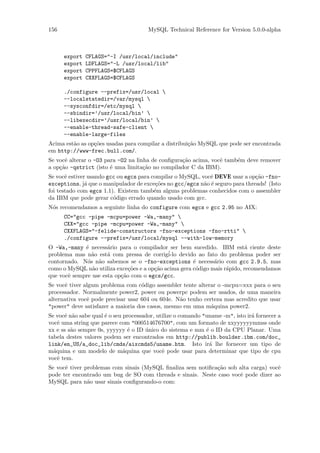 156                                    MySQL Technical Reference for Version 5.0.0-alpha



      export   CFLAGS="-I /usr/local/include"
      export   LDFLAGS="-L /usr/local/lib"
      export   CPPFLAGS=$CFLAGS
      export   CXXFLAGS=$CFLAGS

      ./configure --prefix=/usr/local 
      --localstatedir=/var/mysql 
      --sysconfdir=/etc/mysql 
      --sbindir=’/usr/local/bin’ 
      --libexecdir=’/usr/local/bin’ 
      --enable-thread-safe-client 
      --enable-large-files
Acima est˜o as op¸˜es usadas para compilar a distribui¸˜o MySQL que pode ser encontrada
         a       co                                   ca
em http://www-frec.bull.com/.
Se vocˆ alterar o -O3 para -O2 na linha de conﬁgura¸˜o acima, vocˆ tamb´m deve remover
      e                                            ca            e     e
a op¸˜o -qstrict (isto ´ uma limita¸˜o no compilador C da IBM).
    ca                  e            ca
Se vocˆ estiver usando gcc ou egcs para compilar o MySQL, vocˆ DEVE usar a op¸˜o -fno-
       e                                                     e                 ca
exceptions, j´ que o manipulador de exce¸˜es no gcc/egcs n˜o ´ seguro para threads! (Isto
               a                          co               a e
foi testado com egcs 1.1). Existem tamb´m alguns problemas conhecidos com o assembler
                                         e
da IBM que pode gerar c´digo errado quando usado com gcc.
                         o
N´s recomendamos a seguinte linha do configure com egcs e gcc 2.95 no AIX:
 o
      CC="gcc -pipe -mcpu=power -Wa,-many" 
      CXX="gcc -pipe -mcpu=power -Wa,-many" 
      CXXFLAGS="-felide-constructors -fno-exceptions -fno-rtti" 
      ./configure --prefix=/usr/local/mysql --with-low-memory
O -Wa,-many ´ necess´rio para o compilador ser bem sucedido. IBM est´ ciente deste
             e        a                                                     a
               a      a                      ´ devido ao fato do problema poder ser
problema mas n˜o est´ com pressa de corrigi-lo
contornado. N´s n˜o sabemos se o -fno-exceptions ´ necess´rio com gcc 2.9.5, mas
              o a                                      e       a
como o MySQL n˜o utiliza exce¸˜es e a op¸˜o acima gera c´digo mais r´pido, recomendamos
                a             co        ca              o           a
que vocˆ sempre use esta op¸˜o com o egcs/gcc.
       e                   ca
Se vocˆ tiver algum problema com c´digo assembler tente alterar o -mcpu=xxx para o seu
      e                             o
processador. Normalmente power2, power ou powerpc podem ser usados, de uma maneira
alternativa vocˆ pode precisar usar 604 ou 604e. N˜o tenho certeza mas acredito que usar
               e                                  a
"power" deve satisfazer a maioria dos casos, mesmo em uma m´quina power2.
                                                              a
Se vocˆ n˜o sabe qual ´ o seu processador, utilize o comando "uname -m", isto ir´ fornecer a
      e a             e                                                         a
vocˆ uma string que parece com "000514676700", com um formato de xxyyyyyymmss onde
    e
xx e ss s˜o sempre 0s, yyyyyy ´ o ID unico do sistema e mm ´ o ID da CPU Planar. Uma
         a                      e     ´                       e
tabela destes valores podem ser encontrados em http://publib.boulder.ibm.com/doc_
link/en_US/a_doc_lib/cmds/aixcmds5/uname.htm. Isto ir´ lhe fornecer um tipo de
                                                                a
m´quina e um modelo de m´quina que vocˆ pode usar para determinar que tipo de cpu
  a                           a              e
vocˆ tem.
    e
Se vocˆ tiver problemas com sinais (MySQL ﬁnaliza sem notiﬁca¸˜o sob alta carga) vocˆ
      e                                                      ca                     e
pode ter encontrado um bug de SO com threads e sinais. Neste caso vocˆ pode dizer ao
                                                                     e
MySQL para n˜o usar sinais conﬁgurando-o com:
               a
 
