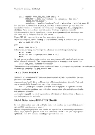 Cap´
   ıtulo 2: Instala¸˜o do MySQL
                   ca                                                                  157



       shell> CFLAGS=-DDONT_USE_THR_ALARM CXX=gcc 
               CXXFLAGS="-felide-constructors -fno-exceptions -fno-rtti 
               -DDONT_USE_THR_ALARM" 
               ./configure --prefix=/usr/local/mysql --with-debug --with-low-memory
Isto n˜o afeta a performance do MySQL, mas tem o efeito colateral que vocˆ n˜o pode
       a                                                                     e a
matar clientes que est˜o “dormindo” em uma conex˜o com mysqladmin kill ou mysqladmin
                      a                          a
shutdown. Neste caso, o cliente morrer´ quando ele chegar no pr´ximo comando.
                                       a                        o
Em algumas vers˜es do AIX, ligando com libbind.a faz o getservbyname descarregar core.
                 o
Isto ´ erro no AIX e deve ser relatado para a IBM.
     e
Para o AIX 4.2.1 e gcc vocˆ tem que fazer as seguintes altera¸˜es.
                           e                                 co
Depois de conﬁgurar, edite o ‘config.h’ e ‘include/my_config.h’ e altere a linha que diz
       #define HAVE_SNPRINTF 1
para
       #undef HAVE_SNPRINTF
E ﬁnalmente, no ‘mysqld.cc’ vocˆ precisa adicionar um prot´tipo para initgroups.
                                  e                          o
       #ifdef _AIX41
       extern "C" int initgroups(const char *,int);
       #endif
Se vocˆ precisar se alocar muita mem´ria para o processo mysqld, n˜o ´ suﬁciente apenas
       e                              o                            a e
deﬁnir ’ulimit -d unlimited’. Vocˆ tamb´m deve conﬁgurar no mysqld_safe algo do tipo:
                                 e      e
       export LDR_CNTRL=’MAXDATA=0x80000000’
Vocˆ pode encontrar mais sobre o uso de muita mem´ria em: http://publib16.boulder.ibm.com/pseries
    e                                             o
US/aixprggd/genprogc/lrg_prg_support.htm.

2.6.6.5 Notas SunOS 4

No SunOS 4, ´ necess´rio a MIT-pthreads para compilar o MySQL, o que signiﬁca que vocˆ
             e        a                                                               e
precisa do GNU make.
Alguns sistemas SunOS 4 tem problemas com bibliotecas dinˆmicas e libtool. Vocˆ pode
                                                             a                    e
usar a seguinte linha do configure para evitar este problema:
      shell> ./configure --disable-shared --with-mysqld-ldflags=-all-static
Quando compilando readline, vocˆ pode obter alguns avisos sobre deﬁni¸˜es duplicadas
                                    e                                    co
que podem ser ignoradas.
Ao compilar o mysqld, v˜o existir alguns alertas sobre implicit declaration of function
                        a
que tamb´m podem ser ignoradas.
          e

2.6.6.6 Notas Alpha-DEC-UNIX (Tru64)

Se vocˆ est´ usando o egcs 1.1.2 no Digital Unix, vocˆ atualizar par o gcc 2.95.2, j´ que o
      e    a                                         e                              a
egcs no DEC tem v´rios erros graves !
                   a
Quando compilando programas com threads no Digital Unix, a documenta¸˜o recomenda
                                                                           ca
usar a op¸˜o -pthread para cc e cxx e as bibliotecas -lmach -lexc (em adi¸˜o para -
          ca                                                                    ca
lpthread). Vocˆ deve executar o configure parecido com isto:
                e
 