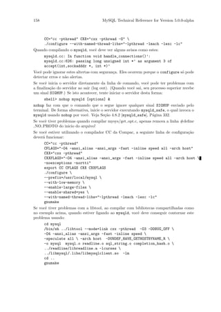 158                                   MySQL Technical Reference for Version 5.0.0-alpha



      CC="cc -pthread" CXX="cxx -pthread -O" 
      ./configure --with-named-thread-libs="-lpthread -lmach -lexc -lc"
Quando compilando o mysqld, vocˆ deve ver alguns avisos como estes:
                               e
      mysqld.cc: In function void handle_connections()’:
      mysqld.cc:626: passing long unsigned int *’ as argument 3 of
      accept(int,sockadddr *, int *)’
Vocˆ pode ignorar estes altertas com seguran¸a. Eles ocorrem porque o configure s´ pode
    e                                       c                                    o
detectar erros e n˜o alertas.
                  a
Se vocˆ inicia o servidor diretamente da linha de comando, vocˆ pode ter problemas com
      e                                                           e
a ﬁnaliza¸˜o do servidor ao sair (log out). (Quando vocˆ sai, seu processo superior recebe
         ca                                               e
um sinal SIGHUP.) Se isto acontecer, tente iniciar o servidor desta forma:
      shell> nohup mysqld [options] &
nohup faz com que o comando que o segue ignore qualquer sinal SIGHUP enviado pelo
terminal. De forma alternativa, inicie o servidor executando mysqld_safe, o qual invoca o
mysqld usando nohup por vocˆ. Veja Se¸˜o 4.8.2 [mysqld_safe], P´gina 332.
                             e           ca                       a
Se vocˆ tiver problemas quando compilar mysys/get opt.c, apenas remova a linha #deﬁne
      e
 NO PROTO do inicio do arquivo!
Se vocˆ estiver utilizando o compilador CC da Compac, a seguinte linha de conﬁgura¸˜o
       e                                                                          ca
dever´ funcionar:
     a
      CC="cc -pthread"
      CFLAGS="-O4 -ansi_alias -ansi_args -fast -inline speed all -arch host"
      CXX="cxx -pthread"
      CXXFLAGS="-O4 -ansi_alias -ansi_args -fast -inline speed all -arch host 
      -noexceptions -nortti"
      export CC CFLAGS CXX CXXFLAGS
      ./configure 
      --prefix=/usr/local/mysql 
      --with-low-memory 
      --enable-large-files 
      --enable-shared=yes 
      --with-named-thread-libs="-lpthread -lmach -lexc -lc"
      gnumake
Se vocˆ tiver problemas com a libtool, ao compilar com bibliotecas compartilhadas como
      e
no exemplo acima, quando estiver ligando ao mysqld, vocˆ deve conseguir contornar este
                                                        e
problema usando:
      cd mysql
      /bin/sh ../libtool --mode=link cxx -pthread -O3 -DDBUG_OFF 
      -O4 -ansi_alias -ansi_args -fast -inline speed 
      -speculate all  -arch host -DUNDEF_HAVE_GETHOSTBYNAME_R 
      -o mysql mysql.o readline.o sql_string.o completion_hash.o 
      ../readline/libreadline.a -lcurses 
      ../libmysql/.libs/libmysqlclient.so -lm
      cd ..
      gnumake
 