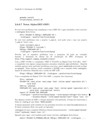 Cap´
   ıtulo 2: Instala¸˜o do MySQL
                   ca                                                               159



     gnumake install
     scripts/mysql_install_db

2.6.6.7 Notas Alpha-DEC-OSF1

Se vocˆ tiver problemas com compila¸˜o e tem o DEC CC e o gcc instalados, tente executar
      e                            ca
o configure desta forma:
     CC=cc CFLAGS=-O CXX=gcc CXXFLAGS=-O3 
     ./configure --prefix=/usr/local/mysql
Se vocˆ tiver problemas com o arquivo ‘c_asm.h’, vocˆ pode criar e usar um arquivo
      e                                             e
‘c_asm.h’ ’burro’ com:
     touch include/c_asm.h
     CC=gcc CFLAGS=-I./include 
     CXX=gcc CXXFLAGS=-O3 
     ./configure --prefix=/usr/local/mysql
Perceba que os seguintes problemas com o programa ld pode ser corrigido
fazendo o download do ultimo kit de atualiza¸˜o da DEC (Compaq) de
                          ´                  ca
http://ftp.support.compaq.com/public/unix/.
Com o OSF1 V4.0D e o compilador "DEC C V5.6-071 no Digital Unix V4.0 (Rev. 878)"
o compilador tem alguns comportamentos estranhos (simbolos asm indeﬁnidos). /bin/ld
tamb´m aparece estar quebrado (problemas com erros _exit undefined ocorrendo ao ligar
     e
no mysqld). Neste sistema, temos compilado o MySQL com a seguinte linha configure,
depois de substituir /bin/ld com a vers˜o do OSF 4.0C:
                                       a
     CC=gcc CXX=gcc CXXFLAGS=-O3 ./configure --prefix=/usr/local/mysql
Com o compilador da Digital "C++ V6.1-029", o seguinte deve funcionar:
     CC=cc -pthread
     CFLAGS=-O4 -ansi_alias -ansi_args -fast -inline speed -speculate all 
            -arch host
     CXX=cxx -pthread
     CXXFLAGS=-O4 -ansi_alias -ansi_args -fast -inline speed -speculate all 
               -arch host -noexceptions -nortti
     export CC CFLAGS CXX CXXFLAGS
     ./configure --prefix=/usr/mysql/mysql --with-mysqld-ldflags=-all-static 
                 --disable-shared --with-named-thread-libs="-lmach -lexc -lc"
Em algumas vers˜es do OSF1, a fun¸˜o alloca() est´ quebrada. Corrija isto removendo a
                o                 ca             a
linha no ‘config.h’ que deﬁne ’HAVE_ALLOCA’.
A fun¸˜o alloca() pode tamb´m ter um prot´tipo incorreto em /usr/include/alloca.h.
     ca                        e              o
O alerta resultante deste erro pode ser ignorado.
configure ir´ usar a seguinte biblioteca thread automaticamente: --with-named-thread-
            a
libs="-lpthread -lmach -lexc -lc".
Quando usar o gcc, vocˆ tamb´m pode tentar executar configure desta forma:
                      e     e
     shell> CFLAGS=-D_PTHREAD_USE_D4 CXX=gcc CXXFLAGS=-O3 ./configure ....
 