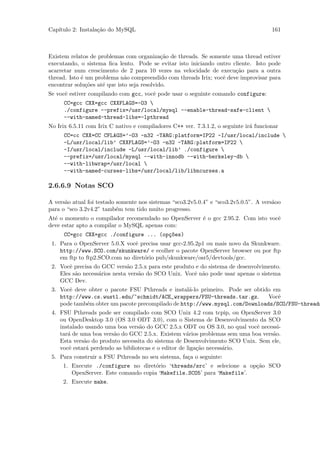 Cap´
   ıtulo 2: Instala¸˜o do MySQL
                   ca                                                                  161



Existem relatos de problemas com organiza¸˜o de threads. Se somente uma thread estiver
                                             ca
executando, o sistema ﬁca lento. Pode se evitar isto iniciando outro cliente. Isto pode
acarretar num crescimento de 2 para 10 vezes na velocidade de execu¸˜o para a outra
                                                                      ca
thread. Isto ´ um problema n˜o compreendido com threads Irix; vocˆ deve improvisar para
             e                a                                  e
encontrar solu¸˜es at´ que isto seja resolvido.
               co    e
Se vocˆ estiver compilando com gcc, vocˆ pode usar o seguinte comando configure:
      e                                e
      CC=gcc CXX=gcc CXXFLAGS=-O3 
      ./configure --prefix=/usr/local/mysql --enable-thread-safe-client 
      --with-named-thread-libs=-lpthread
No Irix 6.5.11 com Irix C nativo e compiladores C++ ver. 7.3.1.2, o seguinte ir´ funcionar
                                                                               a
      CC=cc CXX=CC CFLAGS=’-O3 -n32 -TARG:platform=IP22 -I/usr/local/include 
      -L/usr/local/lib’ CXXFLAGS=’-O3 -n32 -TARG:platform=IP22 
      -I/usr/local/include -L/usr/local/lib’ ./configure 
      --prefix=/usr/local/mysql --with-innodb --with-berkeley-db 
      --with-libwrap=/usr/local 
      --with-named-curses-libs=/usr/local/lib/libncurses.a

2.6.6.9 Notas SCO

A vers˜o atual foi testado somente nos sistemas “sco3.2v5.0.4” e “sco3.2v5.0.5”. A vers˜oo
      a                                                                                a
para o “sco 3.2v4.2” tamb´m tem tido muito progresso.
                           e
At´ o momento o compilador recomendado no OpenServer ´ o gcc 2.95.2. Com isto vocˆ
  e                                                  e                           e
deve estar apto a compilar o MySQL apenas com:
      CC=gcc CXX=gcc ./configure ... (op¸~es)
                                        co
 1. Para o OpenServer 5.0.X vocˆ precisa usar gcc-2.95.2p1 ou mais novo da Skunkware.
                               e
    http://www.SCO.com/skunkware/ e ecolher o pacote OpenServer browser ou por ftp
    em ftp to ftp2.SCO.com no diret´rio pub/skunkware/osr5/devtools/gcc.
                                   o
 2. Vocˆ precisa do GCC vers˜o 2.5.x para este produto e do sistema de desenvolvimento.
        e                     a
    Eles s˜o necess´rios nesta vers˜o do SCO Unix. Vocˆ n˜o pode usar apenas o sistema
          a        a               a                  e a
    GCC Dev.
 3. Vocˆ deve obter o pacote FSU Pthreads e instal´-lo primeiro. Pode ser obtido em
       e                                           a
    http://www.cs.wustl.edu/~schmidt/ACE_wrappers/FSU-threads.tar.gz.          Vocˆ
                                                                                  e
    pode tamb´m obter um pacote precompilado de http://www.mysql.com/Downloads/SCO/FSU-threads
             e
 4. FSU Pthreads pode ser compilado com SCO Unix 4.2 com tcpip, ou OpenServer 3.0
    ou OpenDesktop 3.0 (OS 3.0 ODT 3.0), com o Sistema de Desenvolvimento da SCO
    instalado usando uma boa vers˜o do GCC 2.5.x ODT ou OS 3.0, no qual vocˆ necessi-
                                   a                                        e
    tar´ de uma boa vers˜o do GCC 2.5.x. Existem v´rios problemas sem uma boa vers˜o.
       a                a                             a                           a
    Esta vers˜o do produto necessita do sistema de Desenvolvimento SCO Unix. Sem ele,
             a
    vocˆ estar´ perdendo as bibliotecas e o editor de liga¸˜o necess´rio.
        e     a                                           ca        a
 5. Para construir a FSU Pthreads no seu sistema, fa¸a o seguinte:
                                                    c
     1. Execute ./configure no diret´rio ‘threads/src’ e selecione a op¸˜o SCO
                                      o                                 ca
        OpenServer. Este comando copia ‘Makefile.SCO5’ para ‘Makefile’.
     2. Execute make.
 
